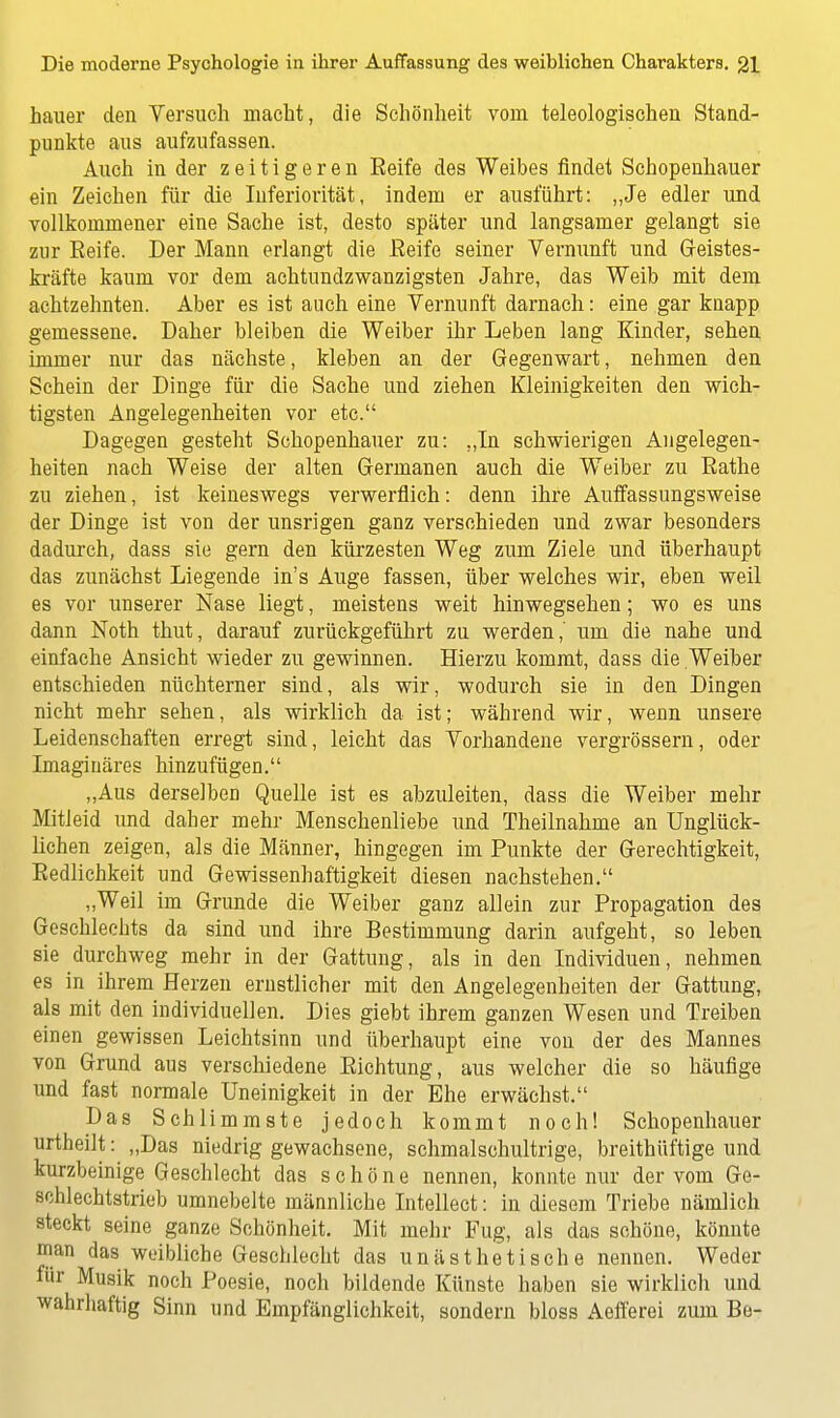 hauer den Versuch macht, die Schönheit vom teleologischen Stand- punkte aus aufzufassen. Auch in der zeitigeren Eeife des Weibes findet Schopenhauer ein Zeichen für die Inferiorität, indem er ausführt: „Je edler und vollkommener eine Sache ist, desto später und langsamer gelangt sie zur Reife. Der Mann erlangt die Eeife seiner Vernunft und Geistes- kräfte kaum vor dem achtundzwanzigsten Jahre, das Weib mit dem achtzehnten. Aber es ist auch eine Vernunft darnach: eine gar knapp gemessene. Daher bleiben die Weiber ihr Leben lang Kinder, sehen immer nur das nächste, kleben an der Gegenwart, nehmen den Schein der Dinge für die Sache und ziehen Kleinigkeiten den wich- tigsten Angelegenheiten vor etc. Dagegen gesteht Schopenhauer zu: „In schwierigen Angelegen- heiten nach Weise der alten Germanen auch die Weiber zu Rathe zu ziehen, ist keineswegs verwerflich: denn ihre Auffassungsweise der Dinge ist von der unsrigen ganz verschieden und zwar besonders dadurch, dass sie gern den kürzesten Weg zum Ziele und überhaupt das zunächst Liegende in's Auge fassen, über welches wir, eben weil es vor unserer Nase liegt, meistens weit hinwegsehen; wo es uns dann Noth thut, darauf zurückgeführt zu werden,' um die nahe und einfache Ansicht wieder zu gewinnen. Hierzu kommt, dass die Weiber entschieden nüchterner sind, als wir, wodurch sie in den Dingen nicht mehr sehen, als wirklich da ist; während wir, wenn unsere Leidenschaften erregt sind, leicht das Vorhandene vergrössern, oder Imaginäres hinzufügen. „Aus derselben Quelle ist es abzuleiten, dass die Weiber mehr Mitleid und daher mehr Menschenliebe und Theilnahme an Unglück- lichen zeigen, als die Männer, hingegen im Punkte der Gerechtigkeit, Redlichkeit und Gewissenhaftigkeit diesen nachstehen. „Weil im Grunde die Weiber ganz allein zur Propagation des Geschlechts da sind und ihre Bestimmung darin aufgeht, so leben sie durchweg mehr in der Gattung, als in den Individuen, nehmen es in ihrem Herzen ernstlicher mit den Angelegenheiten der Gattung, als mit den individuellen. Dies giebt ihrem ganzen Wesen und Treiben einen gewissen Leichtsinn und überhaupt eine von der des Mannes von Grund aus verschiedene Richtung, aus welcher die so häufige und fast normale Uneinigkeit in der Ehe erwächst. Das Schlimmste jedoch kommt noch! Schopenhauer urtheilt: „Das niedrig gewachsene, schmalschultrige, breithüftige und kurzbeinige Geschlecht das schöne nennen, konnte nur der vom Ge- schlechtstrieb umnebelte männliche Intellect: in diesem Triebe nämlich steckt seine ganze Schönheit. Mit mehr Fug, als das schöne, könnte man das weibliche Geschlecht das unästhetische nennen. Weder für Musik noch Poesie, noch bildende Künste haben sie wirklich und wahrhaftig Sinn und Empfänglichkeit, sondern bloss Aefferei zum Be-