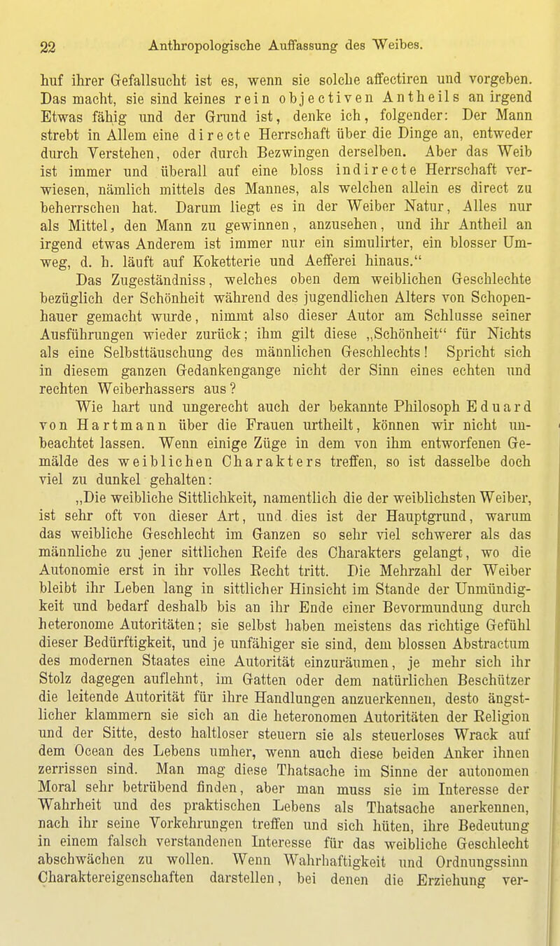 huf ihrer Gefallsucht ist es, wenn sie solche affectiren und vorgehen. Das macht, sie sind keines rein objectiven Antheils an irgend Etwas fähig und der Grund ist, denke ich, folgender: Der Mann strebt in Allem eine directe Herrschaft über die Dinge an, entweder durch Verstehen, oder durch Bezwingen derselben. Aber das Weib ist immer und überall auf eine bloss indirecte Herrschaft ver- wiesen, nämlich mittels des Mannes, als welchen allein es direct zu beherrschen hat. Darum liegt es in der Weiber Natur, Alles nur als Mittel, den Mann zu gewinnen, anzusehen, und ihr Antheil an irgend etwas Anderem ist immer nur ein simulirter, ein blosser Um- weg, d. h. läuft auf Koketterie und Aefferei hinaus. Das Zugeständniss, welches oben dem weiblichen Geschlechte bezüglich der Schönheit während des jugendlichen Alters von Schopen- hauer gemacht wurde, nimmt also dieser Autor am Schlüsse seiner Ausführungen wieder zurück; ihm gilt diese „Schönheit für Nichts als eine Selbsttäuschung des männlichen Geschlechts! Spricht sich in diesem ganzen Gedankengange nicht der Sinn eines echten und rechten Weiberhassers aus? Wie hart und ungerecht auch der bekannte Philosoph Eduard von Hartmann über die Frauen urtheilt, können wir nicht un- beachtet lassen. Wenn einige Züge in dem von ihm entworfenen Ge- mälde des weiblichen Charakters treffen, so ist dasselbe doch viel zu dunkel gehalten: „Die weibliche Sittlichkeit, namentlich die der weiblichsten Weiber, ist sehr oft von dieser Art, und dies ist der Hauptgrund, warum das weibliche Geschlecht im Ganzen so sehr viel schwerer als das männliche zu jener sittlichen Reife des Charakters gelangt, wo die Autonomie erst in ihr volles Eecht tritt. Die Mehrzahl der Weiber bleibt ihr Leben lang in sittlicher Hinsicht im Stande der Unmündig- keit und bedarf deshalb bis an ihr Ende einer Bevormundung durch heteronome Autoritäten; sie selbst haben meistens das richtige Gefühl dieser Bedürftigkeit, und je unfähiger sie sind, dem blossen Abstractum des modernen Staates eine Autorität einzuräumen, je mehr sich ihr Stolz dagegen auflehnt, im Gatten oder dem natürlichen Beschützer die leitende Autorität für ihre Handlungen anzuerkennen, desto ängst- licher klammern sie sich an die heteronomen Autoritäten der Religion und der Sitte, desto haltloser steuern sie als steuerloses Wrack auf dem Ocean des Lebens umher, wenn auch diese beiden Anker ihnen zerrissen sind. Man mag diese Thatsache im Sinne der autonomen Moral sehr betrübend finden, aber man muss sie im Interesse der Wahrheit und des praktischen Lebens als Thatsache anerkennen, nach ihr seine Vorkehrungen treffen und sich hüten, ihre Bedeutung in einem falsch verstandenen Interesse für das weibliche Geschlecht abschwächen zu wollen. Wenn Wahrhaftigkeit und Ordnungssinn Charaktereigenschaften darstellen, bei denen die Erziehung ver-