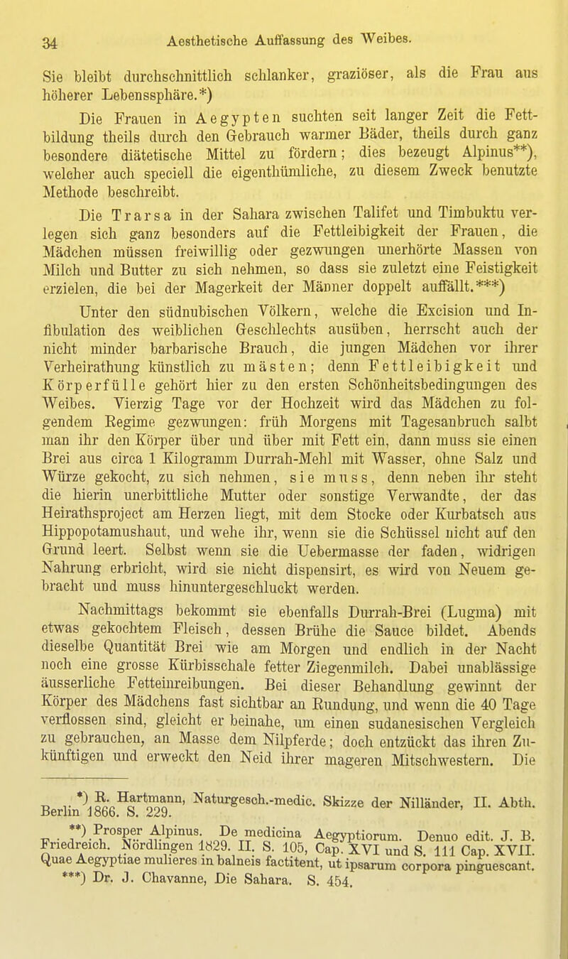 Sie bleibt durchschnittlich schlanker, graziöser, als die Frau aus höherer Lebeussphäre.*) Die Frauen in Aegypten suchten seit langer Zeit die Fett- bildung theils durch den Gebrauch warmer Eäder, theils durch ganz besondere diätetische Mittel zu fördern; dies bezeugt Alpinus**), welcher auch speciell die eigenthümliche, zu diesem Zweck benutzte Methode beschreibt. Die Trarsa in der Sahara zwischen Talifet und Timbuktu ver- legen sich ganz besonders auf die Fettleibigkeit der Frauen, die Mädchen müssen freiwillig oder gezwungen unerhörte Massen von Milch und Butter zu sich nehmen, so dass sie zuletzt eine Feistigkeit erzielen, die bei der Magerkeit der MäDner doppelt auffällt.***) Unter den südnubischen Völkern, welche die Excision und In- fibulation des weiblichen Geschlechts ausüben, herrscht auch der nicht minder barbarische Brauch, die jungen Mädchen vor ihrer Verheirathung künstlich zu mästen; denn Fettleibigkeit und Körperfülle gehört hier zu den ersten Schönheitsbedingungen des Weibes. Vierzig Tage vor der Hochzeit wird das Mädchen zu fol- gendem Begime gezwungen: früh Morgens mit Tagesanbruch salbt man ihr den Körper über und über mit Fett ein, dann muss sie einen Brei aus circa 1 Kilogramm Durrah-Mehl mit Wasser, ohne Salz und Würze gekocht, zu sich nehmen, sie muss, denn neben ihr steht die hierin unerbittliche Mutter oder sonstige Verwandte, der das Heirathsproject am Herzen liegt, mit dem Stocke oder Kurbatsch aus Hippopotamushaut, und wehe ihr, wenn sie die Schüssel nicht auf den Grund leert. Selbst wenn sie die Uebermasse der faden, widrigen Nahrung erbricht, wird sie nicht dispensirt, es wird von Neuem ge- bracht und muss hinuntergeschluckt werden. Nachmittags bekommt sie ebenfalls Durrah-Brei (Lugma) mit etwas gekochtem Fleisch, dessen Brühe die Sauce bildet. Abends dieselbe Quantität Brei wie am Morgen und endlich in der Nacht noch eine grosse Kürbisschale fetter Ziegenmilch. Dabei unablässige äusserliche Fetteinreibungen. Bei dieser Behandlung gewinnt der Körper des Mädchens fast sichtbar an Eundung, und wenn die 40 Tage verflossen sind, gleicht er beinahe, mn einen sudanesischen Vergleich zu gebrauchen, an Masse dem Nilpferde; doch entzückt das ihren Zu- künftigen und erweckt den Neid ihrer mageren Mitschwestern. Die ü r *l^H^rt^nn' Naturge8ch.-medic. Skizze der Nilländer, II. Abth. Berlin 1866. S. 229. **) Prosper Alpinus De medicina Aegyptiorum. Denuo edit. J. B. Friedreich. Nordhngen 1829. II. S. 105, Cap. XVI und S. 111 Cap. XVII. Quae Aegyptiae rauheres in balneis factitent, ut ipsarum corpora pinguescant. ***) Dr. J. Chavanne, Die Sahara. S. 454.