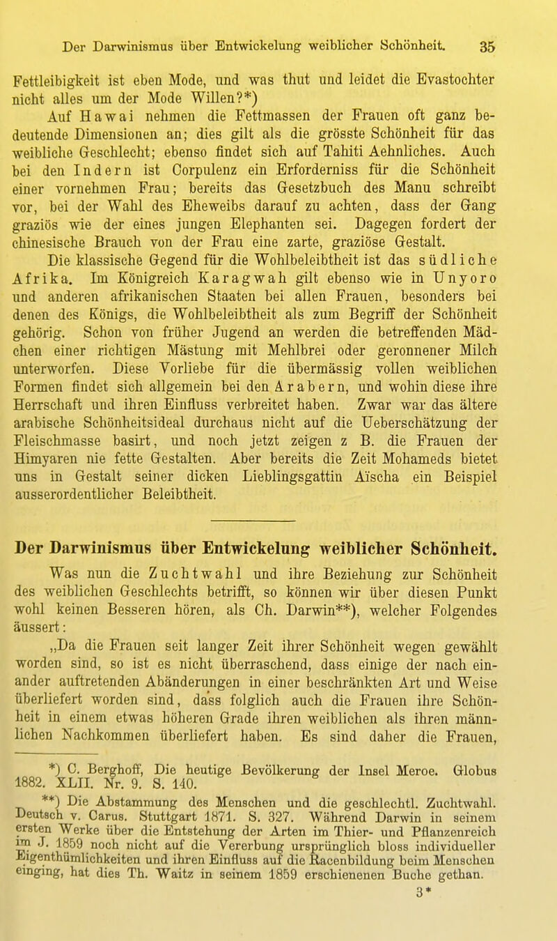 Fettleibigkeit ist eben Mode, und was thut und leidet die Evastochter nicht alles um der Mode Willen?*) Auf Hawai nehmen die Fettmassen der Frauen oft ganz be- deutende Dimensionen an; dies gilt als die grösste Schönheit für das weibliche Geschlecht; ebenso findet sich auf Tahiti Aehnliches. Auch bei den Indern ist Corpulenz ein Erforderniss für die Schönheit einer vornehmen Frau; bereits das Gesetzbuch des Manu schreibt vor, bei der Wahl des Eheweibs darauf zu achten, dass der Gang graziös wie der eines jungen Elephanten sei. Dagegen fordert der chinesische Brauch von der Frau eine zarte, graziöse Gestalt. Die klassische Gegend für die Wohlbeleibtheit ist das südliche Afrika. Im Königreich Karagwah gilt ebenso wie in Unyoro und anderen afrikanischen Staaten bei allen Frauen, besonders bei denen des Königs, die Wohlbeleibtheit als zum Begriff der Schönheit gehörig. Schon von früher Jugend an werden die betreffenden Mäd- chen einer richtigen Mästung mit Mehlbrei oder geronnener Milch unterworfen. Diese Vorliebe für die übermässig vollen weiblichen Formen findet sich allgemein bei den Arabern, und wohin diese ihre Herrschaft und ihren Einfiuss verbreitet haben. Zwar war das ältere arabische Schönheitsideal durchaus nicht auf die Ueberschätzung der Fleischmasse basirt, und noch jetzt zeigen z B. die Frauen der Himyaren nie fette Gestalten. Aber bereits die Zeit Mohameds bietet uns in Gestalt seiner dicken Lieblingsgattin Aischa ein Beispiel ausserordentlicher Beleibtheit. Der Darwinismus über Entwickelung weiblicher Schönheit. Was nun die Zuchtwahl und ihre Beziehung zur Schönheit des weiblichen Geschlechts betrifft, so können wir über diesen Punkt wohl keinen Besseren hören, als Ch. Darwin**), welcher Folgendes äussert: „Da die Frauen seit langer Zeit ihrer Schönheit wegen gewählt worden sind, so ist es nicht überraschend, dass einige der nach ein- ander auftretenden Abänderungen in einer beschränkten Art und Weise überliefert worden sind, dass folglich auch die Frauen ihre Schön- heit in einem etwas höheren Grade ihren weiblichen als ihren männ- lichen Nachkommen überliefert haben. Es sind daher die Frauen, *) C. Berghoff, Die heutige Bevölkerung der Insel Meroe. Globus 1882. XML Nr. 9. S. 140. **) Die Abstammung des Menschen und die geschlechtl. Zuchtwahl. Deutsch v. Carus. Stuttgart 1871. S. 327. Während Darwin in seinem ersten Werke über die Entstehung der Arten im Thier- und Pflanzenreich ™ J. 1859 noch nicht auf die Vererbung ursprünglich bloss individueller .kigenthümlichkeiten und ihren Einfluss auf die Bacenbildung beim Menscheu einging, hat dies Th. Waitz in seinem 1859 erschienenen Buche gethan. 3*