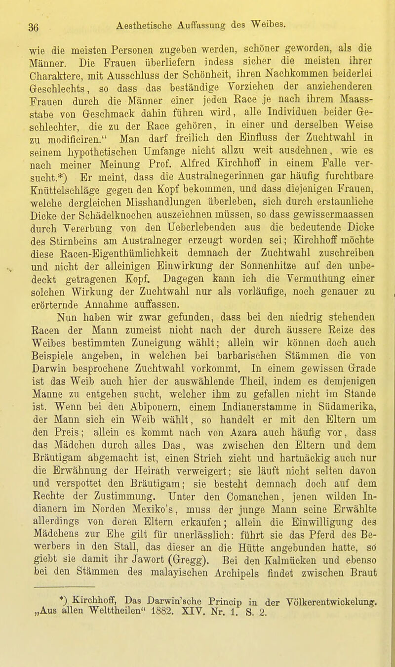 wie die meisten Personen zugeben werden, schöner geworden, als die Männer. Die Frauen überliefern indess sicher die meisten ihrer Charaktere, mit Ausschluss der Schönheit, ihren Nachkommen beiderlei Geschlechts, so dass das beständige Vorziehen der anziehenderen Frauen durch die Männer einer jeden Eace je nach ihrem Maass- stabe von Geschmack dahin führen wird, alle Individuen beider Ge- schlechter, die zu der Eace gehören, in einer und derselben Weise zu modificiren. Man darf freilich den Einfluss der Zuchtwahl in seinem hypothetischen Umfange nicht allzu weit ausdehnen, wie es nach meiner Meinung Prof. Alfred Kirchhoff in einem Falle ver- sucht.*) Er meint, dass die Austrainegerinnen gar häufig furchtbare Knüttelschläge gegen den Kopf bekommen, und dass diejenigen Frauen, welche dergleichen Misshandlungen überleben, sich durch erstaunliche Dicke der Schädelknochen auszeichnen müssen, so dass gewissermaassen durch Vererbung von den Ueberlebenden aus die bedeutende Dicke des Stirnbeins am Australneger erzeugt worden sei; Kirchhoff möchte diese Eacen-Eigenthümlichkeit demnach der Zuchtwahl zuschreiben und nicht der alleinigen Einwirkung der Sonnenhitze auf den unbe- deckt getragenen Kopf. Dagegen kann ich die Vermuthung einer solchen Wirkung der Zuchtwahl nur als vorläufige, noch genauer zu erörternde Annahme auffassen. Nun haben wir zwar gefunden, dass bei den niedrig stehenden Eacen der Mann zumeist nicht nach der durch äussere Eeize des Weibes bestimmten Zuneigung wählt; allein wir können doch auch Beispiele angeben, in welchen bei barbarischen Stämmen die von Darwin besprochene Zuchtwahl vorkommt. In einem gewissen Grade ist das Weib auch hier der auswählende Theil, indem es demjenigen Manne zu entgehen sucht, welcher ihm zu gefallen nicht im Stande ist. Wenn bei den Abiponern, einem Indianerstamme in Südamerika, der Mann sich ein Weib wählt, so handelt er mit den Eltern um den Preis; allein es kommt nach von Azara auch häufig vor, dass das Mädchen durch alles Das, was zwischen den Eltern und dem Bräutigam abgemacht ist, einen Strich zieht und hartnäckig auch nur die Erwähnung der Heirath verweigert; sie läuft nicht selten davon und verspottet den Bräutigam; sie besteht demnach doch auf dem Eechte der Zustimmung. Unter den Comanchen, jenen wilden In- dianern im Norden Mexiko's, muss der junge Mann seine Erwählte allerdings von deren Eltern erkaufen; allein die Einwilligung des Mädchens zur Ehe gilt für unerlässlich: führt sie das Pferd des Be- werbers in den Stall, das dieser an die Hütte angebunden hatte, so giebt sie damit ihr Jawort (Gregg). Bei den Kalmücken und ebenso bei den Stämmen des malayischen Archipels findet zwischen Braut *) Kirchhoff, Das Darwinsche Princip in der Völkerentwickelung. „Aus allen Welttheilen 1882. XIV. Nr. 1. S. 2.