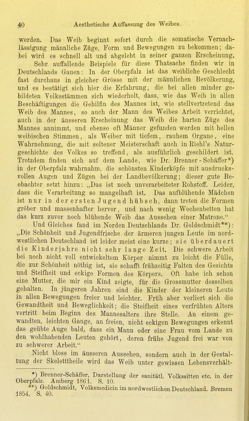 werden. Das Weib beginnt sofort durch die somatische Vernach- lässigung männliche Züge, Form und Bewegungen zubekommen; da- bei wird es schnell alt und abgelebt in seiner ganzen Erscheinung. Sehr auffallende Beispiele für diese Thatsache finden wir in Deutschlands Gauen: In der Oberpfalz ist das weibliche Geschlecht fast durchaus in gleicher Grösse mit der männlichen Bevölkerung, und es bestätigt sich hier die Erfahrung, die bei allen minder ge- bildeten Volksstämmen sich wiederholt, dass, wie das Weib in allen Beschäftigungen die Gehilfin des Mannes ist, wie stellvertretend das Weib des Mannes, so auch der Mann des Weibes Arbeit verrichtet, auch in der äusseren Erscheinung das Weib die harten Züge des Mannes annimmt, und ebenso oft Männer gefunden werden mit hellen weibischen Stimmen, als Weiber mit tiefem, rauhem Organe, eine Wahi-nehmung, die mit seltener Meisterschaft auch in Biehl's Natur- geschichte des Volkes so treffend, als ausführlich geschildert ist. Trotzdem finden sich auf dem Lande, wie Dr. Brenner - Schäffer*) in der Oberpfalz wahrnahm, die schönsten Kinderköpfe mit ausdrucks- vollen Augen und Zügen bei der Landbevölkerung; dieser gute Be- obachter setzt hinzu: „Das ist noch unverarbeiteter Bohstoff. Leider, dass die Verarbeitung so mangelhaft ist. Das aufblühende Mädchen ist nur in der ersten Jugend hübsch, dann treten die Formen gröber und massenhafter hervor, und nach wenig Wochenbetten hat das kurz zuvor noch blühende Weib das Aussehen einer Matrone. Und Gleiches fand im Norden Deutschlands Dr. Goldschmidt**): „Die Schönheit und Jugendfrjsche der ärmeren jungen Leute im nord- westlichen Deutschland ist leider meist eine kurze ; sie überdauert die Kinderjahre nicht sehr lange Zeit. Die schwere Arbeit bei noch nicht voll entwickeltem Körper nimmt zu leicht die Fülle, die zur Schönheit nöthig ist, sie schafft frühzeitig Falten des Gesichts und Steifheit und eckige Formen des Körpers. Oft habe ich schon eine Mutter, die mir ein Kind zeigte, für die Grossmutter desselben gehalten. In jüngeren Jahren sind die Kinder der kleineren Leute in allen Bewegungen freier und leichter. Früh aber verliert sich die Gewandtheit und Beweglichkeit; die Steifheit eines verfrühten Alters vertritt beim Beginn des Mannesalters ihre Stelle. An einem ge- wandten, leichten Gange, an freien, nicht eckigen Bewegungen erkennt das geübte Auge bald, dass ein Mann oder eine Frau vom Lande zu den wohlhabenden Leuten gehört, deren frühe Jugend frei war von zu schwerer Arbeit. Nicht bloss im äusseren Aussehen, sondern auch in der Gestal- tung der Skeletttheile wird das Weib unter gewissen Lebensverhält- *) Brenner-Schäffer, Darstellung der sanitätl. Volkssitten etc. in der Oberpfalz. Amberg 1861. S. 10. **) Goldschmidt, Volksmedicin im nordwestlichen Deutschland. Bremen 1854. S. 40.