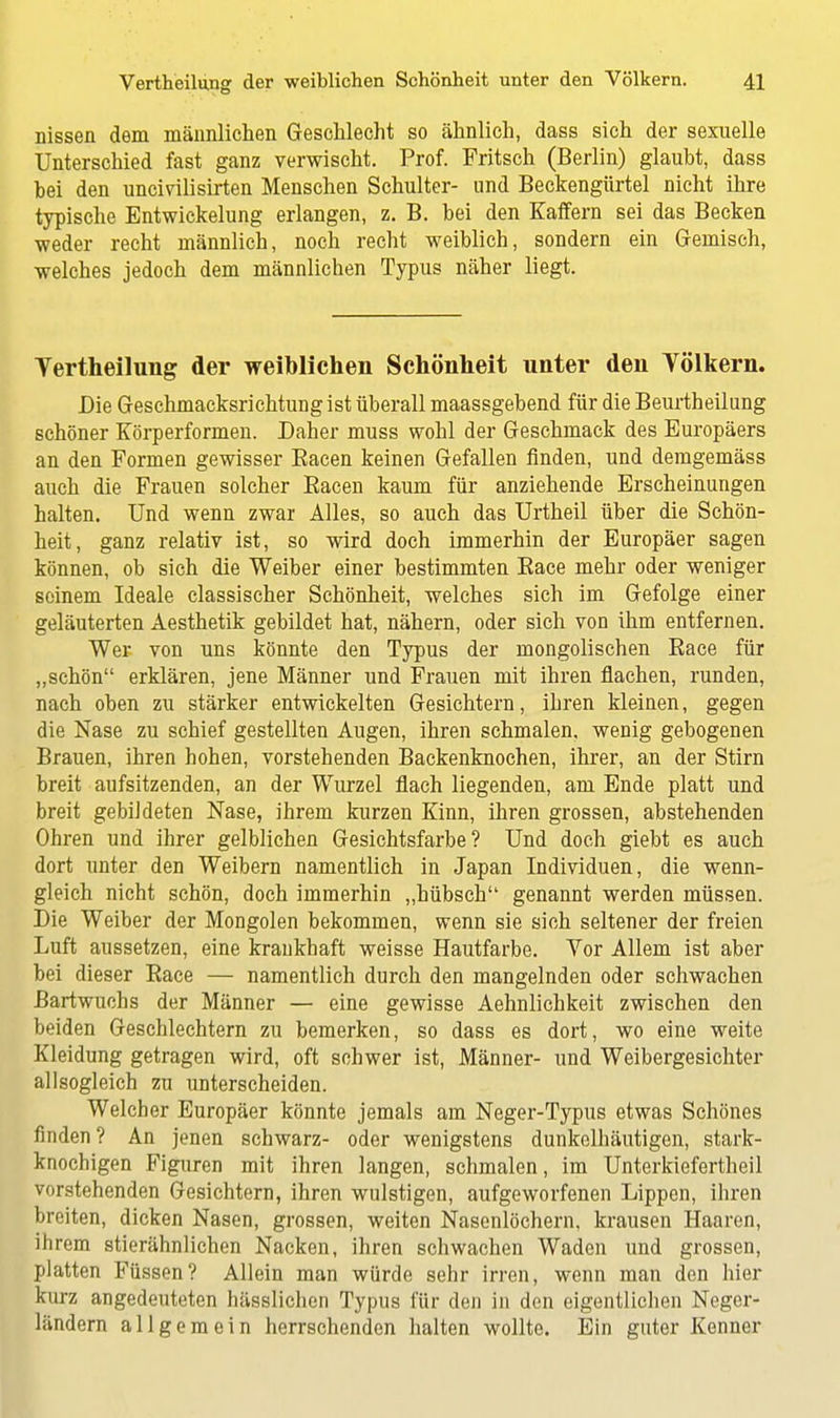 nissen dem männlichen Geschlecht so ähnlich, dass sich der sexuelle Unterschied fast ganz verwischt. Prof. Fritsch (Berlin) glaubt, dass bei den uncivilisirten Menschen Schulter- und Beckengürtel nicht ihre typische Entwicklung erlangen, z. B. bei den Kaffern sei das Becken weder recht männlich, noch recht weiblich, sondern ein Gemisch, welches jedoch dem männlichen Typus näher liegt. Yertheilung der weiblichen Schönheit nnter den Völkern. Die Geschmacksrichtung ist überall maassgebend für die Beurtheilung schöner Körperformen. Daher muss wohl der Geschmack des Europäers an den Formen gewisser Bacen keinen Gefallen finden, und demgemäss auch die Frauen solcher Racen kaum für anziehende Erscheinungen halten. Und wenn zwar Alles, so auch das Urtheil über die Schön- heit, ganz relativ ist, so wird doch immerhin der Europäer sagen können, ob sich die Weiber einer bestimmten Race mehr oder weniger seinem Ideale classischer Schönheit, welches sich im Gefolge einer geläuterten Aesthetik gebildet hat, nähern, oder sich von ihm entfernen. Wer von uns könnte den Typus der mongolischen Race für „schön erklären, jene Männer und Frauen mit ihren flachen, runden, nach oben zu stärker entwickelten Gesichtern, ihren kleinen, gegen die Nase zu schief gestellten Augen, ihren schmalen, wenig gebogenen Brauen, ihren hohen, vorstehenden Backenknochen, ihrer, an der Stirn breit aufsitzenden, an der Wurzel flach liegenden, am Ende platt und breit gebildeten Nase, ihrem kurzen Kinn, ihren grossen, abstehenden Ohren und ihrer gelblichen Gesichtsfarbe? Und doch giebt es auch dort unter den Weibern namentlich in Japan Individuen, die wenn- gleich nicht schön, doch immerhin „hübsch genannt werden müssen. Die Weiber der Mongolen bekommen, wenn sie sich seltener der freien Luft aussetzen, eine krankhaft weisse Hautfarbe. Vor Allem ist aber bei dieser Race — namentlich durch den mangelnden oder schwachen Bartwuchs der Männer — eine gewisse Aehnlichkeit zwischen den beiden Geschlechtern zu bemerken, so dass es dort, wo eine weite Kleidung getragen wird, oft schwer ist, Männer- und Weibergesichter allsogleich zu unterscheiden. Welcher Europäer könnte jemals am Neger-Typus etwas Schönes finden ? An jenen schwarz- oder wenigstens dunkelhäutigen, stark- knochigen Figuren mit ihren langen, schmalen, im Unterkiefertheil vorstehenden Gesichtern, ihren wulstigen, aufgeworfenen Lippen, ihren breiten, dicken Nasen, grossen, weiten Nasenlöchern, krausen Haaren, ihrem stierähnlichen Nacken, ihren schwachen Waden und grossen, platten Füssen? Allein man würde sehr irren, wenn man den hier kurz angedeuteten hässlichen Typus für den in den eigentlichen Neger- ländern allgemein herrschenden halten wollte. Ein guter Kenner