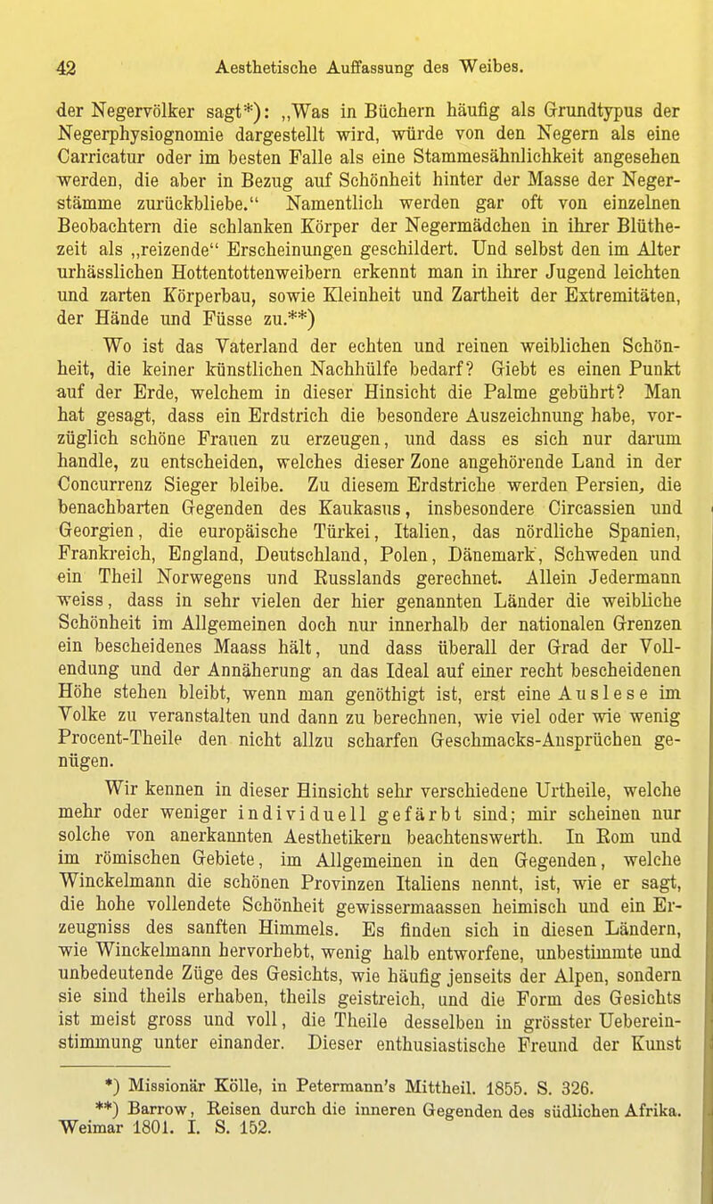 der Negervölker sagt*): „Was in Büchern häufig als Grundtypus der Negerphysiognomie dargestellt wird, würde von den Negern als eine Carrieatur oder im besten Falle als eine Stammesähnlichkeit angesehen werden, die aber in Bezug auf Schönheit hinter der Masse der Neger- stämme zurückbliebe. Namentlich werden gar oft von einzelnen Beobachtern die schlanken Körper der Negermädchen in ihrer Blüthe- zeit als „reizende Erscheinungen geschildert. Und selbst den im Alter urhässlichen Hottentottenweibern erkennt man in ihrer Jugend leichten und zarten Körperbau, sowie Kleinheit und Zartheit der Extremitäten, der Hände und Füsse zu.**) Wo ist das Vaterland der echten und reinen weiblichen Schön- heit, die keiner künstlichen Nachhülfe bedarf? (riebt es einen Punkt auf der Erde, welchem in dieser Hinsicht die Palme gebührt? Man hat gesagt, dass ein Erdstrich die besondere Auszeichnung habe, vor- züglich schöne Frauen zu erzeugen, und dass es sich nur darum handle, zu entscheiden, welches dieser Zone angehörende Land in der Concurrenz Sieger bleibe. Zu diesem Erdstriche werden Persien, die benachbarten Gegenden des Kaukasus, insbesondere Circassien und Georgien, die europäische Türkei, Italien, das nördliche Spanien, Frankreich, England, Deutschland, Polen, Dänemark, Schweden und ein Theil Norwegens und Kusslands gerechnet. Allein Jedermann weiss, dass in sehr vielen der hier genannten Länder die weibliche Schönheit im Allgemeinen doch nur innerhalb der nationalen Grenzen ein bescheidenes Maass hält, und dass überall der Grad der Voll- endung und der Annäherung an das Ideal auf einer recht bescheidenen Höhe stehen bleibt, wenn man genöthigt ist, erst eine Auslese im Volke zu veranstalten und dann zu berechnen, wie viel oder wie wenig Procent-Theile den nicht allzu scharfen Geschmacks-Ansprüchen ge- nügen. Wir kennen in dieser Hinsicht sehr verschiedene Urtheile, welche mehr oder weniger individuell gefärbt sind; mir scheinen nur solche von anerkannten Aesthetikern beachtenswerth. In Eom und im römischen Gebiete, im Allgemeinen in den Gegenden, welche Winckelmann die schönen Provinzen Italiens nennt, ist, wie er sagt, die hohe vollendete Schönheit gewissermaassen heimisch und ein Er- zeugniss des sanften Himmels. Es finden sieh in diesen Ländern, wie Winckelmann hervorhebt, wenig halb entworfene, unbestimmte und unbedeutende Züge des Gesichts, wie häufig jenseits der Alpen, sondern sie sind theils erhaben, theils geistreich, und die Form des Gesichts ist meist gross und voll, die Theile desselben in grösster Ueberein- stimmung unter einander. Dieser enthusiastische Freund der Kunst *) Missionär Kölle, in Petermann's Mittheil. 1855. S. 326. **) Barrow, Keisen durch die inneren Gegenden des südlichen Afrika. Weimar 1801. I. S. 152.