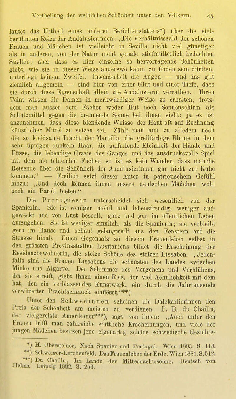 lautet das Urtheil eines anderen Berichterstatters*) über die viel- berühmten Reize der Andalusierinnen: „Die Verhältnisszahl der schönen Frauen und Mädchen ist vielleicht in Sevilla nicht viel günstiger als in anderen, von der Natur nicht gerade stiefmütterlich bedachten Städten; aber dass es hier einzelne so hervorragende Schönheiten giebt, wie sie in dieser Weise anderswo kaum zu finden sein dürften, unterliegt keinem Zweifel. Insonderheit die Augen — und das gilt ziemlich allgemein — sind hier von einer Glut und einer Tiefe, dass sie durch diese Eigenschaft allein die Andalusierin verrathen. Ihren Teint wissen die Damen in merkwürdiger Weise zu erhalten, trotz- dem man ausser dem Fächer weder Hut noch Sonnenschirm als Schutzmittel gegen die brennende Sonne bei ihnen sieht; ja es ist anzunehmen, dass diese blendende Weisse der Haut oft auf Rechnung künstlicher Mittel zu setzen sei. Zählt man nun zu alledem noch die so kleidsame Tracht der Mantilla, die grellfarbige Blume in dem sehr üppigen dunkeln Haar, die auffallende Kleinheit der Hände und Füsse, die lebendige Grazie des Ganges und das ausdrucksvolle Spiel mit dem nie fehlenden Fächer, so ist es kein Wunder, dass manche Beisende über die Schönheit der Andalusierinnen gar nicht zur Buhe kommen. — Freilich setzt dieser Autor in patriotischem Gefühl hinzu: „Und doch können ihnen unsere deutschen Mädchen wohl noch ein Paroli bieten. Die Portugiesin unterscheidet sich wesentlich von der Spanierin. Sie ist weniger mobil und lebensfreudig, weniger auf- geweckt und von Lust beseelt, ganz und gar im öffentlichen Leben aufzugehen. Sie ist weniger sinnlich, als die Spanierin; sie verbleibt gern im Hause und schaut gelangweilt aus den Fenstern auf die Strasse hinab. Einen Gegensatz zu diesem Frauenleben selbst in den grössten Provinzstädten Lusitaniens bildet die Erscheinung der Eesidenzbewohnerin, die stolze Schöne des stolzen Lissabon. „Jeden- falls sind die Frauen Lissabons die schönsten des Landes zwischen Minko und Algarve. Der Schimmer des Vergehens und Verjblühens, der sie streift, giebt ihnen einen Beiz, der viel Aehnlichkeit mit dem hat, den ein verblassendes Kunstwerk, ein durch die Jahrtausende verwitterter Prachtschmuck einflösst.**) Unter den Schwedinnen scheinen die Dalekarlierinnen den Preis der Schönheit am meisten zu verdienen. P. B. du Chaillu, der vielgereiste Amerikaner***), sagt von ihnen: „Auch unter den Frauen trifft man zahlreiche stattliche Erscheinungen, und viele der jungen Mädchen besitzen jene eigenartig schöne schwedische Gesichts- *) H. Obersteiner, Nach Spanien und Portugal. Wien 1883. S. 118. *♦) Schweiger-Lerchenfeld, Das Frauenleben der Erde. Wien 1881. S.512. ***) Du Chaillu, Im Lande der Mitternachtssonne. Deutsch von Helms. Leipzig 1882. S. 256.