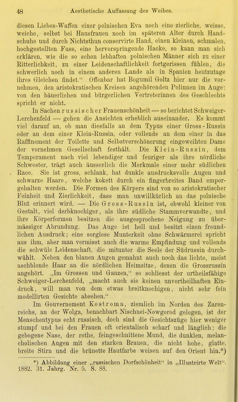 diesen Liebes-Waffen einer polnischen Eva noch eine zierliche, weisse, weiche, selbst bei Hausfrauen noch im späteren Alter durch Hand- schuhe und durch Nichtsthun conservirte Hand, einen kleinen, schmalen, hochgestellten Fuss, eine hervorspringende Hacke, so kann man sich erklären, wie die so schon lebhaften polnischen Männer sich zu einer Eitterlichkeit, zu einer Leidenschaftlichkeit fortgerissen fühlen, die schwerlich noch in einem anderen Lande als in Spanien heutzutage ihres Gleichen findet. Offenbar hat Bogumil Goltz hier nur die vor- nehmen, den aristokratischen Kreisen angehörenden Polinnen im Auge: von den bäuerlichen und bürgerlichen Vertreterinnen des Geschlechts spricht er nicht. In Sachen russischer Frauenschönheit — so berichtet Schweiger- Lerchenfeld — gehen die Ansichten erheblich auseinander. Es kommt viel darauf an, ob man diesfalls an dem Typus einer Gross-Eussin oder an dem einer Klein-Eussin, oder vollends an dem einer in das Eaffinement der Toilette und Selbstverschönerung eingeweihten Dame der vornehmen Gesellschaft festhält. Die Klein-Eussin, dem Temperament nach viel lebendiger und feuriger als ihre nördliche Schwester, trägt auch äusseiiich die Merkmale einer mehr südlichen . Eace. Sie ist gross, schlank, hat dunkle ausdrucksvolle Augen und schwarze Haare, welche kokett durch ein fingerbreites Band empor- gehalten werden. Die Formen des Körpers sind von so aristokratischer Feinheit und Zierlichkeit, dass man unwillkürlich an das polnische Blut erinnert wird. — Die Gross-Eussin ist, obwohl kleiner von Gestalt, viel derbknochiger, als ihre südliche Stammverwandte, und ihre Körperformen besitzen die ausgesprochene Neigung zu über- mässiger Abrundung. Das Auge ist hell und besitzt einen freund- lichen Ausdruck; eine sorglose Munterkeit ohne Schwärmerei spricht aus ihm, aber man vermisst auch die warme Empfindung und vollends die schwüle Leidenschaft, die mitunter die Seele der Südrussin durch- wühlt. Neben den blauen Augen gemahnt auch noch das lichte, meist aschblonde Haar an die nördlichen Heimsitze, denen die Grossrussin angehört. „Im Grossen und Ganzen, so schliesst der urtheilsfähige Schweiger-Lerchenfeld, „macht auch sie keinen unvortheilhaften Ein- druck, will man von dem etwas breitknochigen, nicht sehr fein modellirten Gesichte absehen. Im Gouvernement Kostroma, ziemlich im Norden des Zaren- reichs, an der Wolga, benachbart Nischnei-Nowgorod gelegen, ist der Menschentypus echt russisch, doch sind die Gesichtszüge hier weniger stumpf und bei den Frauen oft orientalisch scharf und länglich; die gebogene Nase, der rothe, feingeschnittene Mund, die dunklen, melan- cholischen Augen mit den starken Brauen, die nicht hohe, glatte, breite Stirn und die brünette Hautfarbe weisen auf den Orient hin.*) *) Abbildung einer „russischen Dorfschönheit in „Illustrirte Welt. 1882. 31. Jahrg. Nr. 5. S. 88.