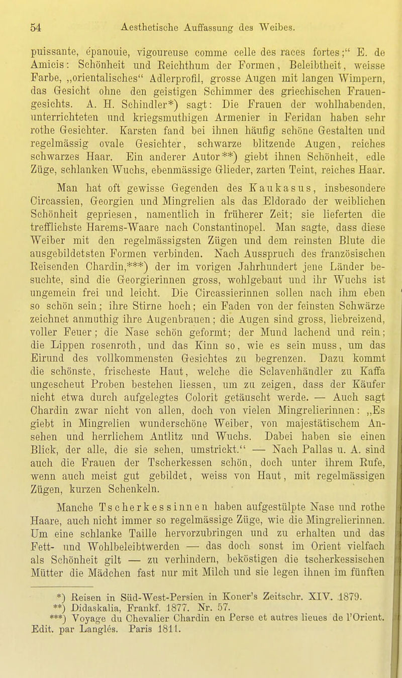 puissante, e'panouie, vigoureuse comme celle des races fortes; E. de Araicis: Schönheit und Eeiehthum der Formen, Beleibtheit, weisse Farbe, „orientalisches Adlerprofil, grosse Augen mit langen Wimpern, das Gesicht ohne den geistigen Schimmer des griechischen Frauen- gesichts. A. H. Schindler*) sagt: Die Frauen der wohlhabenden, unterrichteten und kriegsmuthigen Armenier in Feridan haben sehr rothe Gesichter. Karsten fand bei ihnen häufig schöne Gestalten und regelmässig ovale Gesichter, schwarze blitzende Augen, reiches schwarzes Haar. Ein anderer Autor**) giebt ihnen Schönheit, edle Züge, schlanken Wuchs, ebenmässige Glieder, zarten Teint, reiches Haar. Man hat oft gewisse Gegenden des Kaukasus, insbesondere Circassien, Georgien und Mingrelien als das Eldorado der weiblichen Schönheit gepriesen, namentlich in früherer Zeit; sie lieferten die trefflichste Harems-Waare nach Constantinopel. Man sagte, dass diese Weiber mit den regelnlässigsten Zügen und dem reinsten Blute die ausgebildetsten Formen verbinden. Nach Ausspruch des französischen Reisenden Chardin,***) der im vorigen Jahrhundert jene Länder be- suchte, sind die Georgierinnen gross, wohlgebaut und ihr Wuchs ist ungemein frei und leicht. Die Circassierinnen sollen nach ihm eben so schön sein; ihre Stirne hoch; ein Faden von der feinsten Schwärze zeichnet anmuthig ihre Augenbrauen; die Augen sind gross, liebreizend, voller Feuer; die Nase schön geformt; der Mund lachend und rein; die Lippen rosenroth, und das Kinn so, wie es sein muss, um das Eirund des vollkommensten Gesichtes zu begrenzen. Dazu kommt die schönste, frischeste Haut, welche die Sclavenhändler zu Kaffa ungescheut Proben bestehen Hessen, um zu zeigen, dass der Käufer nicht etwa durch aufgelegtes Colorit getäuscht werde. — Auch sagt Chardin zwar nicht von allen, doch von vielen Mingrelierinnen: ,,Es giebt in Mingrelien wunderschöne Weiber, von majestätischem An- sehen und herrlichem Antlitz und Wuchs. Dabei haben sie einen Blick, der alle, die sie sehen, umstrickt. — Nach Pallas u. A. sind auch die Frauen der Tscherkessen schön, doch unter ihrein Rufe, wenn auch meist gut gebildet, weiss von Haut, mit regelmässigen Zügen, kurzen Schenkeln. Manche Tscherkessinnen haben aufgestülpte Nase und rothe Haare, auch nicht immer so regelmässige Züge, wie die Mingrelierinnen. Um eine schlanke Taille hervorzubringen und zu erhalten und das Fett- und Wohlbeleibtwerden — das doch sonst im Orient vielfach als Schönheit gilt — zu verhindern, beköstigen die tscherkessischen Mütter die Mädchen fast nur mit Milch und sie legen ihnen im fünften *) Reisen in Süd-West-Persien in Koner's Zeitschr. XIV. 1879. **) Didaskalia, Frankf. 1877. Nr. 57. ***) Voyage du Chevalier Chardin en Perse et autres lieues de 1'Orient. Edit. par Langles. Paris 181L.