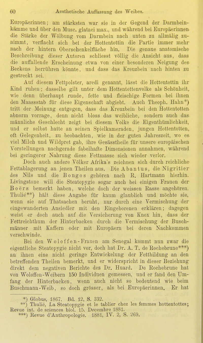 Europäerinnen; am stärksten war sie in der Gegend der Darnibein- kämine und über den Muse, glataei max., und während bei Europäerinnen die Stärke der Wölbung vom Darmbein nach unten zu allmälig zu- nimmt, verflacht sich bei der Hottentottin die Partie immer mehr nach der hintern Oberschenkelfläche hin. Die genaue anatomische Beschreibung dieser Autoren schliesst völlig die Ansicht aus, dass die auffallende Erscheinung etwa von einer besonderen Neigung des Beckens herrühren könnte, und dass das Kreuzbein nach hinten zu gestreckt sei. Auf diesem Fettpolster, aredi genannt, lässt die Hottentottin ihr Kind ruhen ; dasselbe gilt unter dem Hottentottenvolke als Schönheit, wie denn überhaupt runde, fette und fleischige Formen bei ihnen den Maassstab für diese Eigenschaft abgiebt. Auch Theoph. Hahn*) tritt der Meinung entgegen, dass das Kreuzbein bei den Hottentotten, abnorm vorrage, denn nicht bloss das weibliche, sondern auch das männliche Geschlecht zeigt bei diesem Volke die Eigenthümlichkeit, und er selbst hatte an seinen Spielkameraden, jungen Hottentotten,, oft Gelegenheit, zu beobachten, wie in der guten Jahreszeit, wo es- viel Milch und Wildpret gab, ihre Gesässtheile für unsere europäischen Vorstellungen nachgerade fabelhafte Dimensionen annahmen, während bei geringerer Nahrung diese Fettmasse sich wieder verlor. Doch auch andere Völker Afrika's zeichnen sich durch reichliche Fettablagerung an jenen Theilen aus. Die Abantus, die Nigritier des Nils und die Bongos gehören nach B. Hartmann hierhin. Livingstone will die Steatopygie sogar auch bei einigen Frauen der B o e r s bemerkt haben, welche doch der weissen Basse angehören. Thulie'**) hält diese Angabe für kaum glaublich und möchte sie, wenn sie auf Thatsachen beruht, nur durch eine Vermischung der eingewanderten Ansiedler mit den Eingeborenen erklären; dagegen weist er doch auch auf die Versicherung von Knox hin, dass der Fettreichthum der Hinterbacken durch die Vermischung der Busch- männer mit Kaffern oder mit Europäern bei deren Nachkommen verschwinde. Bei den Woloffen -Frauen am Senegal kommt nun zwar die eigentliche Steatopygie nicht vor, doch hat Dr. A. T. de Bochebrune***) an ihnen eine nicht geringe Entwickelung der Fettbildung an den betreffenden Theilen bemerkt, und er widerspricht in dieser Beziehung direkt dem negativen Berichte des Dr. Huard. De Bochebrune hat von Woloffen-Weibern 150 Individuen gemessen, und er fand den Um- fang der Hinterbacken, wenn auch nicht so bedeutend wie beim Buschmann-Weib, so doch grösser, als bei Europäerinnen. Er hat *) Globus, 1867. Bd. 12, S. 332. **) Thulie, La Steatopygie et le tablier chez les femmes hottentottes; Revue int. de sciences biol. 15. Decembre 1881. ***) Revue d'Anthropologie. 188:1, IV. 2, S. 269.