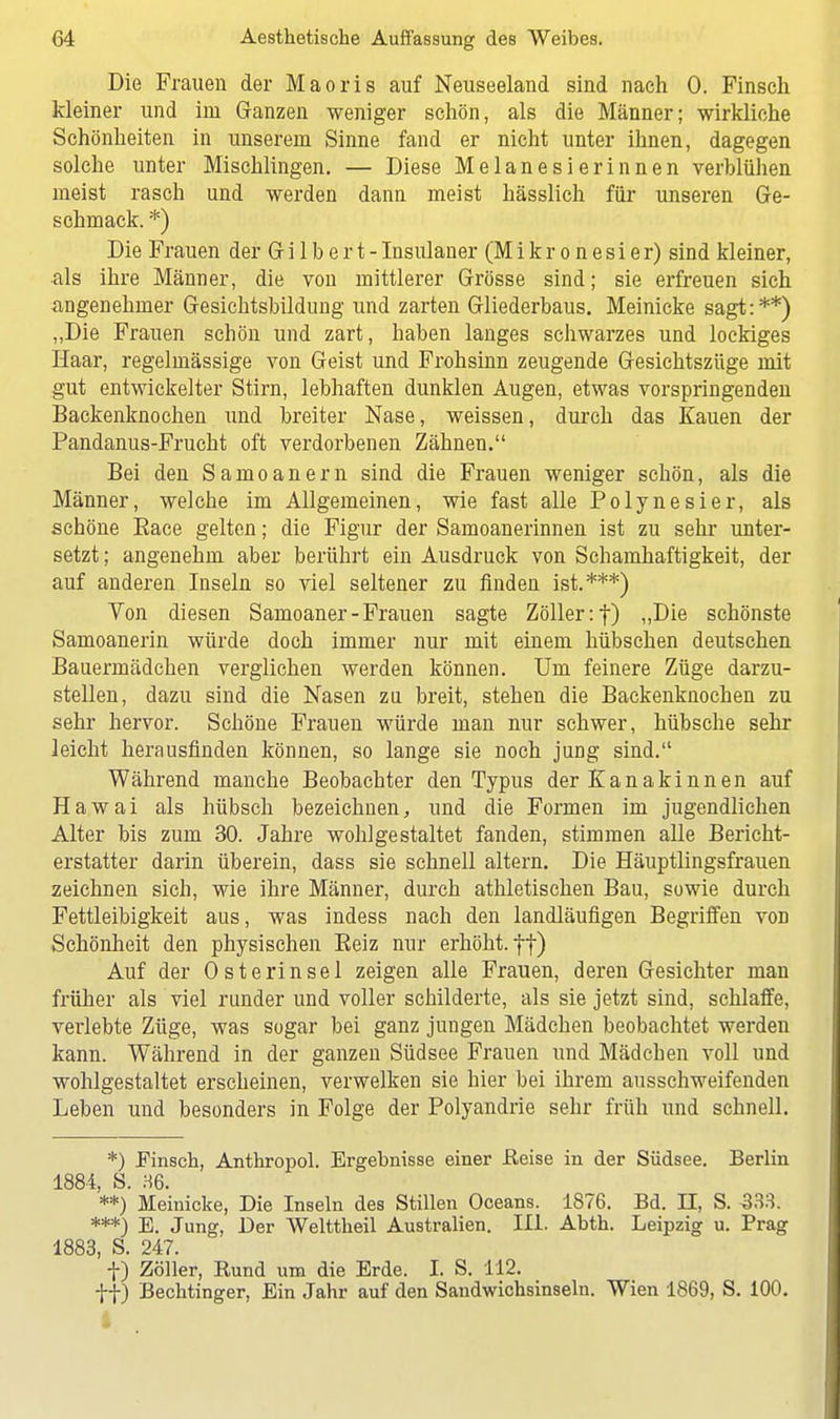 Die Frauen der Maoris auf Neuseeland sind nach 0. Finsch kleiner und im Ganzen weniger schön, als die Männer; wirkliche Schönheiten in unserem Sinne fand er nicht unter ihnen, dagegen solche unter Mischlingen. — Diese Melanesierinnen verblühen meist rasch und werden dann meist hässlich für unseren Ge- schmack. *) Die Frauen der Gr i 1 b e r t - Insulaner (M i k r o n e s i e r) sind kleiner, als ihre Männer, die von mittlerer Grösse sind; sie erfreuen sich angenehmer Gesichtsbildung und zarten Gliederbaus. Meinicke sagt:**) „Die Frauen schön und zart, haben langes schwarzes und lockiges Haar, regelmässige von Geist und Frohsinn zeugende Gesichtszüge mit gut entwickelter Stirn, lebhaften dunklen Augen, etwas vorspringenden Backenknochen und breiter Nase, weissen, durch das Kauen der Pandanus-Frucht oft verdorbenen Zähnen. Bei den Samoanern sind die Frauen weniger schön, als die Männer, welche im Allgemeinen, wie fast alle Polynesier, als schöne Eace gelten; die Figur der Samoanerinnen ist zu sehr unter- setzt ; angenehm aber berührt ein Ausdruck von Schamhaftigkeit, der auf anderen Inseln so viel seltener zu finden ist.***) Von diesen Samoaner - Frauen sagte Zöller :f) „Die schönste Samoanerin würde doch immer nur mit einem hübschen deutschen Bauermädchen verglichen werden können. Um feinere Züge darzu- stellen, dazu sind die Nasen zu breit, stehen die Backenknochen zu sehr hervor. Schöne Frauen würde man nur schwer, hübsche sehr leicht herausfinden können, so lange sie noch jung sind. Während manche Beobachter den Typus der Kanakinnen auf Hawai als hübsch bezeichnen, und die Formen im jugendlichen Alter bis zum 30. Jahre wohlgestaltet fanden, stimmen alle Bericht- erstatter darin überein, dass sie schnell altern. Die Häuptlingsfrauen zeichnen sich, wie ihre Männer, durch athletischen Bau, sowie durch Fettleibigkeit aus, was indess nach den landläufigen Begriffen von Schönheit den physischen Beiz nur erhöht, tt) Auf der 0 Sterin sei zeigen alle Frauen, deren Gesichter man früher als viel runder und voller schilderte, als sie jetzt sind, schlaffe, verlebte Züge, was sogar bei ganz jungen Mädchen beobachtet werden kann. Während in der ganzen Südsee Frauen und Mädchen voll und wohlgestaltet erscheinen, verwelken sie hier bei ihrem ausschweifenden Leben und besonders in Folge der Polyandrie sehr früh und schnell. *) .Finsch, Anthropol. Ergebnisse einer Heise in der Südsee. Berlin 1884, S. 36. **) Meinicke, Die Inseln des Stillen Oceans. 1876. Bd. II, S. 333. ***) E. Jung, Der Welttheil Australien. III. Abth. Leipzig u. Prag 1883, S. 247. f) Zöller, Rund um die Erde. I. S. 112. ff) Bechtinger, Ein Jahr auf den Sandwichsinseln. Wien 1869, S. 100. I