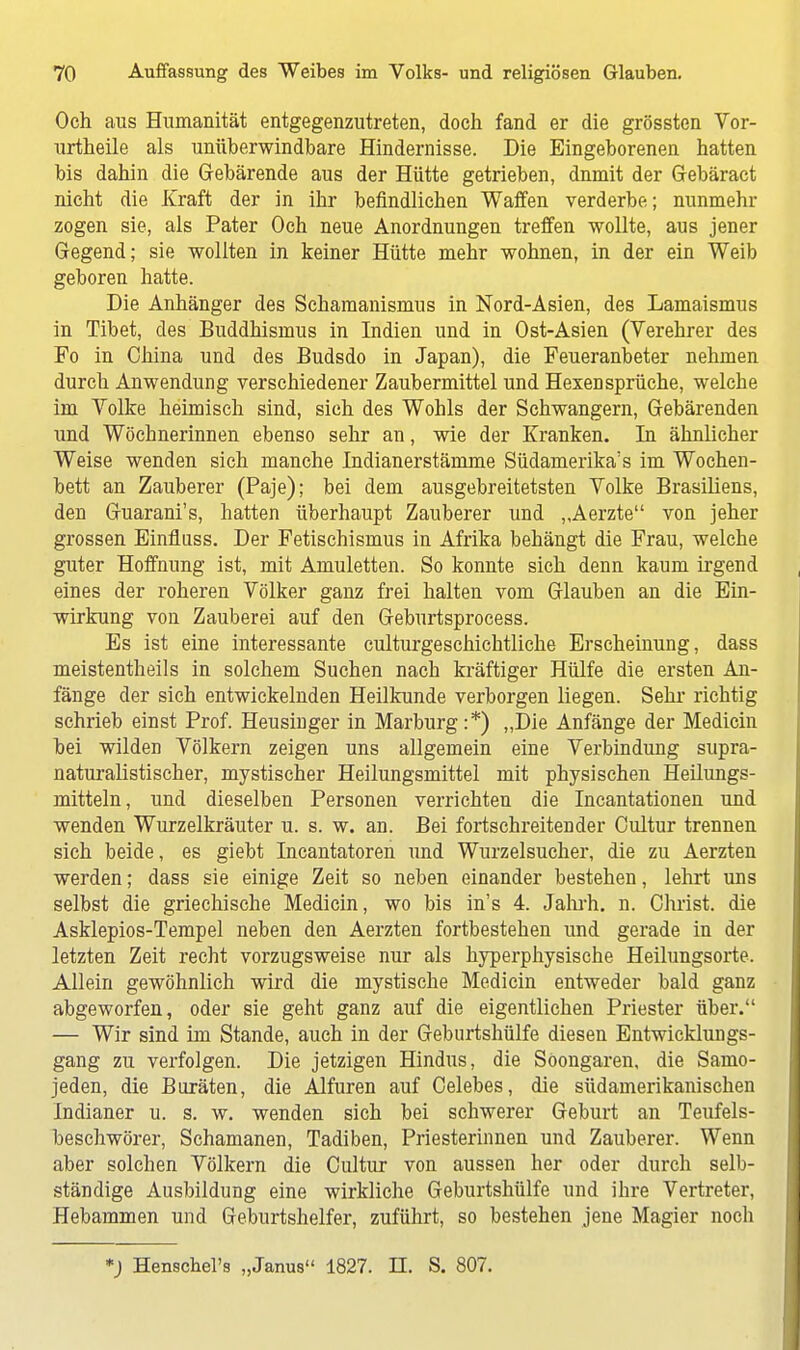 Och aus Humanität entgegenzutreten, doch fand er die grössten Vor- urtheile als unüberwindbare Hindernisse. Die Eingeborenen hatten bis dahin die Gebärende aus der Hütte getrieben, dnmit der Gebäract nicht die Kraft der in ihr befindlichen Waffen verderbe; nunmehr zogen sie, als Pater Och neue Anordnungen treffen wollte, aus jener Gegend; sie wollten in keiner Hütte mehr wohnen, in der ein Weib geboren hatte. Die Anhänger des Scharaanismus in Nord-Asien, des Lamaismus in Tibet, des Buddhismus in Indien und in Ost-Asien (Verehrer des Fo in China und des Budsdo in Japan), die Feueranbeter nehmen durch Anwendung verschiedener Zaubermittel und Hexensprüche, welche im Volke heimisch sind, sieh des Wohls der Schwangern, Gebärenden und Wöchnerinnen ebenso sehr an, wie der Kranken. In ähnlicher Weise wenden sich manche Indianerstämme Südamerika^ im Wochen- bett an Zauberer (Paje); bei dem ausgebreitetsten Volke Brasiliens, den Guarani's, hatten überhaupt Zauberer und ,Aerzte von jeher grossen Einfluss. Der Fetischismus in Afrika behängt die Frau, welche guter Hoffnung ist, mit Amuletten. So konnte sich denn kaum irgend eines der roheren Völker ganz frei halten vom Glauben an die Ein- wirkung von Zauberei auf den Geburtsprocess. Es ist eine interessante culturgeschichtliche Erscheinung, dass meistentheils in solchem Suchen nach kräftiger Hülfe die ersten An- fänge der sich entwickelnden Heilkunde verborgen liegen. Sehr richtig schrieb einst Prof. Heusinger in Marburg :*) „Die Anfänge der Medicin bei wilden Völkern zeigen uns allgemein eine Verbindung supra- naturalistischer, mystischer Heilungsmittel mit physischen Heilungs- mitteln, und dieselben Personen verrichten die Incantationen und wenden Wurzelkräuter u. s. w. an. Bei fortschreitender Cultur trennen sich beide, es giebt Incantatoren und Wurzelsucher, die zu Aerzten werden; dass sie einige Zeit so neben einander bestehen, lehrt uns selbst die griechische Medicin, wo bis in's 4. Jahrh. n. Christ, die Asklepios-Tempel neben den Aerzten fortbestehen und gerade in der letzten Zeit recht vorzugsweise nur als hyperphysische Heilungsorte. Allein gewöhnlich wird die mystische Medicin entweder bald ganz abgeworfen, oder sie geht ganz auf die eigentlichen Priester über. — Wir sind im Stande, auch in der Geburtshülfe diesen Entwicklungs- gang zu verfolgen. Die jetzigen Hindus, die Söongaren, die Samo- jeden, die Buräten, die Alfuren auf Celebes, die südamerikanischen Indianer u. s. w. wenden sich bei schwerer Geburt an Teufels- beschwörer, Schamanen, Tadiben, Priesterinnen und Zauberer. Wenn aber solchen Völkern die Cultur von aussen her oder durch selb- ständige Ausbildung eine wirkliche Geburtshülfe und ihre Vertreter, Hebammen und Geburtshelfer, zuführt, so bestehen jene Magier noch *) Henschel's „Janus 1827. II. S. 807.