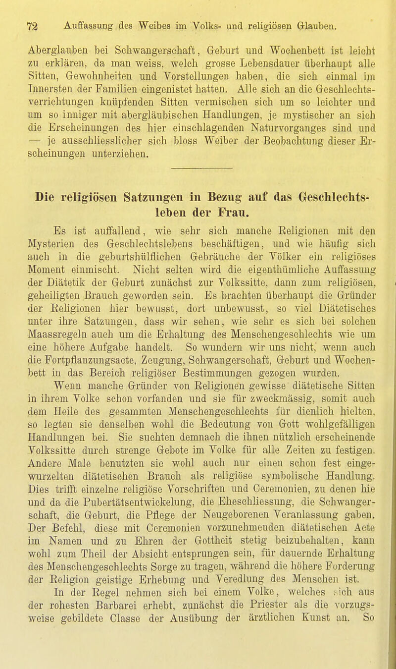 Aberglauben bei Schwangerschaft, Geburt und Wochenbett ist leicht zu erklären, da man weiss, welch grosse Lebensdauer überhaupt alle Sitten, Gewohnheiten und Vorstellungen haben, die sich einmal im Innersten der Familien eingenistet hatten. Alle sich an die Geschlechts- verrichtungen knüpfenden Sitten vermischen sich um so leichter und um so inniger mit abergläubischen Handlungen, je mystischer an sich die Erscheinungen des hier einschlagenden Naturvorganges sind und — je ausschliesslicher sich bloss Weiber der Beobachtung dieser Er- scheinungen unterziehen. Die religiösen Satzungen in Bezug auf das Geschlechts- leben der Frau. Es ist auffallend, wie sehr sich manche Eeligionen mit den Mysterien des Geschlechtslebens beschäftigen, und wie häufig sich auch in die geburtshülflichen Gebräuche der Völker ein religiöses Moment einmischt. Nicht selten wird die eigenthümliche Auffassung der Diätetik der Geburt zunächst zur Volkssitte, dann zum religiösen, geheiligten Brauch geworden sein. Es brachten überhaupt die Gründer der Eeligionen hier bewusst, dort unbewusst, so viel Diätetisches unter ihre Satzungen, dass wir sehen, wie sehr es sich bei solchen Maassregeln auch um die Erhaltung des Menschengeschlechts wie um eine höhere Aufgabe handelt. So wundern wir uns nicht,' wenn auch die Fortpfianzungsacte, Zeugung, Schwangerschaft, Geburt und Wochen- bett in das Bereich religiöser Bestimmungen gezogen wurden. Wenn manche Gründer von Eeligionen gewisse diätetische Sitten in ihrem Volke schon vorfanden und sie für zweckmässig, somit auch dem Heile des gesammten Menschengeschlechts für dienlich hielten, so legten sie denselben wohl die Bedeutung von Gott wohlgefälligen Handlungen bei. Sie suchten demnach die ihnen nützlich erscheinende Volkssitte durch strenge Gebote im Volke für alle Zeiten zu festigen. Andere Male benutzten sie wohl auch nur einen schon fest einge- wurzelten diätetischen Brauch als religiöse symbolische Handlung. Dies trifft einzelne religiöse Vorschriften und Ceremonien, zu denen hie und da die Pubertätsentwickelung, die Eheschliessung, die Schwanger- schaft, die Geburt, die Pflege der Neugeborenen Veranlassung gaben. Der Befehl, diese mit Ceremonien vorzunehmenden diätetischen Acte im Namen und zu Ehren der Gottheit stetig beizubehalten, kann wohl zum Theil der Absicht entsprungen sein, für dauernde Erhaltung des Menschengeschlechts Sorge zu tragen, während die höhere Forderung der Eeligion geistige Erhebung und Veredlung des Menschen ist. In der Eegel nehmen sich bei einem Volke, welches :-ich aus der rohesten Barbarei erhebt, zunächst die Priester als die vorzugs- weise gebildete Classe der Ausübung der ärztlichen Kunst an. So