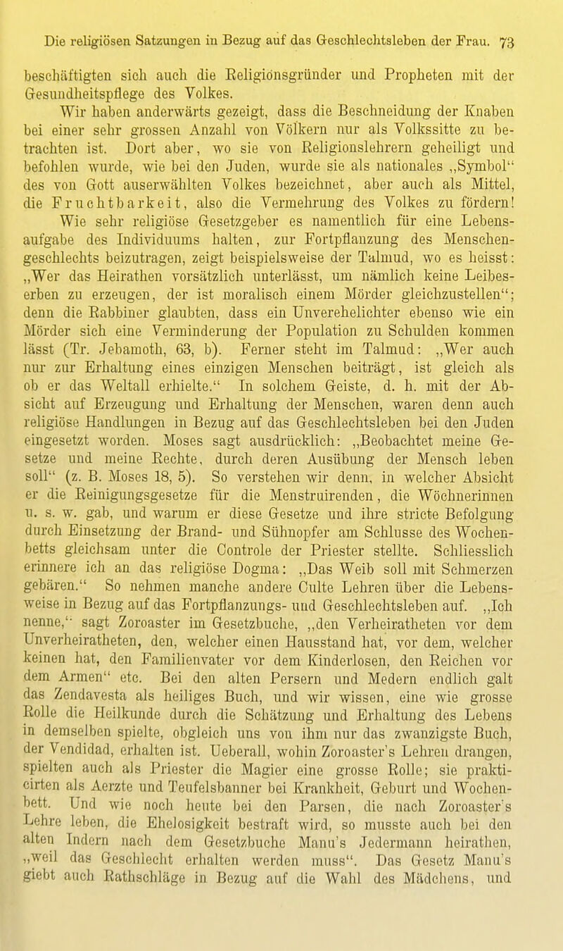 beschäftigten sich auch die Eeligidnsgründer und Propheten mit der Gesundheitspflege des Volkes. Wir haben anderwärts gezeigt, dass die Beschneidung der Knaben bei einer sehr grossen Anzahl von Völkern nur als Yolkssitte zu be- trachten ist. Dort aber, wo sie von Religionslehrern geheiligt und befohlen wurde, wie bei den Juden, wurde sie als nationales „Symbol des von Gott auserwählten Volkes bezeichnet, aber auch als Mittel, die Fruchtbarkeit, also die Vermehrung des Volkes zu fördern! Wie sehr religiöse Gesetzgeber es namentlich für eine Lebens- aufgabe des Individuums halten, zur Portpflanzung des Menschen- geschlechts beizutragen, zeigt beispielsweise der Talmud, wo es heisst: „Wer das Heirathen vorsätzlich unterlässt, um nämlich keine Leibes- erben zu erzeugen, der ist moralisch einem Mörder gleichzustellen; denn die Rabbiner glaubten, dass ein Unverehelichter ebenso wie ein Mörder sich eine Verminderung der Population zu Schulden kommen lässt (Tr. Jebamoth, 63, b). Ferner steht im Talmud: „Wer auch nur zur Erhaltung eines einzigen Menschen beiträgt, ist gleich als ob er das Weltall erhielte. In solchem Geiste, d. h. mit der Ab- sicht auf Erzeugung und Erhaltung der Menschen, waren denn auch religiöse Handlungen in Bezug auf das Geschlechtsleben bei den Juden eingesetzt worden. Moses sagt ausdrücklich: „Beobachtet meine Ge- setze und meine Rechte, durch deren Ausübung der Mensch leben soll (z. B. Moses 18, 5). So verstehen wir denn, in welcher Absicht er die Reinigungsgesetze für die Menstruirenden, die Wöchnerinnen tu s. w. gab, und warum er diese Gesetze und ihre stricte Befolgung durch Einsetzung der Brand- und Sühnopfer am Schlüsse des Wochen- betts gleichsam unter die Controle der Priester stellte. Schliesslich erinnere ich an das religiöse Dogma: „Das Weib soll mit Schmerzen gebären. So nehmen manche andere Culte Lehren über die Lebens- weise in Bezug auf das Fortpflanzungs- uud Geschlechtsleben auf. „Ich nenne, sagt Zoroaster im Gesetzbuche, „den Verheiratheten vor dem Unverheiratheten, den, welcher einen Hausstand hat, vor dem, welcher keinen hat, den Familienvater vor dem Kinderlosen, den Reichen vor dem Armen etc. Bei den alten Persern und Medern endlich galt das Zendavesta als heiliges Buch, und wir wissen, eine wie grosse Rolle die Heilkunde durch die Schätzung und Erhaltung des Lebens in demselben spielte, obgleich uns von ihm nur das zwanzigste Buch, der Vendidad, erhalten ist. Ueberall, wohin Zoroaster's Lehren drangen, spielten auch als Priester die Magier eine grosse Rolle; sie prakti- cirten als Aerzte und Teufelsbanner bei Krankheit, Geburt und Wochen- bett. Und wie noch heute bei den Parsen, die nach Zoroaster's Lehre leben, die Ehelosigkeit bestraft wird, so rausste auch bei den alten Indern nach dem Gesetzbuche Manu's Jedermann heirathen, „weil das Geschlecht erhalten werden muss. Das Gesetz Manu's giebt auch Rathschläge in Bezug auf die Wahl des Mädchens, und