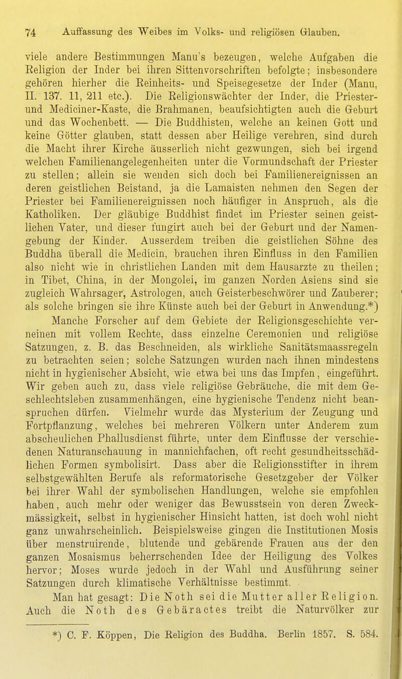 viele andere Bestimmungen Manu's bezeugen, welche Aufgaben die Eeligion der Inder bei ihren Sittenvorschriften befolgte; insbesondere gehören hierher die Beinheits- und Speisegesetze der Inder (Manu, II. 137. 11,211 etc.). Die Beligionswächter der Inder, die Priester- und Mediciner-Kaste, die Brahmanen, beaufsichtigten auch die Geburt und das Wochenbett. — Die Buddhisten, welche an keinen Gott und keine Götter glauben, statt dessen aber Heilige verehren, sind durch die Macht ihrer Kirche äusserlich nicht gezwungen, sich bei irgend welchen Familienangelegenheiten unter die Vormundschaft der Priester zu stellen; allein sie wenden sich doch bei Familienereignissen an deren geistlichen Beistand, ja die Lamaisten nehmen den Segen der Priester bei Familienereignissen noch häufiger in Anspruch, als die Katholiken. Der gläubige Buddhist findet im Priester seinen geist- lichen Vater, und dieser l'ungirt auch bei der Geburt und der Namen- gebung der Kinder. Ausserdem treiben die geistlichen Söhne des Buddha überall die Medicin, brauchen ihren Einfluss in den Familien also nicht wie in christlichen Landen mit dem Hausarzte zu theilen; in Tibet, China, in der Mongolei, im ganzen Norden Asiens sind sie zugleich Wahrsager, Astrologen, auch Geisterbeschwörer und Zauberer; als solche bringen sie ihre Künste auch bei der Geburt in Anwendung.*) Manche Forscher auf dem Gebiete der Beligionsgeschichte ver- neinen mit vollem Bechte, dass einzelne Ceremonien und religiöse Satzungen, z. B. das Beschneiden, als wirkliche Sanitätsmaassregeln zu betrachten seien; solche Satzungen wurden nach ihnen mindestens nicht in hygienischer Absicht, wie etwa bei uns das Impfen, eingeführt. Wir geben auch zu, dass viele religiöse Gebräuche, die mit dem Ge- schlechtsleben zusammenhängen, eine hygienische Tendenz nicht bean- spruchen dürfen. Vielmehr wurde das Mysterium der Zeugung und Fortpflanzung, welches bei mehreren Völkern unter Anderem zum abscheulichen Phallusdienst führte, unter dem Einflüsse der verschie- denen Naturanschauung in mannichfachen, oft recht gesundheitsschäd- lichen Formen symbolisirt. Dass aber die Beligionsstifter in ihrem selbstgewählten Berufe als reformatorische Gesetzgeber der Völker bei ihrer Wahl der symbolischen Handlungen, welche sie empfohlen haben, auch mehr oder weniger das Bewusstsein von deren Zweck- mässigkeit, selbst in hygienischer Hinsicht hatten, ist doch wohl nicht ganz unwahrscheinlich. Beispielsweise gingen die Institutionen Mosis über menstruirende, blutende und gebärende Frauen aus der den ganzen Mosaismus beherrschenden Idee der Heiligung des Volkes hervor; Moses wurde jedoch in der Wahl und Ausführung seiner Satzungen durch klimatische Verhältnisse bestimmt. Man hat gesagt: Die Noth sei die Mutter aller Eeligion. Auch die Noth des Gebära et es treibt die Naturvölker zur *) C. F. Koppen, Die Eeligion des Buddha. Berlin 1857. S. 584.