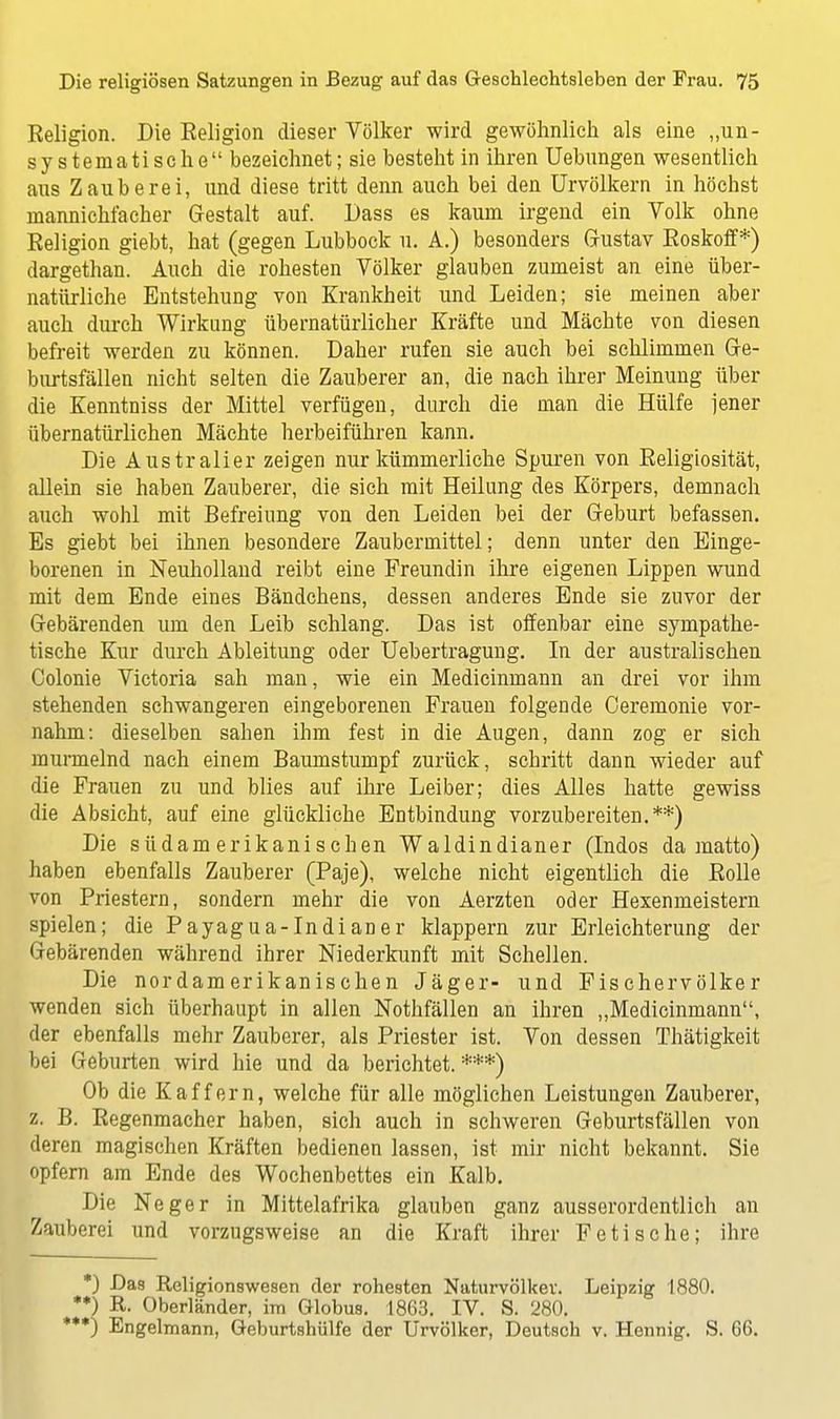 Religion. Die Eeligion dieser Völker wird gewöhnlich als eine „un- systematische bezeichnet; sie besteht in ihren Uebungen wesentlich aus Zauberei, und diese tritt denn auch bei den Urvölkern in höchst mannichfacher Gestalt auf. Dass es kaum irgend ein Volk ohne Religion giebt, hat (gegen Lubbock u. A.) besonders Gustav Roskoff*) dargethan. Auch die rohesten Völker glauben zumeist an eine über- natürliche Entstehung von Krankheit und Leiden; sie meinen aber auch durch Wirkung übernatürlicher Kräfte und Mächte von diesen befreit werden zu können. Daher rufen sie auch bei schlimmen Ge- burtsfällen nicht selten die Zauberer an, die nach ihrer Meinung über die Kenntniss der Mittel verfügen, durch die man die Hülfe jener übernatürlichen Mächte herbeiführen kann. Die Australier zeigen nur kümmerliche Spuren von Religiosität, allein sie haben Zauberer, die sich mit Heilung des Körpers, demnach auch wohl mit Befreiung von den Leiden bei der Geburt befassen. Es giebt bei ihnen besondere Zaubermittel; denn unter den Einge- borenen in Neuholland reibt eine Freundin ihre eigenen Lippen wund mit dem Ende eines Bändchens, dessen anderes Ende sie zuvor der Gebärenden um den Leib schlang. Das ist offenbar eine sympathe- tische Kur durch Ableitung oder Uebertragung. In der australischen Colonie Victoria sah man, wie ein Medicinmann an drei vor ihm stehenden schwangeren eingeborenen Frauen folgende Ceremonie vor- nahm: dieselben sahen ihm fest in die Augen, dann zog er sich murmelnd nach einem Baumstumpf zurück, schritt dann wieder auf die Frauen zu und blies auf ihre Leiber; dies Alles hatte gewiss die Absicht, auf eine glückliche Entbindung vorzubereiten.**) Die südamerikanischen Waldindianer (Indos da matto) haben ebenfalls Zauberer (Paje), welche nicht eigentlich die Rolle von Priestern, sondern mehr die von Aerzten oder Hexenmeistern spielen; die Payagua-Indianer klappern zur Erleichterung der Gebärenden während ihrer Niederkunft mit Schellen. Die nordamerikanischen Jäger- und Fischervölker wenden sich überhaupt in allen Nothfällen an ihren „Medicinmann, der ebenfalls mehr Zauberer, als Priester ist. Von dessen Thätigkeit bei Geburten wird hie und da berichtet.***) Ob die Kaffern, welche für alle möglichen Leistungen Zauberer, z. B. Regenmacher haben, sich auch in schweren Geburtsfällen von deren magischen Kräften bedienen lassen, ist mir nicht bekannt. Sie opfern am Ende des Wochenbettes ein Kalb. Die Neger in Mittelafrika glauben ganz ausserordentlich an Zauberei und vorzugsweise an die Kraft ihrer Fetische; ihre *) Das Religionswesen der rohesten Naturvölker. Leipzig 1880. '*) R. Oberländer, im Globus. 1863. IV. S. 280. *J Engelmann, Geburtshülfe der Urvölker, Deutsch v. Hennig. S. 66.