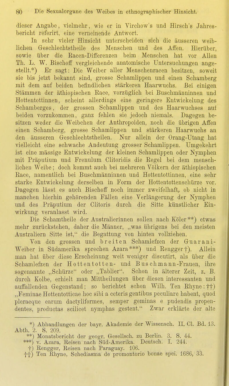 dieser Angabe, vielmehr, wie er in Virchow's und Hirsch's Jahres- bericht referirt, eine verneinende Antwort. In sehr vieler Hinsicht unterscheiden sich die äusseren weib- lichen Geschlechtstheile des Menschen und des Affen. Hierüber, sowie über die Bacen-Differenzen beim Menschen hat vor Allen Th. L. W. Bischoff vergleichende anatomische Untersuchungen ange- stellt.*) Er sagt: Die Weiber aller Menschenracen besitzen, soweit sie bis jetzt bekannt sind, grosse Schamlippen und einen Schamberg mit dem auf beiden befindlichen stärkeren Haarwuchs. Bei einigen Stämmen der äthiopischen Eace, vorzüglich bei Buschmänninnen und Hottentottinnen, scheint allerdings eine geringere Entwickelung des Schamberges, der grossen Schamlippen und des Haarwuchses auf beiden vorzukommen, ganz fehlen sie jedoch niemals. Dagegen be- sitzen weder die Weibchen der Anthropoiden, noch die übrigen Affen einen Schamberg, grosse Schamlippen und stärkeren Haarwuchs an den äusseren Geschlechtstheilen. Nur allein der Orang-Utang hat vielleicht eine schwache Andeutung grosser Schamlippen. Umgekehrt ist eine mässige Entwickelung der kleinen Schamlippen oder Nymphen mit Präputium und Frenulum Clitoridis die Begel bei dem mensch- lichen Weibe; doch kommt auch bei mehreren Völkern der äthiopischen Baee, namentlich bei Buschmänninnen und Hottentottinnen, eine sehr starke Entwickelung derselben in Form der Hottentottenschürze vor. Dagegen lässt es auch Bischoff noch immer zweifelhaft, ob nicht in manchen hierhin gehörenden Fällen eine Verlängerung der Nymphen und des Präputium der Clitoris durch die Sitte künstlicher Ein- wirkung veranlasst wird. Die Schamtheile der Australierinnen sollen nach Köler**) etwas mehr zurückstehen, daher die Männer, „was übrigens bei den meisten Australiern Sitte ist, die Begattung von hinten vollziehen. Von den grossen und breiten Schamlefzen der Guar an i- Weiber in Südamerika sprechen Azara***) und Benggerf). Allein man hat über diese Erscheinung weit weniger discutirt, als über die Schamlefzen der Hottentotten- und Buschmann-Frauen, ihre sogenannte „Schürze oder „Tablier. Schon in älterer Zeit, z. B. durch Kolbe, erhielt man Mittheilungen über diesen interessanten und auffallenden Gegenstand; so berichtet schon Wilh. Ten Bhyneijt) „Feminae Hottentotticae hoc sibi a ceteris gentibus peculiare habent, quod pleraeque earum dactyliformes, Semper geminas e pudendis propen- dentes, productas scilicet nymphas gestent. Zwar erklärte der alte *) Abhandlungen der bayr. Akademie der Wissensch. II. Cl. Bd. 13. Abth. 2. S. 209. **) Monatsbericht der geogr. Gesellsch. zu Berlin. 3. S. 44. ***) v. Azara, Reisen nach Süd-Amerika. Deutsch. I. 244. f) Rengger, Reisen nach Paraguay. 106. ff) Ten Rhyne, Schediasma de promontorio bonae spei. 1686, 33.