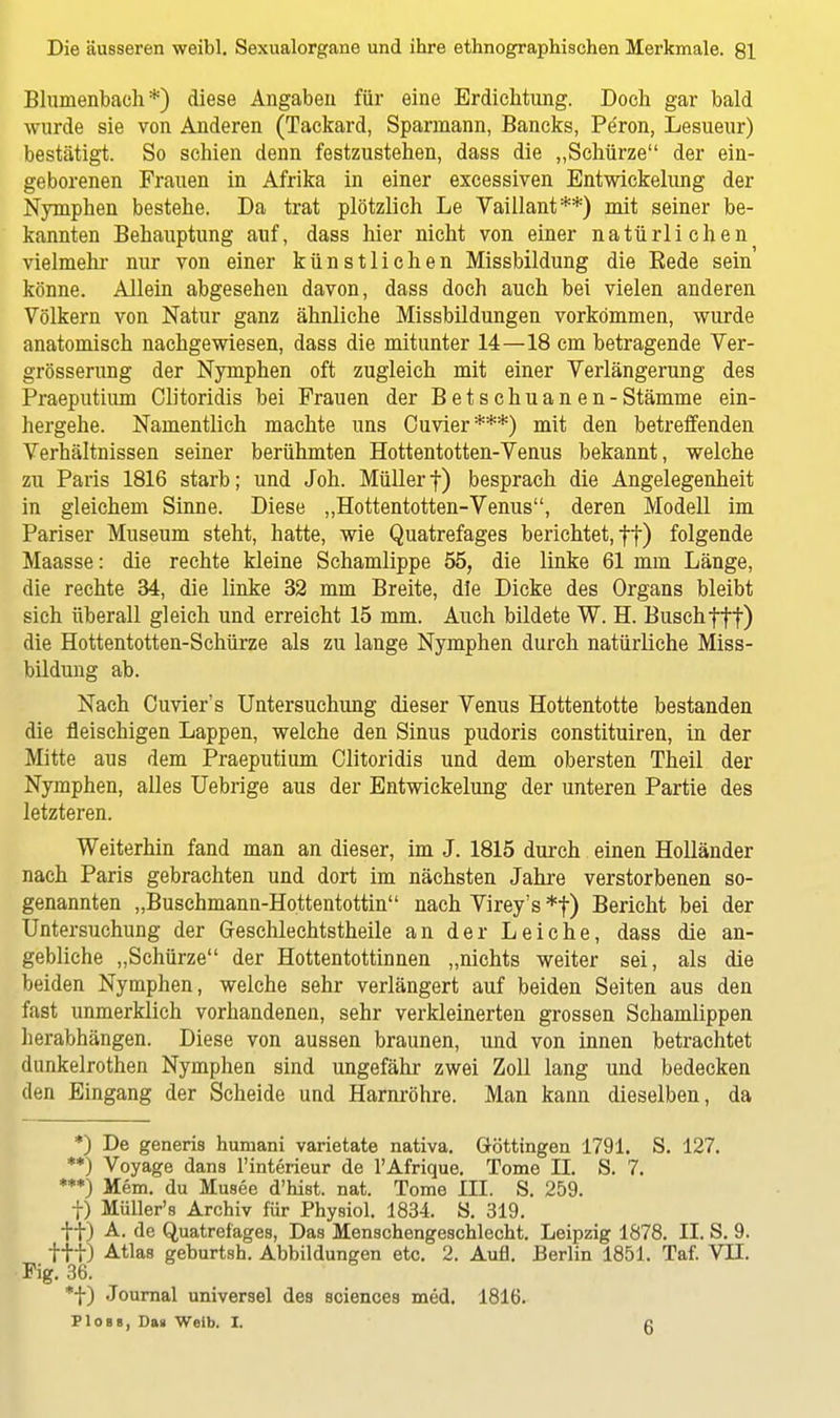 Blumenbach *) diese Angaben für eine Erdichtung. Doch gar bald wurde sie von Anderen (Tackard, Sparmann, Bancks, Pe'ron, Lesueur) bestätigt. So schien denn festzustehen, dass die „Schürze der ein- geborenen Frauen in Afrika in einer excessiven Entwickelung der Nymphen bestehe. Da trat plötzlich Le Vaillant**) mit seiner be- kannten Behauptung auf, dass hier nicht von einer natürlichen vielmehr nur von einer künstlichen Missbildung die Bede sein könne. Allein abgesehen davon, dass doch auch bei vielen anderen Völkern von Natur ganz ähnliche Missbildungen vorkommen, wurde anatomisch nachgewiesen, dass die mitunter 14—18 cm betragende Ver- grösserung der Nymphen oft zugleich mit einer Verlängerung des Praeputium Clitoridis bei Frauen der Betschuanen-Stämme ein- hergehe. Namentlich machte uns Ouvier***) mit den betreffenden Verhältnissen seiner berühmten Hottentotten-Venus bekannt, welche zu Paris 1816 starb; und Joh. Müllerf) besprach die Angelegenheit in gleichem Sinne. Diese „Hottentotten-Venus, deren Modell im Pariser Museum steht, hatte, wie Quatrefages berichtet, f|) folgende Maasse: die rechte kleine Schamlippe 55, die linke 61 mm Länge, die rechte 34, die linke 32 mm Breite, die Dicke des Organs bleibt sich überall gleich und erreicht 15 mm. Auch bildete W. H. Buschfff) die Hottentotten-Schürze als zu lange Nymphen durch natürliche Miss- bildung ab. Nach Cuvier's Untersuchung dieser Venus Hottentotte bestanden die fleischigen Lappen, welche den Sinus pudoris constituiren, in der Mitte aus dem Praeputium Clitoridis und dem obersten Theil der Nymphen, alles Uebrige aus der Entwickelung der unteren Partie des letzteren. Weiterhin fand man an dieser, im J. 1815 durch einen Holländer nach Paris gebrachten und dort im nächsten Jahre verstorbenen so- genannten „Buschmann-Hottentottin nach Virey's *f) Bericht bei der Untersuchung der Geschlechtstheile an der Leiche, dass die an- gebliche „Schürze der Hottentottinnen „nichts weiter sei, als die beiden Nymphen, welche sehr verlängert auf beiden Seiten aus den fast unmerklich vorhandenen, sehr verkleinerten grossen Schamlippen herabhängen. Diese von aussen braunen, und von innen betrachtet dunkelrothen Nymphen sind ungefähr zwei Zoll lang und bedecken den Eingang der Scheide und Harnröhre. Man kann dieselben, da *) De generis humani varietate nativa. Güttingen 1791. S. 127. **) Voyage dans l'interieur de l'Afrique. Tome II. S. 7. ***) Mem. du Musee d'hist. nat. Tome III. S. 259. f) MüLler's Archiv für Physiol. 1834. S. 319. tf) A. de Quatrefages, Das Menschengeschlecht. Leipzig 1878. II. S. 9. ftt) Atlas geburtsh. Abbildungen etc. 2. Aufl. Berlin 1851. Taf. VII. Fig. 36. *f) Journal universel des sciences med. 1816. PIob«, Da» Weib. I. c