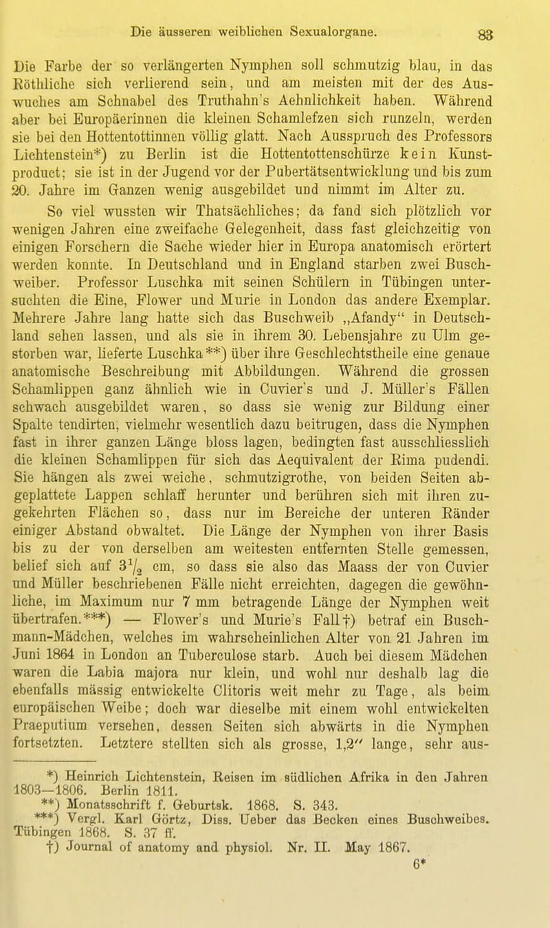 Die Farbe der so verlängerten Nymphen soll schmutzig blau, in das Eöthliche sich verlierend sein, und am meisten mit der des Aus- wuches am Schnabel des Truthahn's Aehnlichkeit haben. Während aber bei Europäerinnen die kleinen Schamlefzen sich runzeln, werden sie bei den Hottentottinnen völlig glatt. Nach Ausspruch des Professors Lichtenstein*) zu Berlin ist die Hottentottenschürze kein Kunst- product; sie ist in der Jugend vor der Pubertätsentwicklung und bis zum 20. Jahre im Ganzen wenig ausgebildet und nimmt im Alter zu. So viel wussten wir Thatsächliches; da fand sich plötzlich vor wenigen Jahren eine zweifache Gelegenheit, dass fast gleichzeitig von einigen Forschern die Sache wieder hier in Europa anatomisch erörtert werden konnte. In Deutschland und in England starben zwei Busch- weiber. Professor Luschka mit seinen Schülern in Tübingen unter- suchten die Eine, Flower und Murie in London das andere Exemplar. Mehrere Jahre lang hatte sich das Buschweib „Afandy in Deutsch- land sehen lassen, und als sie in ihrem 30. Lebensjahre zu Ulm ge- storben war, lieferte Luschka **) über ihre Geschlechtstheile eine genaue anatomische Beschreibung mit Abbildungen. Während die grossen Schamlippen ganz ähnlich wie in Cuvier's und J. Müller's Fällen schwach ausgebildet waren, so dass sie wenig zur Bildung einer Spalte tendirten, vielmehr wesentlich dazu beitrugen, dass die Nymphen fast in ihrer ganzen Länge bloss lagen, bedingten fast ausschliesslich die kleinen Schamlippen für sich das Aequivalent der Bima pudendi. Sie hängen als zwei weiche, schmutzigrothe, von beiden Seiten ab- geplattete Lappen schlaff herunter und berühren sich mit ihren zu- gekehrten Flächen so, dass nur im Bereiche der unteren Bänder einiger Abstand obwaltet. Die Länge der Nymphen von ihrer Basis bis zu der von derselben am weitesten entfernten Stelle gemessen, belief sich auf 3^2 cm, so dass sie also das Maass der von Cuvier und Müller beschriebenen Fälle nicht erreichten, dagegen die gewöhn- liche, im Maximum nur 7 mm betragende Länge der Nymphen weit übertrafen.***) — Flower's und Murie's Fallf) betraf ein Busch- mann-Mädchen, welches im wahrscheinlichen Alter von 21 Jahren im Juni 1864 in London an Tuberculose starb. Auch bei diesem Mädchen waren die Labia majora nur klein, und wohl nur deshalb lag die ebenfalls massig entwickelte Clitoris weit mehr zu Tage, als beim europäischen Weibe; doch war dieselbe mit einem wohl entwickelten Praeputium versehen, dessen Seiten sich abwärts in die Nymphen fortsetzten. Letztere stellten sich als grosse, 1,2 lange, sehr aus- *) Heinrich Lichtenstein, Reisen im südlichen Afrika in den Jahren 1803—1806. Berlin 1811. **) Monatsschrift f. öeburtsk. 1868. S. 343. ***) Vergl. Karl Görtz, Diss. Ueber das Becken eines Buschweibes. Tübingen 1868. S. 37 ff. f) Journal of anatomy and physiol. Nr. II. May 1867. 6*