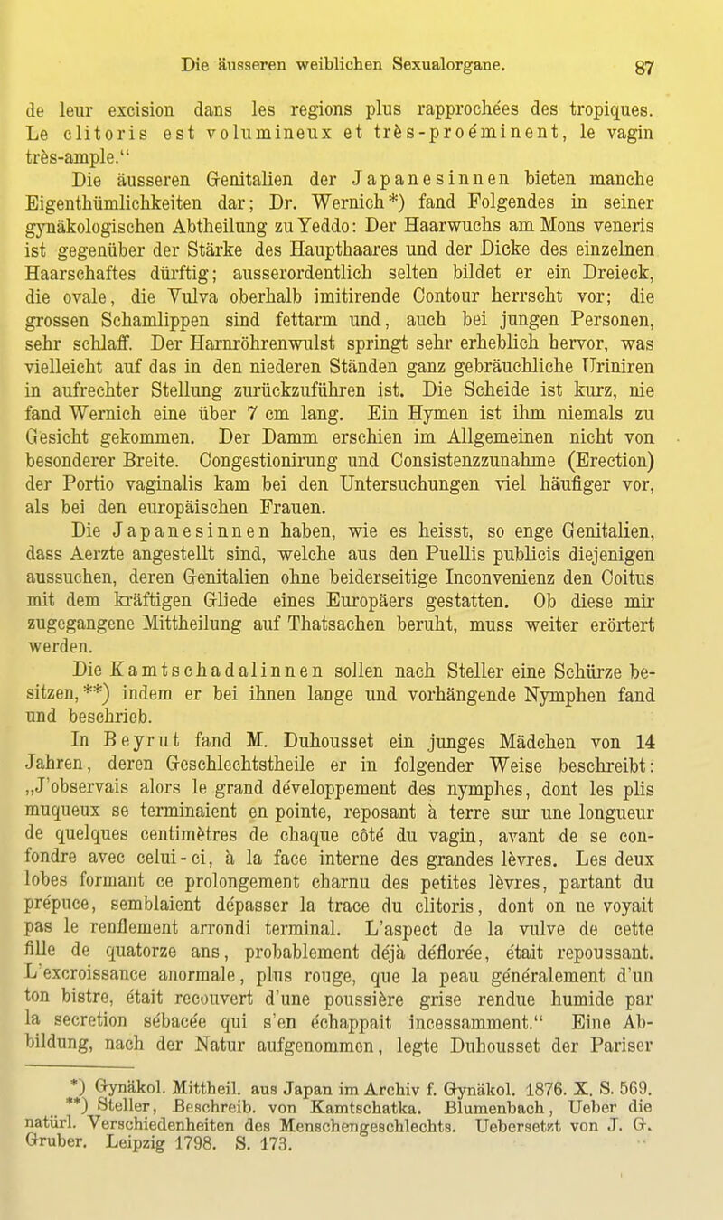 de leur excision dans les regions plus rapproche'es des tropiques. Le clitoris est voluinineux et tres-proe'minent, le vagin tres-ample. Die äusseren Genitalien der Japanesinnen bieten manche Eigenthümlichkeiten dar; Dr. Wernich*) fand Folgendes in seiner gynäkologischen Abtheilung zu Yeddo: Der Haarwuchs am Möns veneris ist gegenüber der Stärke des Haupthaares und der Dicke des einzelnen Haarschaftes dürftig; ausserordentlich selten bildet er ein Dreieck, die ovale, die Vulva oberhalb imitirende Contour herrscht vor; die grossen Schamlippen sind fettarm und, auch bei jungen Personen, sehr schlaff. Der Harnröhrenwulst springt sehr erheblich hervor, was vielleicht auf das in den niederen Ständen ganz gebräuchliche ITriniren in aufrechter Stellung zurückzuführen ist. Die Scheide ist kurz, nie fand Wernich eine über 7 cm lang. Ein Hymen ist ihm niemals zu Gesicht gekommen. Der Damm erschien im Allgemeinen nicht von besonderer Breite. Congestionirung und Consistenzzunahme (Erection) der Portio vaginalis kam bei den Untersuchungen viel häufiger vor, als bei den europäischen Frauen. Die Japanesinnen haben, wie es heisst, so enge Genitalien, dass Aerzte angestellt sind, welche aus den Puellis publicis diejenigen aussuchen, deren Genitalien ohne beiderseitige Inconvenienz den Coitus mit dem kräftigen Gliede eines Europäers gestatten. Ob diese mir zugegangene Mittheilung auf Thatsachen beruht, muss weiter erörtert werden. Die Kamtschadalinnen sollen nach Steller eine Schürze be- sitzen, **) indem er bei ihnen laDge und vorhängende Nymphen fand und beschrieb. In Beyrut fand M. Duhousset ein junges Mädchen von 14 Jahren, deren Geschlechtstheile er in folgender Weise beschreibt: „J'observais alors le grand de'veloppement des nymphes, dont les plis muqueux se terminaient en pointe, reposant ä terre sur une longueur de quelques centimetres de chaque cöte du vagin, avant de se con- fondre avec celui-ci, ä la face interne des grandes levres. Les deux lobes formant ce prolongement charnu des petites levres, partant du pre'puce, semblaient de'passer la trace du clitoris, dont on ne voyait pas le renflement arrondi terminal. L'aspect de la vulve de cette fille de quatorze ans, probablement de'jä de'fioree, e'tait repoussant. L excroissance anormale, plus rouge, que la peau ge'ne'ralement d'un ton bistre, e'tait recouvert d'une poussiere grise rendue humide par la secretion se'bace'e qui s'en e'chappait incessamment. Eine Ab- bildung, nach der Natur aufgenommen, legte Duhousset der Pariser *) Gynäkol. Mittheil, aus Japan im Archiv f. Gynäkol. 1876. X. S. 569. **) Steller, Beschreib, von Kamtschatka. Blumenbach, Ueber die natürl. Verschiedenheiten des Menschengeschlechts. Uebersetzt von J. G. Gruber. Leipzig 1798. S. 173.