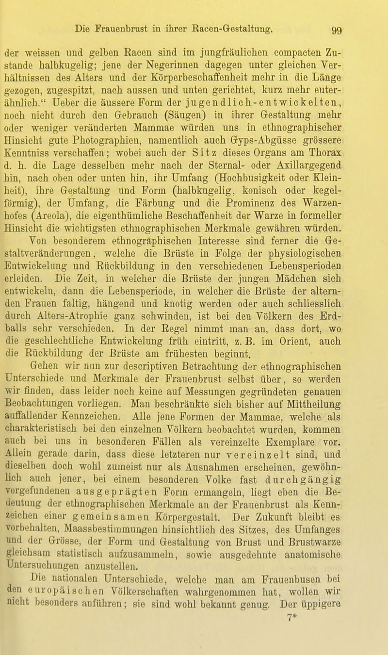 der weissen und gelben Eacen sind im jungfräulichen compacten Zu- stande halbkugelig; jene der Negerinnen dagegen unter gleichen Ver- hältnissen des Alters imd der Körperbeschaffenheit mehr in die Länge gezogen, zugespitzt, nach aussen und unten gerichtet, kurz mehr euter- ähnlich. Ueber die äussere Form der jugendlich-entwickelten, noch nicht durch den Gebrauch (Säugen) in ihrer Gestaltung mehr oder weniger veränderten Mammae würden uns in ethnographischer Hinsicht gute Photographien, namentlich auch Gyps-Abgüsse grössere Kenntniss verschaffen; wobei auch der Sitz dieses Organs am Thorax d. h. die Lage desselben mehr nach der Sternal- oder Axillargegend hin, nach oben oder unten hin, ihr Umfang (Hochbusigkeit oder Klein- heit), ihre Gestaltung und Form (halbkugelig, konisch oder kegel- förmig), der Umfang, die Färbung und die Prominenz des Warzen- hofes (Areola), die eigenthümliche Beschaffenheit der Warze in formeller Hinsicht die wichtigsten ethnographischen Merkmale gewähren würden. Von besonderem ethnographischen Interesse sind ferner die Ge- staltveränderungen , welche die Brüste in Folge der physiologischen Eatwickelung und Bückbildung in den verschiedenen Lebensperioden erleiden. Die Zeit, in welcher die Brüste der jungen Mädchen sich entwickeln, dann die Lebensperiode, in welcher die Brüste der altern- den Frauen faltig, hängend und knotig werden oder auch schliesslich durch Alters-Atrophie ganz schwinden, ist bei den Völkern des Erd- balls sehr verschieden. In der Begel nimmt man an, dass dort, wo die geschlechtliche Entwickelung früh eintritt, z. B. im Orient, auch die Bückbildung der Brüste am frühesten beginnt. Gehen wir nun zur descriptiven Betrachtung der ethnographischen Unterschiede und Merkmale der Frauenbrust selbst über, so werden wir finden, dass leider noch keine auf Messungen gegründeten genauen Beobachtungen vorliegen. Man beschränkte sich bisher auf Mittheilung auffallender Kennzeichen. Alle jene Formen der Mammae, welche als charakteristisch bei den einzelnen Völkern beobachtet wurden, kommen auch bei uns in besonderen Fällen als vereinzelte Exemplare vor. Allein gerade darin, dass diese letzteren nur vereinzelt sind, und dieselben doch wohl zumeist nur als Ausnahmen erscheinen, gewöhn- lich auch jener, bei einem besonderen Volke fast durchgängig vorgefundenen ausgeprägten Form ermangeln, liegt eben die Be- deutung der ethnographischen Merkmale an der Frauenbrust als Kenn- zeichen einer gemeinsamen Körpergestalt. Der Zukunft bleibt es vorbehalten, Maassbestimmungen hinsichtlich des Sitzes, des Umfanges und der Grösse, der Form und Gestaltung von Brust und Brustwarze gleichsam statistisch aufzusammeln, sowie ausgedehnte anatomische Untersuchungen anzustellen. Die nationalen Unterschiede, welche man am Frauenbusen bei den europäischen Völkerschaften wahrgenommen hat, wollen wir nicht besonders anführen; sie sind wohl bekannt genug. Der üppigere 7*
