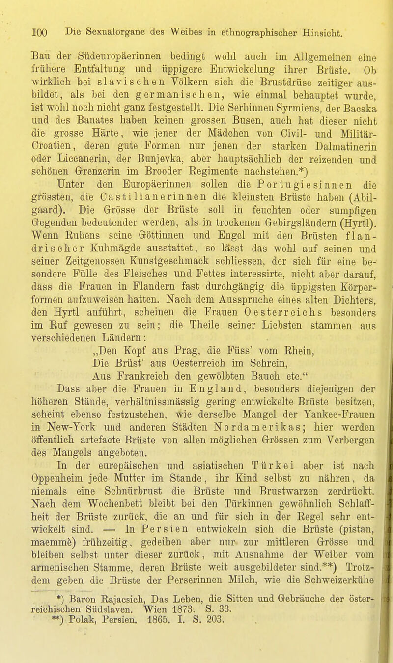 Bau der Südeuropäeriimen bedingt wohl auch im Allgemeinen eine frühere Entfaltung und üppigere Bntwickelung ihrer Brüste. Ob wirklich bei slavischen Völkern sich die Brustdrüse zeitiger aus- bildet, als bei den germanischen, wie einmal behauptet wurde, ist wohl noch nicht ganz festgestellt. Die Serbinnen Syrmiens, der Bacska und des Banates haben keinen grossen Busen, auch hat dieser nicht die grosse Härte, wie jener der Mädchen von Civil- und Militär- Croatien, deren gute Formen nur jenen der starken Dalmatinerin oder Liccanerin, der Bunjevka, aber hauptsächlich der reizenden und schönen Grenzerin im Brooder Begimente nachstehen.*) Unter den Europäerinnen sollen die Portugiesinnen die grössten, die Casti Ii an e rinnen die kleinsten Brüste haben (Abil- gaard). Die Grösse der Brüste soll in feuchten oder sumpfigen G-egenden bedeutender werden, als in trockenen Gebirgsländern (Hyrtl). Wenn Bubens seine Göttinnen und Engel mit den Brüsten flan- drischer Kuhmägde ausstattet, so lässt das wohl auf seinen und seiner Zeitgenossen Kunstgeschmack schliessen, der sich für eine be- sondere Fülle des Fleisches und Fettes interessirte, nicht aber darauf, däss die Frauen in Flandern fast durchgängig die üppigsten Körper- formen aufzuweisen hatten. Nach dem Ausspruche eines alten Dichters, den Hyrtl anführt, scheinen die Frauen Oesterreichs besonders im Euf gewesen zu sein; die Theile seiner Liebsten stammen aus verschiedenen Ländern: „Den Kopf aus Prag, die Füss' vom Ehein, Die Brüst' aus Oesterreich im Schrein, Aus Frankreich den gewölbten Bauch etc. Dass aber die Frauen in England, besonders diejenigen der höheren Stände, verhältnissmässig gering entwickelte Brüste besitzen, scheint ebenso festzustehen, wie derselbe Mangel der Yankee-Frauen in New-York und anderen Städten Nordamerikas; hier werden öffentlich artefacte Brüste von allen möglichen Grössen zum Verbergen des Mangels angeboten. In der europäischen und asiatischen Türkei aber ist nach Oppenheini jede Mutter im Stande, ihr Kind selbst zu nähren, da niemals eine Schnürbrust die Brüste und Brustwarzen zerdrückt. Nach dem Wochenbett bleibt bei den Türkinnen gewöhnlich Schlaff- heit der Brüste zurück, die an und für sich in der Begel sehr ent- wickelt sind. — In Persien entwickeln sich die Brüste (pistan, maemme) frühzeitig, gedeihen aber mir zur mittleren Grösse und bleiben selbst unter dieser zurück, mit Ausnahme der Weiber vom armenischen Stamme, deren Brüste weit ausgebildeter sind.**) Trotz- dem geben die Brüste der Perserinnen Milch, wie die Schweizerkiihe *) Baron Rajacsich, Das Leben, die Sitten und Gebräuche der öster- reichischen Südslaven. Wien 1873. S. 33. **) Polak, Persien. 1865. I. S. 203.