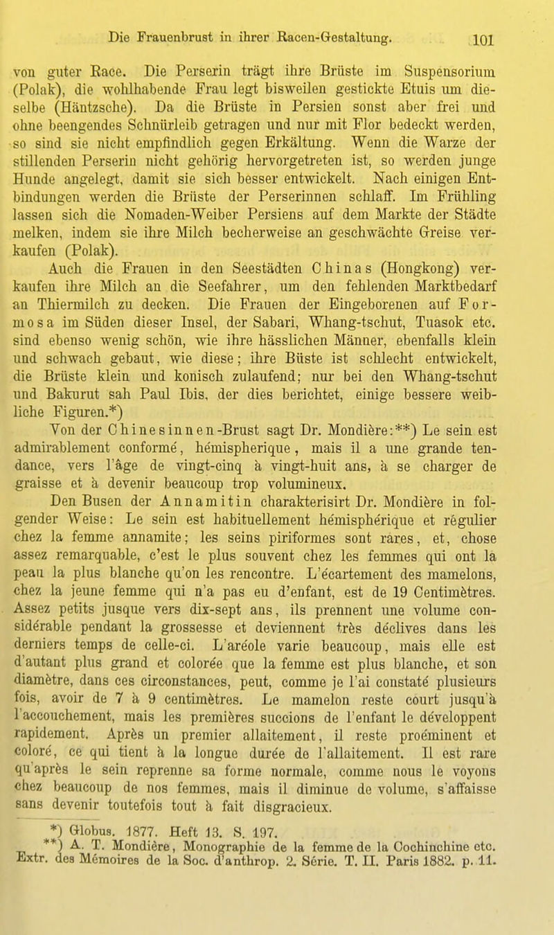 von guter Eace. Die Perserin trägt ihre Brüste im Suspensorium (Polak), die wohlhabende Frau legt bisweilen gestickte Etuis um die- selbe (Häntzsche). Da die Brüste in Persien sonst aber frei und ohne beengendes Schnürleib getragen und nur mit Flor bedeckt werden, so sind sie nicht empfindlich gegen Erkältung. Wenn die Warze der stillenden Perserin nicht gehörig hervorgetreten ist, so werden junge Hunde angelegt, damit sie sich besser entwickelt. Nach einigen Ent- bindungen werden die Brüste der Perserinnen schlaff. Im Frühling lassen sich die Nomaden-Weiber Persiens auf dem Markte der Städte melken, indem sie ihre Milch becherweise an geschwächte Greise ver- kaufen (Polak). Auch die Frauen in den Seestädten Chinas (Hongkong) ver- kaufen ihre Milch an die Seefahrer, um den fehlenden Marktbedarf an Thiermilch zu decken. Die Frauen der Eingeborenen auf For- mosa im Süden dieser Insel, der Sabari, Whang-tschut, Tuasok etc. sind ebenso wenig schön, wie ihre hässlichen Männer, ebenfalls klein und schwach gebaut, wie diese; ihre Büste ist schlecht entwickelt, die Brüste klein und konisch zulaufend; nur bei den Whang-tschut und Bakurut sah Paul Ibis, der dies berichtet, einige bessere weib- liche Figuren.*) Ton der Chine sinnen-Brust sagt Dr. Mondiere:**) Le sein est admirablement conforme, he'niispherique, mais il a une grande ten- dance, vers l'äge de vingt-cinq ä vingt-huit ans, ä se charger de graisse et ä devenir beaucoup trop volumineux. Den Busen der Annamitin charakterisirt Dr. Mondiere in fol- gender Weise: Le sein est habituellement he'niispherique et regulier chez la femme annamite; les seins piriformes sont rares, et, chose assez remarquable, c'est le plus souvent chez les femmes qui ont la peau la plus blanche qu'on les rencontre. L'e'cartement des mamelons, chez la jeune femme qui n'a pas eu d'enfant, est de 19 Centimetres. Assez petits jusque vers dix-sept ans, ils prennent une volume con- side'rable pendant la grossesse et deviennent tres declives dans les derniers temps de celle-ci. L'are'ole varie beaucoup, mais eile est d'autant plus grand et colore'e que la femme est plus blanche, et son diametre, dans ces circonstances, peut, comme je Tai constate plusieurs fois, avoir de 7 ä 9 centimetres. Le mamelon reste court jusqu'ä 1'accouchement, mais les premieres succions de l'enfant le de'veloppent rapidement. Apres un premier allaitement, il reste proeminent et colore, ce qui tient ä la longue dure'e de lallaitement. II est rare qu apres le sein reprenne sa forme normale, comme nous le voyons chez beaucoup de nos femmes, mais il diminue de volume, s'affaisse sans devenir toutefois tout ä fait disgracieux. *) Globus. 1877. Heft 13. S. 197. **) A. T. Mondiere, Monographie de la femme de la Cochinchine etc.