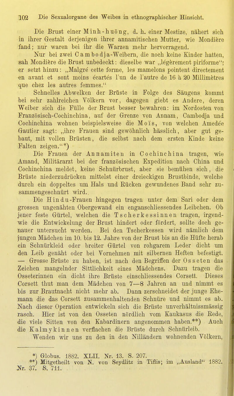 Die Brust einer Minh-huöng, d. h. einer Mestize, nähert sieh in ihrer Gestalt derjenigen ihrer annamitischen Mutter, wie Mondiere fand; nur waren bei ihr die Warzen mehr hervorragend. Nur bei zwei C ambodja-Weibern, die noch keine Kinder hatten, sah Mondiere die Brust unbedeckt: dieselbe war „le'geremeDt puriforme: er setzt hinzu: „Malgre' cette forme, les mamelons pointent directement «n avant et sont moiris e'carte's Tun de l'autre de 16 ä 20 Millimetres que chez les autres femmes. Schnelles Abwelken der Brüste in Folge des Säugens kommt bei sehr zahlreichen Völkern vor, dagegen giebt es Andere, deren Weiber sich die Fülle der Brust besser bewahren: im Nordosten von Französisch-Cochinchina, auf der Grenze von Annam, Cambodja und Cochinchina wohnen beispielsweise die Mols, von welchen Amede'e Grautier sagt: „ihre Frauen sind gewöhnlich hässlich, aber gut ge- baut, mit vollen Brüsten, die selbst nach dem ersten Kinde keine Falten zeigen.*) Die Frauen der Annamiten in Cochinchina tragen, wie Amand, Militärarzt bei der französischen Expedition nach China und Cochinchina meldet, keine Schnürbrust, aber sie bemühen sich, die Brüste niederzudrücken mittelst einer dreieckigen Brustbinde, welche durch ein doppeltes um Hals und Bücken gewundenes Band sehr zu- sammengeschnürt wird.. Die Hin du-Frauen hingegen tragen unter dem Sari oder dem grossen ungenähten Obergewand ein enganschliessendes Leibchen. Ob jener feste Gürtel, welchen die Tscherkessinnen tragen, irgend- wie die Entwickelung der Brust hindert oder fördert, sollte doch ge- nauer untersucht werden. Bei den Tscherkessen wird nämlich dem jungen Mädchen im 10. bis 12. Jahre von der Brust bis an die Hüfte herab ein Schnürkleid oder breiter Gürtel von rohgarem Leder dicht um den Leib genäht oder bei Vornehmen mit silbernen Heften befestigt. — Grosse Brüste zu haben, ist nach den Begriffen der Osseten das Zeichen mangelnder Sittlichkeit eines Mädchens. Dazu tragen die Osseterinnen ein dicht ihre Brüste einschliessendes Corsett. Dieses Corsett thut man dem Mädchen von 7—8 Jahren an und nimmt es bis zur Brautnacht nicht mehr ab. Dann zerschneidet der junge Ehe- mann die das Corsett zusammenhaltenden Schnüre und nimmt es ab. Nach dieser Operation entwickeln sich die Brüste unverhältuissmässig rasch. Hier ist von den Osseten nördlich vom Kaukasus die Eede, die viele Sitten von den Kabardinern angenommen haben.**) Auch die Kalmykinnen verflachen die Brüste durch Schnürleib. Wenden wir uns zu den in den Nilländern wohnenden Völkern, *) Globus. 1882. XLII. Nr. 13. S. 207. **) Mitgetheilt von N. von Seydlitz in Tiflis; im „Ausland 1882. Nr. 37. S. 711.