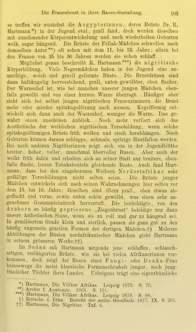 so treffen wir zunächst die Aegypterinnen, deren Brüste Dr. E. Hartmann*) in der Jugend oval, prall fand, doch werden dieselben mit zunehmender Körperentwickelung und nach wiederholten Geburten welk, sogar hängend. Die Brüste der Fellah-Mädchen schwollen nach demselben Autor**) oft schon mit dem 11. bis 13. Jahre; allein bei den Frauen von 25 bis 30 Jahren werden sie schon schlaff. Möglichst genau beschreibt B. Hartmann***) die nigritische Körperbildung. Viele Negermädchen haben in der Jugend eine an- muthige, weich und gracil geformte Büste. Die Brustdrüsen sind dann halbkugelig hervorstehend, prall, unten gewölbter, oben flacher. Der Warzenhof ist, wie bei manchen unserer jungen Mädchen, eben- falls gewölbt und von einer kurzen Warze überragt. Häufiger aber zieht sich bei selbst jungen nigritischen Frauenzimmern die Brust mehr oder minder spitzkugelförmig nach aussen. Kegelförmig ent- wickelt sich dann auch der Warzenhof, weniger die Warze. Das ge- währt einen unschönen Anblick. Noch mehr verliert sich das Aesthetische der weiblichen nigritischen Torsobildung, wenn solche spitzkegelförmigen Brüste früh welken und siech herabhängen. Nach Geburten können daraus schlappe, schmale, spitzige Hautfalten werden. Bei noch anderen Nigritierinnen zeigt sich ein in der Jugendblüthe breiter, hoher, voller, manchmal übervoller Busen. Aber auch der welkt früh dahin und erhalten sich an seiner Statt nur breitere, eben- falls flache, leeren Tabaksbeuteln gleichende Beste. Auch fand Hart- mann, dass bei den eingeborenen Weibern Nordostafrikas sehr gefällige Torsobildungen nicht selten seien. Die Brüste junger Mädchen entwickeln sich nach seinen Wahrnehmungen hier selten vor dem 15. bis 16. Jahre; dieselben sind öfters prall, oben etwas ab- geflacht und vorne, sowie unten schön gewölbt, was einen sehr an- genehmen Gesammteindruck hervorruft. Die berüchtigte, von den Arabern so häufig gepriesene „Ziegenbrust beleidige nur dann unsere ästhetischen Sinne, wenn sie zu voll und gar zu hängend sei. In gemildertem Grade klein und zierlich, passen sie ganz gut zu den häufig ungemein gracilen Formen der dortigen Mädchen.f) Mehrere Abbildungen der Büsten nordafrikanischer Mädchen giebt Hartmann in seinem grösseren Werke.ff) Im Sudan sah Hartmann nirgends jene schlaffen, schlauch- artigen, verlängerten Brüste, wie sie bei vielen Afrikanerinnen vor- kommen, doch zeigt der Busen einer Fungi- oder Denka-Frau keineswegs die meist klassische Formenschönheit junger, noch jung- fräulicher Töchter ihres Landes. Uebrigens trägt eine eigentümliche *) Hartmann, Die Völker Afrikas. Leipzig 1879. S. 70. **) Archiv f. Anatomie. 1868. S. 131. ***) Hartmann, Die Völker Afrikas. Leipzig 1879. S. 88. fj Zeitschr. f. Ethn. Bericht der anthr. Gesellsch. 1877. IX. S. 201. tt) Hartmann, Die Nigritier. Taf. 6.