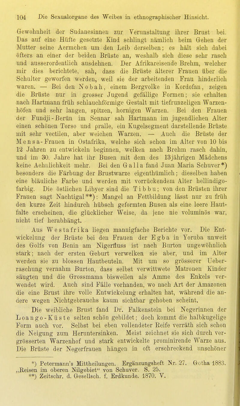 Gewohnheit der Sudanesinnen zur Verunstaltung ihrer Brust bei. Das auf eine Hüfte gesetzte Kind schlingt nämlich beim Gehen der Mutter seine Aermchen um den Leib derselben; es hält sich dabei öfters an einer der beiden Brüste an, weshalb sich diese sehr rasch und ausserordentlich ausdehnen. Der Afrikareisende Brehm, welcher mir dies berichtete, sah, dass die Brüste älterer Frauen über die Schulter geworfen werden, weil sie der arbeitenden Frau hinderlich waren. — Bei den Nobah, einem Bergvolke in Kordofan, zeigen die Brüste nur in grosser Jugend gefällige Formen; sie erhalten nach Hartmann früh schlauchförmige Gestalt mit tiefrunzeligen Warzen- höfen und sehr langen, spitzen, hornigen Warzen. Bei den Frauen der Fundji-ßerün im Sennar sah Hartmann im jugendlichen Alter einen schönen Torso und pralle, ein Kugelsegment darstellende Brüste mit sehr vectilen, aber weichen Warzen. — Auch die Brüste der Mensa-Frauen in Ostafrika, welche sich schon im Alter von 10 bis 12 Jahren zu entwickeln beginnen, welken nach Brehm rasch dahin, und im 30. Jahre hat ihr Busen mit dem des 13jährigen Mädchens keine Aehnlichkeit mehr. Bei den Galla fand Juan Maria Schuver*) besonders die Färbung der Brustwarze eigenthümlich; dieselben haben eine bläuliche Farbe und werden mit vorrückendem Alter hellindigo- farbig. Die östlichen Libyer sind die T i b b u; von den Brüsten ihrer Frauen sagt Nachtigal **): Mangel an Fettbildung lässt nur zu früh den kurze Zeit hindurch hübsch geformten Busen als eine leere Haut- falte erscheinen, die glücklicher Weise, da jene nie voluminös war, nicht tief herabhängt. Aus Westafrika liegen mannigfache Berichte vor. Die Ent- wickelung der Brüste bei den Frauen der Egba in Yoruba unweit des Golfs von Benin am Nigerfluss ist nach Burton ungewöhnlich stark; nach der ersten Geburt verwelken sie aber, und im Alter werden sie zu blossen Hautbeuteln. Mit um so grösserer Ueber- raschung vernahm Burton, dass selbst verwittwete Matronen Kinder säugten und die Grossmama bisweilen als Amme des Enkels ver- wendet wird. Auch sind Fälle vorhanden, wo nach Art der Amazonen die eine Brust ihre volle EntWickelung erhalten hat, während die an- dere wegen Nichtgebrauchs kaum sichtbar gehoben scheint. Die weibliche Brust fand Dr. Falkenstein bei Negerinnen der Loango-Küste selten schön gebildet; doch kommt die halbkugelige Form auch vor. Selbst bei eben vollendeter Beife verräth sich schon die Neigung zum Herantersinken. Meist zeichnet sie sich durch ver- grösserten Warzenhof und stark entwickelte prominirende Warze aus. Die Brüste der Negerfrauen hängen in oft erschreckend unschöner *) Petermann's Mittheilungen. Ergänzungsheft Nr. 27. Gotha 1883. .,Reisen im oberen Nilgebiet von Schuver. S. 25. **) Zeitschr. d. Gesellsch. f. Erdkunde. 1870. V.
