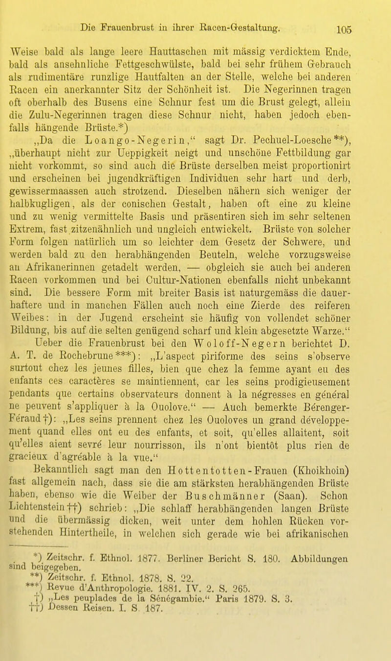Weise bald als lange leere Hauttascheu mit massig verdicktem Ende, bald als ansehnliche Fettgeschwülste, bald bei sehr frühem Gebrauch als rudimentäre runzlige Hautfalten an der Stelle, welche bei anderen Bacen ein anerkannter Sitz der Schönheit ist. Die Negerinnen tragen oft oberhalb des Busens eine Schnur fest um die Brust gelegt, allein die Zulu-Negerinnen tragen diese Schnur nicht, haben jedoch eben- falls hängende Brüste.*) „Da die Loango-Negerin, sagt Dr. Pechuel-Loesche**), „überhaupt nicht zur Ueppigkeit neigt und unschöne Fettbildung gar nicht vorkommt, so sind auch die Brüste derselben meist proportionirt und erscheinen bei jugendkräftigen Individuen sehr hart und derb, gewissermaassen auch strotzend. Dieselben nähern sich weniger der halbkugligen, als der conischen Gestalt, haben oft eine zu kleine und zu wenig vermittelte Basis und präsentiren sich im sehr seltenen Extrem, fast .zitzenähnlich und ungleich entwickelt. Brüste von solcher Form folgen natürlich um so leichter dem Gesetz der Schwere, und werden bald zu den herabhängenden Beuteln, welche vorzugsweise an Afrikanerinnen getadelt werden, — obgleich sie auch bei anderen Eacen vorkommen und bei Cultur-Nationen ebenfalls nicht unbekannt sind. Die bessere Form mit breiter Basis ist naturgemäss die dauer- haftere und in manchen Fällen auch noch eine Zierde des reiferen Weibes: in der Jugend erscheint sie häufig von vollendet schöner Bildung, bis auf die selten genügend scharf und klein abgesetzte Warze. Ueber die Frauenbrust bei den Wolo ff-Neger n berichtet D. A. T. de Bochebrune***): „L'aspect piriforme des seins s'observe surtout chez les jeunes filles, bien que chez la femme ayant eu des enfants ces caracteres se maintiennent, car les seins prodigieusement pendants que certains observateurs donnent a la ne'gresses en ge'neral ne peuvent s'appliquer ä la Ouolove. — Auch bemerkte Berenger- Fe'raudf): „Les seins prennent chez les Ouoloves un grand de'veloppe- nient quand elles ont eu des enfants, et soit, qu'elles allaitent, soit qu'elles aient sevre leur nourrisson, ils n'ont bientöt plus rien de gracieux d'agre'able ä la vue. Bekanntlich sagt man den Hottentotten-Frauen (Khoikhoin) fast allgemein nach, dass sie die am stärksten herabhängenden Brüste haben, ebenso wie die Weiber der Buschmänner (Saan). Schon Lichtenstein ff) schrieb: „Die schlaff herabhängenden langen Brüste und die übermässig dicken, weit unter dem hohlen Kücken vor- stehenden Hintertheile, in welchen sich gerade wie bei afrikanischen *) Zeitschr. f. Ethnol. 1877. Berliner Bericht S. 180. Abbildungen sind beigegeben. **) Zeitschr. f. Ethnol. 1878. S. 22. ***) Revue d'Anthropologie. 1881. IV. 2. S. 265. f) „Les peuplades de la Senegambie. Paris 1879. S. 3. ttJ Dessen Reisen. I. S. 187.