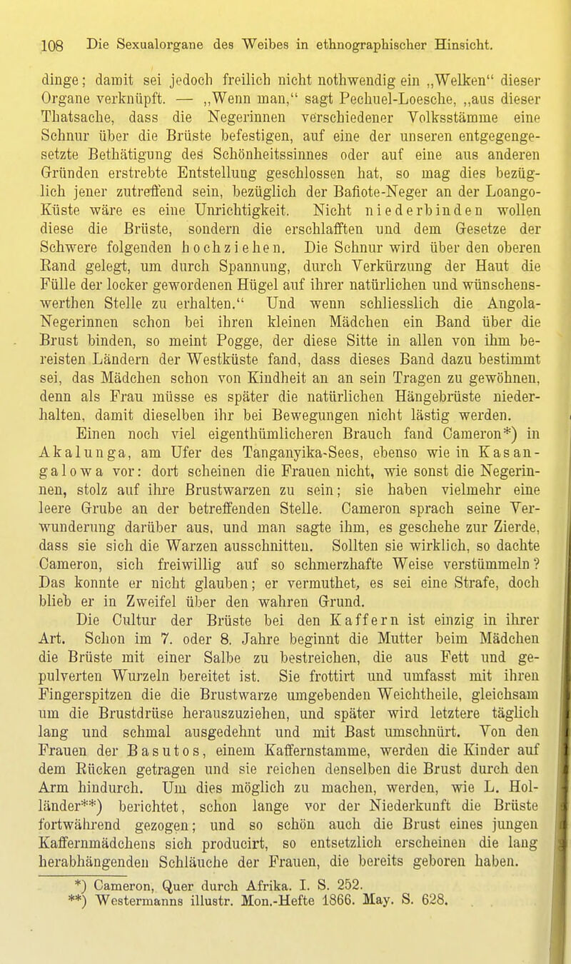 dinge; damit sei jedoch freilich nicht nothwendig ein „Welken dieser Organe verknüpft. — „Wenn man, sagt Pechuel-Loesche, „aus dieser Thatsache, dass die Negerinnen verschiedener Volksstämme eine Schnur über die Brüste befestigen, auf eine der unseren entgegenge- setzte Bethätigung des Schönheitssinnes oder auf eine aus anderen Gründen erstrebte Entstellung geschlossen hat, so mag dies bezüg- lich jener zutreffend sein, bezüglich der Bafiote-Neger an der Loango- Küste wäre es eine Unrichtigkeit. Nicht niederbinden wollen diese die Brüste, sondern die erschlafften und dem Gesetze der Schwere folgenden hochziehen. Die Schnur wird über den oberen Band gelegt, um durch Spannung, durch Verkürzung der Haut die Fülle der locker gewordenen Hügel auf ihrer natürlichen und Wünschens- wertben Stelle zu erhalten. Und wenn schliesslich die Angola- Negerinnen schon bei ihren kleinen Mädchen ein Band über die Brust binden, so meint Pogge, der diese Sitte in allen von ihm be- reisten Ländern der Westküste fand, dass dieses Band dazu bestimmt sei, das Mädchen schon von Kindheit an an sein Tragen zu gewöhnen, denn als Frau müsse es später die natürlichen Hängebrüste nieder- halten, damit dieselben ihr bei Bewegungen nicht lästig werden. Einen noch viel eigentümlicheren Brauch fand Cameron*) in Akalunga, am Ufer des Tanganyika-Sees, ebenso wie in Kasan- g a 1 o w a vor: dort scheinen die Frauen nicht, wie sonst die Negerin- nen, stolz auf ihre Brustwarzen zu sein; sie haben vielmehr eine leere Grube an der betreffenden Stelle. Cameron sprach seine Ver- wunderung darüber aus, und man sagte ihm, es geschehe zur Zierde, dass sie sich die Warzen ausschnitten. Sollten sie wirklich, so dachte Cameron, sich freiwillig auf so schmerzhafte Weise verstümmeln ? Das konnte er nicht glauben; er vermuthet, es sei eine Strafe, doch blieb er in Zweifel über den wahren Grund. Die Cultur der Brüste bei den Kaff er n ist einzig in ihrer Art. Schon im 7. oder 8. Jahre beginnt die Mutter beim Mädchen die Brüste mit einer Salbe zu bestreichen, die aus Fett und ge- pulverten Wurzeln bereitet ist. Sie frottirt und uuifasst mit ihren Fingerspitzen die die Brustwarze umgebenden Weichtheile, gleichsam um die Brustdrüse herauszuziehen, und später wird letztere täglich lang und schmal ausgedehnt und mit Bast umschnürt. Von den Frauen der Basutos, einem Kaffernstamme, werden die Kinder auf dem Bücken getragen und sie reichen denselben die Brust durch den Arm hindurch. Um dies möglich zu machen, werden, wie L. Hol- länder**) berichtet, schon lange vor der Niederkunft die Brüste fortwährend gezogen; und so schön auch die Brust eines jungen Kaffernmädchens sich producirt, so entsetzlich erscheinen die lang herabhängenden Schläuche der Frauen, die bereits geboren haben. *) Cameron, Quer durch Afrika. I. S. 252. **) Westermanns illustr. Mon.-Hefte 1866. May. S. 628.