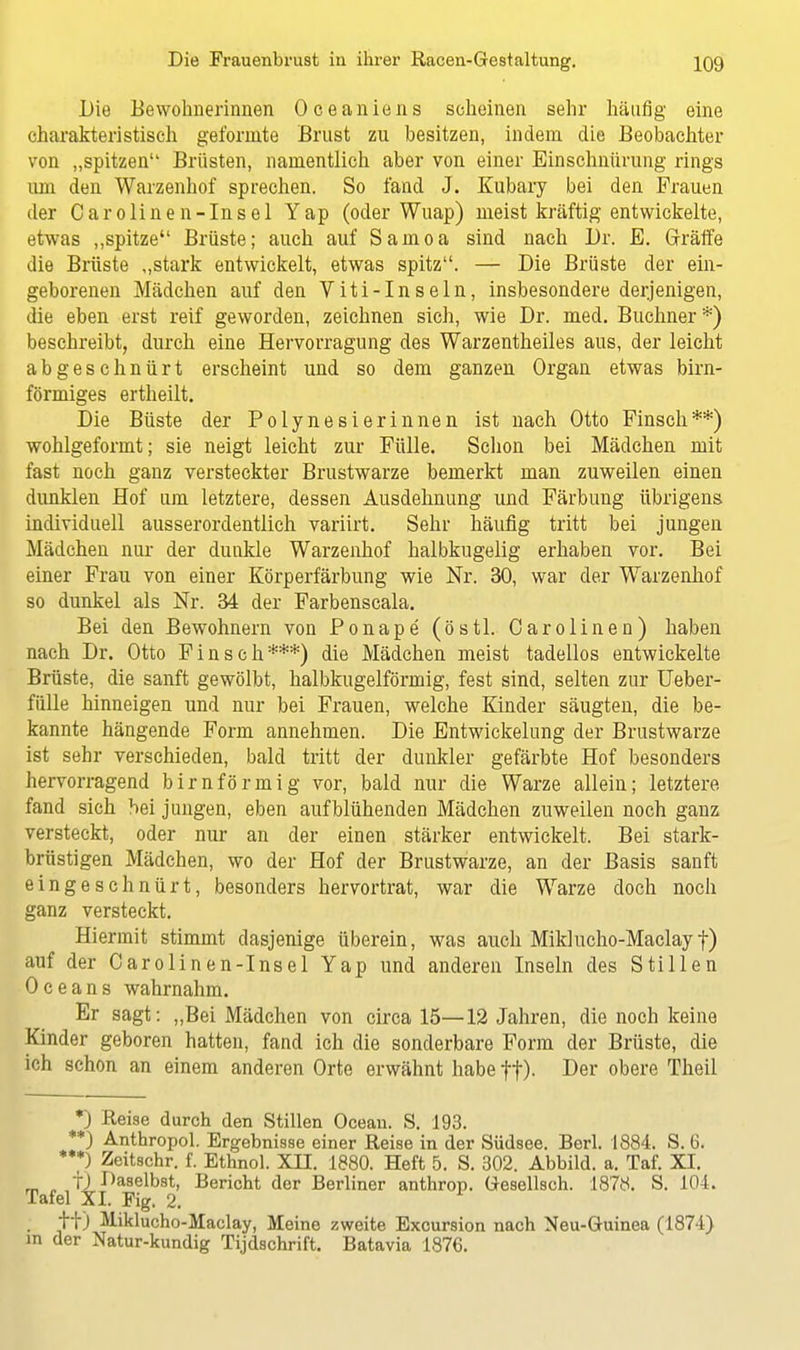 Die Bewohnerinnen Oceaniens scheinen sehr häufig eine charakteristisch geformte Brust zu besitzen, indem die Beobachter von „spitzen Brüsten, namentlich aber von einer Einschnürung rings um den Warzenhof sprechen. So fand J. Kubary bei den Frauen der Carolinen-Insel Yap (oder Wuap) meist kräftig entwickelte, etwas „spitze Brüste; auch auf Samoa sind nach Dr. E. Grräffe die Brüste „stark entwickelt, etwas spitz. — Die Brüste der ein- geborenen Mädchen auf den Viti-Inseln, insbesondere derjenigen, die eben erst reif geworden, zeichnen sich, wie Dr. med. Buchner *) beschreibt, durch eine Hervorragung des Warzentheiles aus, der leicht abgeschnürt erscheint und so dem ganzen Organ etwas birn- förmiges ertheilt. Die Büste der Polynesierinnen ist nach Otto Finsch**) wohlgeformt; sie neigt leicht zur Fülle. Schon bei Mädchen mit fast noch ganz versteckter Brustwarze bemerkt man zuweilen einen dunklen Hof um letztere, dessen Ausdehnung und Färbung übrigens individuell ausserordentlich variirt. Sehr häufig tritt bei jungen Mädchen nur der dunkle Warzenhof halbkugelig erhaben vor. Bei einer Frau von einer Körperfärbung wie Nr. 30, war der Warzenhof so dunkel als Nr. 34 der Farbenscala. Bei den Bewohnern von Ponape (östl. Carolinen) haben nach Dr. Otto Finsch***) die Mädchen meist tadellos entwickelte Brüste, die sanft gewölbt, halbkugelförmig, fest sind, selten zur Ueber- fülle hinneigen und nur bei Frauen, welche Kinder säugten, die be- kannte hängende Form annehmen. Die Entwickelung der Brustwarze ist sehr verschieden, bald tritt der dunkler gefärbte Hof besonders hervorragend birnförmig vor, bald nur die Warze allein; letztere fand sich bei jungen, eben aufblühenden Mädchen zuweilen noch ganz versteckt, oder nur an der einen stärker entwickelt. Bei stark- brüstigen Mädchen, wo der Hof der Brustwarze, an der Basis sanft eingeschnürt, besonders hervortrat, war die Warze doch noch ganz versteckt. Hiermit stimmt dasjenige überein, was auch Miklucho-Maclayf) auf der Carolinen-Insel Yap und anderen Inseln des Stillen Oceans wahrnahm. Er sagt: „Bei Mädchen von circa 15—12 Jahren, die noch keine Kinder geboren hatten, fand ich die sonderbare Form der Brüste, die ich schon an einem anderen Orte erwähnt habe ff). Der obere Theil *) Reise durch den Stillen Oceau. S. 193. **) Anthropol. Ergebnisse einer Reise in der Südsee. Berl. 1884. S. 6. ***) Zeitschr. f. Ethnol. XII. 1880. Heft 5. S. 302. Abbild, a. Taf. XI. fj Daselbst, Bericht der Berliner anthrop. Gesellsch. 1878. S. 104. Tafel XI. Fig. 2. ; tt) M-iklucho-Maclay, Meine zweite Excursion nach Neu-Guinea (1874) in der Natur-kundig Tijdschrift. Batavia 1876.