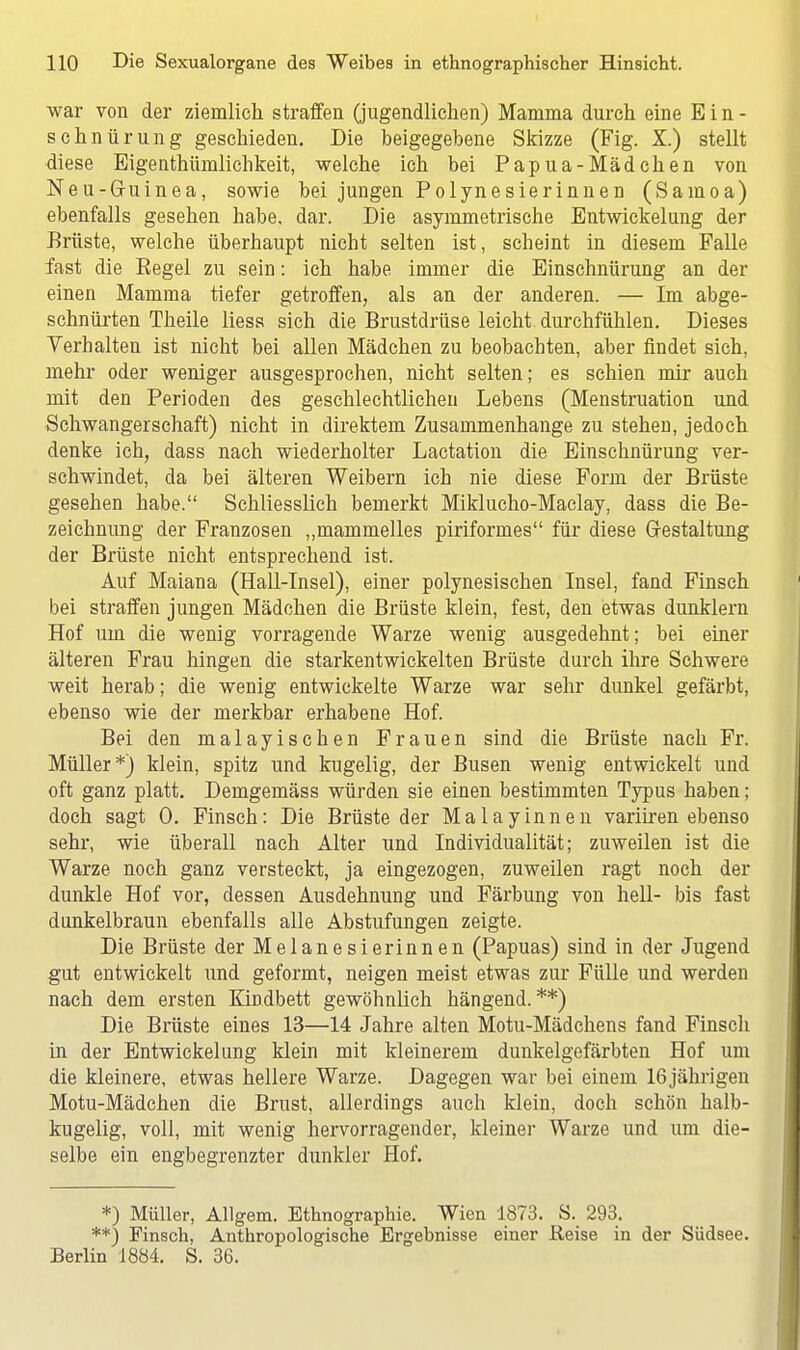 war von der ziemlich straffen (jugendlichen) Mamma durch eine Ein- schnürung geschieden. Die beigegebene Skizze (Fig. X.) stellt diese Eigentümlichkeit, welche ich bei Papua-Mädchen von Neu-Gruinea, sowie bei jungen Polynesierinnen (Samoa) ebenfalls gesehen habe. dar. Die asymmetrische Entwickelung der Brüste, welche überhaupt nicht selten ist, scheint in diesem Falle fast die Eegel zu sein: ich habe immer die Einschnürung an der einen Mamma tiefer getroffen, als an der anderen. — Im abge- schnürten Theile liess sich die Brustdrüse leicht durchfühlen. Dieses Verhalten ist nicht bei allen Mädchen zu beobachten, aber findet sich, mehr oder weniger ausgesprochen, nicht selten; es schien mir auch mit den Perioden des geschlechtlichen Lebens (Menstruation und Schwangerschaft) nicht in direktem Zusammenhange zu stehen, jedoch denke ich, dass nach wiederholter Lactation die Einschnürung ver- schwindet, da bei älteren Weibern ich nie diese Form der Brüste gesehen habe. Schliesslich bemerkt Miklucho-Maclay, dass die Be- zeichnung der Franzosen „mammelles piriformes für diese Gestaltung der Brüste nicht entsprechend ist. Auf Maiana (Hall-Insel), einer polynesischen Insel, fand Finsch bei straffen jungen Mädchen die Brüste klein, fest, den etwas dunklern Hof um die wenig vorragende Warze wenig ausgedehnt; bei einer älteren Frau hingen die starkentwickelten Brüste durch ihre Schwere weit herab; die wenig entwickelte Warze war sehr dunkel gefärbt, ebenso wie der merkbar erhabene Hof. Bei den malayischen Frauen sind die Brüste nach Fr. Müller*) klein, spitz und kugelig, der Busen wenig entwickelt und oft ganz platt. Demgemäss würden sie einen bestimmten Typus haben; doch sagt 0. Finsch: Die Brüste der Malayinnen variiren ebenso sehr, wie überall nach Alter und Individualität; zuweilen ist die Warze noch ganz versteckt, ja eingezogen, zuweilen ragt noch der dunkle Hof vor, dessen Ausdehnung und Färbung von hell- bis fast dunkelbraun ebenfalls alle Abstufungen zeigte. Die Brüste der Melanesierinnen (Papuas) sind in der Jugend gut entwickelt und geformt, neigen meist etwas zur Fülle und werden nach dem ersten Kindbett gewöhnlich hängend.**) Die Brüste eines 13—14 Jahre alten Motu-Mädchens fand Finsch in der Entwickelung klein mit kleinerem dunkelgefärbten Hof um die kleinere, etwas hellere Warze. Dagegen war bei einem 16 jährigen Motu-Mädchen die Brust, allerdings auch klein, doch schön halb- kugelig, voll, mit wenig hervorragender, kleiner Warze und um die- selbe ein engbegrenzter dunkler Hof. *) Müller, Allgem. Ethnographie. Wien 1873. S. 293. **) Finsch, Anthropologische Ergebnisse einer Reise in der Südsee. Berlin 1884. S. 36.