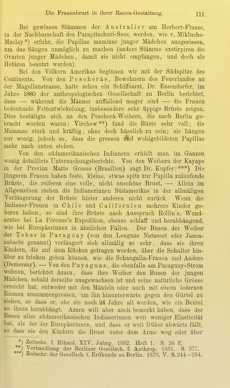 Bei gewissen Stämmen der Australier am Herbert-Flusse, in der Nachbarschaft des Parapitschuri-Sees, werden, wie v. Miklucho- Maclay*) erfuhr, die Papillae inaminae junger Mädchen ausgerissen, um das Säugen unmöglich zu machen (andere Stämme exstirpiren die Ovarien junger Mädchen, damit sie nicht empfangen, und doch als Hetären benutzt werden). Bei den Völkern Amerikas beginnen wir mit der Südspitze des Continents. Von den Pescher äs, Bewohnern des Peuerlandes an der Magellanstrasse, hatte schon ein Schiffsarzt, Dr. Essendorfer, im Jahre 1880 der anthropologischen Gesellschaft zu Berlin berichtet, dass — während die Männer auffallend mager sind — die Frauen bedeutende Fettentwickelung, insbesondere sehr üppige Brüste zeigen. Dies bestätigte sich an den Pescherä-Weibern, die nach Berlin ge- bracht worden waren; Virchow**) fand die Büste sehr voll; die Mammae stark und kräftig, ohne doch hässlich zu sein; sie hängen nur wenig, jedoch so, dass die grossen ifhd wohlgebildeten Papillae mehr nach unten stehen. Von den südamerikanischen Indianern erhielt man im Ganzen wenig detaillirte Untersuchungsberichte. Von den Weibern der Kayapo in der Provinz Matto Grosso (Brasilien) sagt Dr. Kupfer: ***) Die jüngeren Frauen haben feste, kleine, etwas spitz zur Papilla zulaufende Brüste, die reiferen eine volle, nicht unschöne Brust. — Allein im Allgemeinen stehen die Indianerinnen Südamerikas in der allraäligen Verlängerung der Brüste hinter anderen nicht zurück. Wenn die Indianer-Frauen in Chile und Californien mehrere Kinder ge- boren haben, so sind ihre Brüste nach Ausspruch Bollin's, Wund- arztes bei La Pe'rouse's Expedition, ebenso schlaff und herabhängend, wie bei Europäerinnen in ähnlichen Fällen. Der Busen der Weiber der Tobas in Paraguay (von den Lenguas Natacoet oder Janca- nabacte genannt) verlängert sich allmälig so sehr, dass sie ihren Kindern, die auf dem Bücken getragen werden, über die Schulter hin- über zu trinken geben können, wie die Schangalla-Frauen und Andere (Demersay). — Von den Pay a gu a s, die ebenfalls am Paraguay-Strom wohnen, berichtet Azara, dass ihre Weiber den Busen der jungen Mädchen, sobald derselbe ausgewachsen ist und seine natürliche Grösse erreicht hat, entweder mit den Mänteln oder auch mit einem ledernen Riemen zusammenpressen, um ihn hinunterwärts gegen den Gürtel zu ziehen, so dass er, ehe sie noch 24 Jahre alt werden, wie ein Beutel an ihnen herabhängt. Azara will aber auch bemerkt haben, dass der Busen aller südamerikanischen Indianerinnen weit weniger Elasticität hat, als der der Europäerinnen, und dass er weit früher abwärts fällt, so dass sie den Kindern die Brust unter dem Arme weg oder über *) Zeitschr. f. Ethnol. XIV. Jahrg. 1882. Heft 1, S. 26 ff. **) Verhandlung der Berliner Gesellsch. f. Anthrop. 1881. S. 377. ***) Zeitschr. der Gesellsch. f. Erdkunde zu Berlin. 1870. V. S. 244—254.