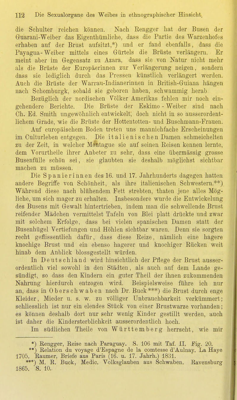 die Schulter reichen können. Nach Eengger hat der Busen der Ghiarani-Weiber das Eigenthüniliche, dass die Partie des Warzenhofes erhaben auf der Brust aufsitzt,*) und er fand ebenfalls, dass die Payagua-Weiber mittels eines Gürtels die Brüste verlängern. Er nieint aber im Gegensatz zu Azara, dass sie von Natur nicht mehr als die Brüste der Europäerinnen zur Verlängerung neigen, sondern dass sie lediglich durch das Pressen künstlich verlängert werden. Auch die Brüste der Warrau-Indianerinnen in British-Guiana hängen nach Schomburgk, sobald sie geboren haben, schwammig herab Bezüglich der nordischen Völker Amerikas fehlen mir noch ein- gehendere Berichte. Die Brüste der Eskimo - Weiber sind nach Ch. Ed. Smith ungewöhnlich entwickelt; doch nicht in so ausserordent- lichem Grade, wie die Brüste der Hottentotten- und Buschmann-Frauen. Auf europäischem Boden treten uns mannichfache Erscheinungen im Culturleben entgegen. Die italienischen Damen schmeichelten zu der Zeit, in welcher Montague sie auf seinen Reisen kennen lernte, dem Vorurtheile ihrer Anbeter zu sehr, dass eine übermässig grosse Busenfülle schön sei, sie glaubten sie deshalb möglichst sichtbar machen zu müssen. Die Spanierinnen des 16. und 17. Jahrhunderts dagegen hatten andere Begriffe von Schönheit, als ihre italienischen Schwestern.**) Während diese nach blühendem Fett strebten, thaten jene alles Mög- liche, um sich mager zu erhalten. Insbesondere wurde die Entwickelung des Busens mit Gewalt hintertrieben, indem man die schwellende Brust reifender Mädchen vermittelst Tafeln von Blei platt drückte und zwar mit solchem Erfolge, dass bei vielen spanischen Damen statt der Busenhügel Vertiefungen und Höhlen sichtbar waren. Denn sie sorgten recht geflissentlich dafür, dass diese Reize, nämlich eine hagere knochige Brust und ein ebenso hagerer und knochiger Rücken weit hinab dem Anblick blossgestellt würden. In Deutschland wird hinsichtlich der Pflege der Brust ausser- ordentlich viel sowohl in den Städten, als auch auf dem Lande ge- sündigt, so dass den Kindern ein guter Theil der ihnen zukommenden Nahrung hierdurch entzogen wird. Beispielsweise führe ich nur an, dass in Oberschwaben nach Dr. Bück***) die Brust durch enge Kleider, Mieder u. s. w. zu völliger Unbrauchbarkeit verkümmert; schliesslich ist nur ein elendes Stück von einer Brustwarze vorhanden; es können deshalb dort nur sehr wenig Kinder gestillt werden, auch ist daher die Kindersterblichkeit ausserordentlich hoch. Im südlichen Theile von Württemberg herrscht, wie mir *) Rengger, Reise nach Paraguay. S. 106 mit Taf. II. Fig. 20. **) Relation du voyage d'Espagne de la comtesse d'Aulnay. La Haye 1705. Raumer, Briefe aus Paris (16. u. 17. Jahrh.) 18;J1. ***) M. R. Buck, Medic. Volksglauben aus Schwaben. Ravensburg 1865. S. 10.