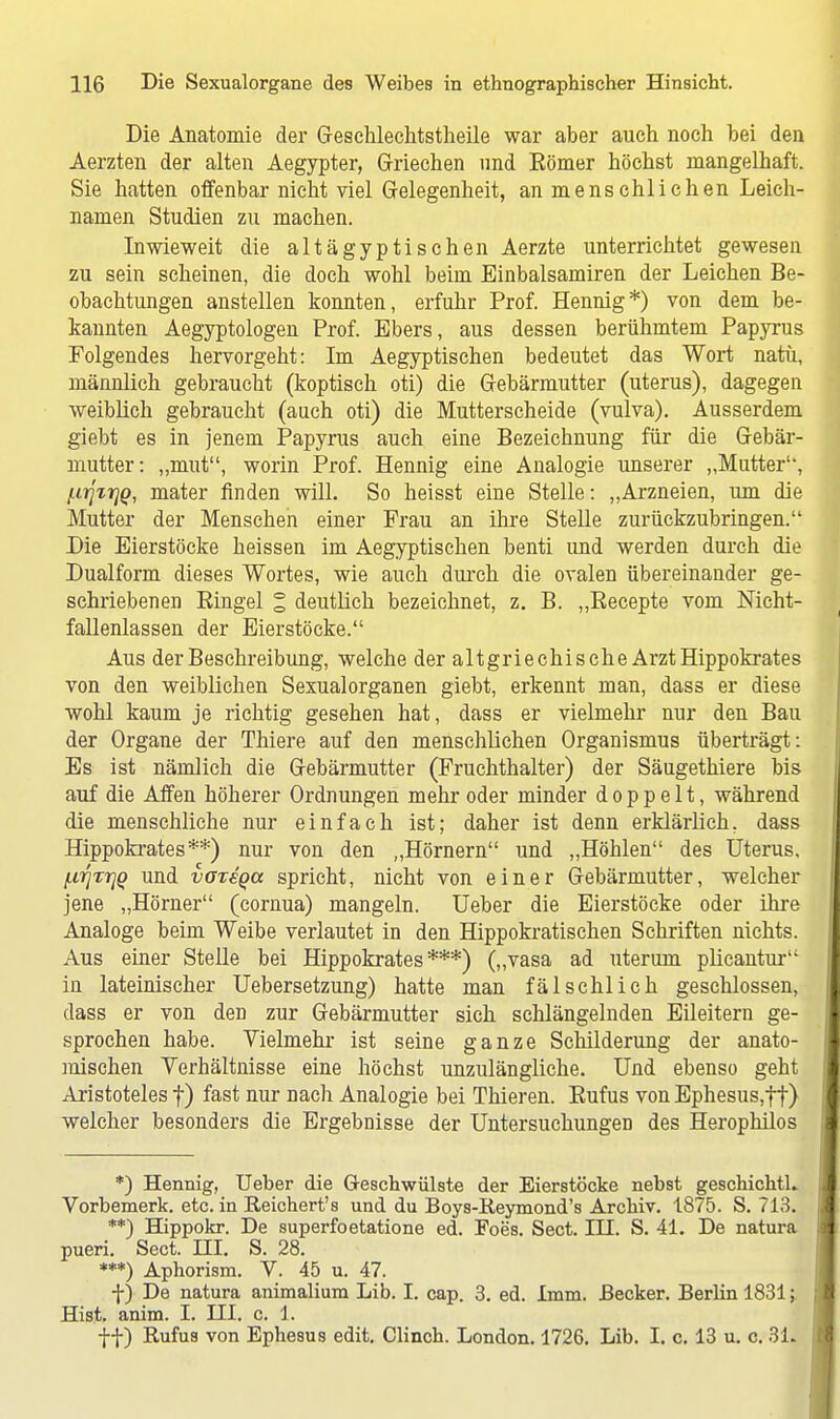 Die Anatomie der Geschlechtstheile war aber auch noch bei den Aerzten der alten Aegypter, Griechen und Kömer höchst mangelhaft. Sie hatten offenbar nicht viel Gelegenheit, an menschlichen Leich- namen Studien zu machen. Inwieweit die altägyptischen Aerzte unterrichtet gewesen zu sein scheinen, die doch wohl beim Einbalsamiren der Leichen Be- obachtungen anstellen konnten, erfuhr Prof. Hennig*) von dem be- kannten Aegyptologen Prof. Ebers, aus dessen berühmtem Papyrus Folgendes hervorgeht: Im Aegyptischen bedeutet das Wort natu, männlich gebraucht (koptisch oti) die Gebärmutter (uterus), dagegen weiblich gebraucht (auch oti) die Mutterscheide (vulva). Ausserdem giebt es in jenem Papyrus auch eine Bezeichnung für die Gebär- mutter: „mut, worin Prof. Hennig eine Analogie unserer „Mutter, ftrjxrjQ, mater finden will. So heisst eine Stelle: „Arzneien, um die Mutter der Menschen einer Frau an ihre Stelle zurückzubringen. Die Eierstöcke heissen im Aegyptischen benti und werden durch die Dualform dieses Wortes, wie auch durch die ovalen übereinander ge- schriebenen Eingel % deutlich bezeichnet, z. B. „Beeepte vom Mcht- fallenlassen der Eierstöcke. Aus der Beschreibung, welche der altgriechische Arzt Hippokrates von den weiblichen Sexualorganen giebt, erkennt man, dass er diese wohl kaum je richtig gesehen hat, dass er vielmehr nur den Bau der Organe der Thiere auf den menschlichen Organismus überträgt: Es ist nämlich die Gebärmutter (Fruchthalter) der Säugethiere bis auf die Affen höherer Ordnungen mehr oder minder doppelt, während die menschliche nur einfach ist; daher ist denn erklärlich, dass Hippokrates**) nur von den „Hörnern und „Höhlen des Uterus, (.irjTrjQ und vot€qcc spricht, nicht von einer Gebärmutter, welcher jene „Hörner (cornua) mangeln. Ueber die Eierstöcke oder ihre Analoge beim Weibe verlautet in den Hippokratischen Schriften nichts. Aus einer Stelle bei Hippokrates***) („vasa ad uterum plicantur in lateinischer Uebersetzung) hatte man fälschlich geschlossen, dass er von den zur Gebärmutter sich schlängelnden Eileitern ge- sprochen habe. Vielmehr ist seine ganze Schilderung der anato- mischen Verhältnisse eine höchst unzulängliche. Und ebenso geht Aristoteles f) fast nur nach Analogie bei Thieren. Rufus von Ephesus,ft) welcher besonders die Ergebnisse der Untersuchungen des Herophilos *) Hennig, Ueber die Geschwülste der Eierstöcke nebst geschichtL Vorbemerk, etc. in Reichert's und du Boys-Reymond's Archiv. 1875. S. 713. **) Hippokr. De superfoetatione ed. Foes. Sect. IH. S. 41. De natura pueri. Sect. HI. S. 28. ***) Aphorism. V. 45 u. 47. f) De natura animalium Lib. I. cap. 3. ed. 1mm. Becker. Berlin 1831; Hist. anim. I. HI. c. 1. ff) Rufus von Ephesus edit. Clinch. London. 1726. Lib. I. c. 13 u. c. 31.
