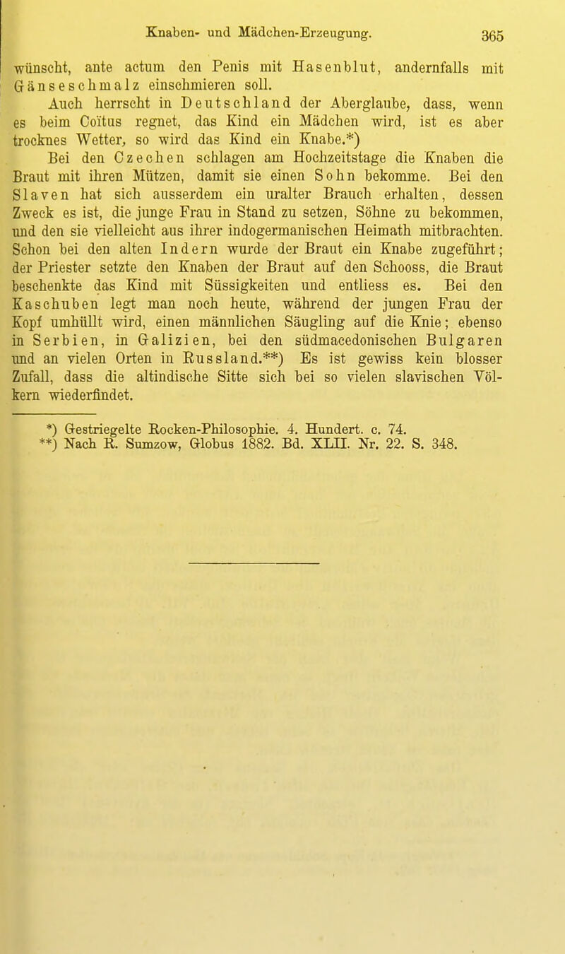 wünscht, ante actum den Penis mit Hasenblut, andernfalls mit Gänseschmalz einschmieren soll. Auch herrscht in Deutschland der Aberglaube, dass, wenn es beim Coi'tus regnet, das Kind ein Mädchen wird, ist es aber trocknes Wetter, so wird das Kind ein Knabe.*) Bei den Czechen schlagen am Hochzeitstage die Knaben die Braut mit ihren Mützen, damit sie einen Sohn bekomme. Bei den Slaven hat sich ausserdem ein uralter Brauch erhalten, dessen Zweck es ist, die junge Frau in Stand zu setzen, Söhne zu bekommen, und den sie vielleicht aus ihrer indogermanischen Heimath mitbrachten. Schon bei den alten Indern wurde der Braut ein Knabe zugeführt; der Priester setzte den Knaben der Braut auf den Schooss, die Braut beschenkte das Kind mit Süssigkeiten und entliess es. Bei den Kaschuben legt man noch heute, während der jungen Frau der Kopf umhüllt wird, einen männlichen Säugling auf die Knie; ebenso in Serbien, in Galizien, bei den südmacedonischen Bulgaren und an vielen Orten in Russland.**) Es ist gewiss kein blosser Zufall, dass die altindische Sitte sich bei so vielen slavischen Völ- kern wiederfindet. *) Gestriegelte Eocken-Philosophie. 4. Hundert, c. 74. **) Nach K,. Sumzow, Globus 1882. Bd. XLII. Nr. 22. S. 348.