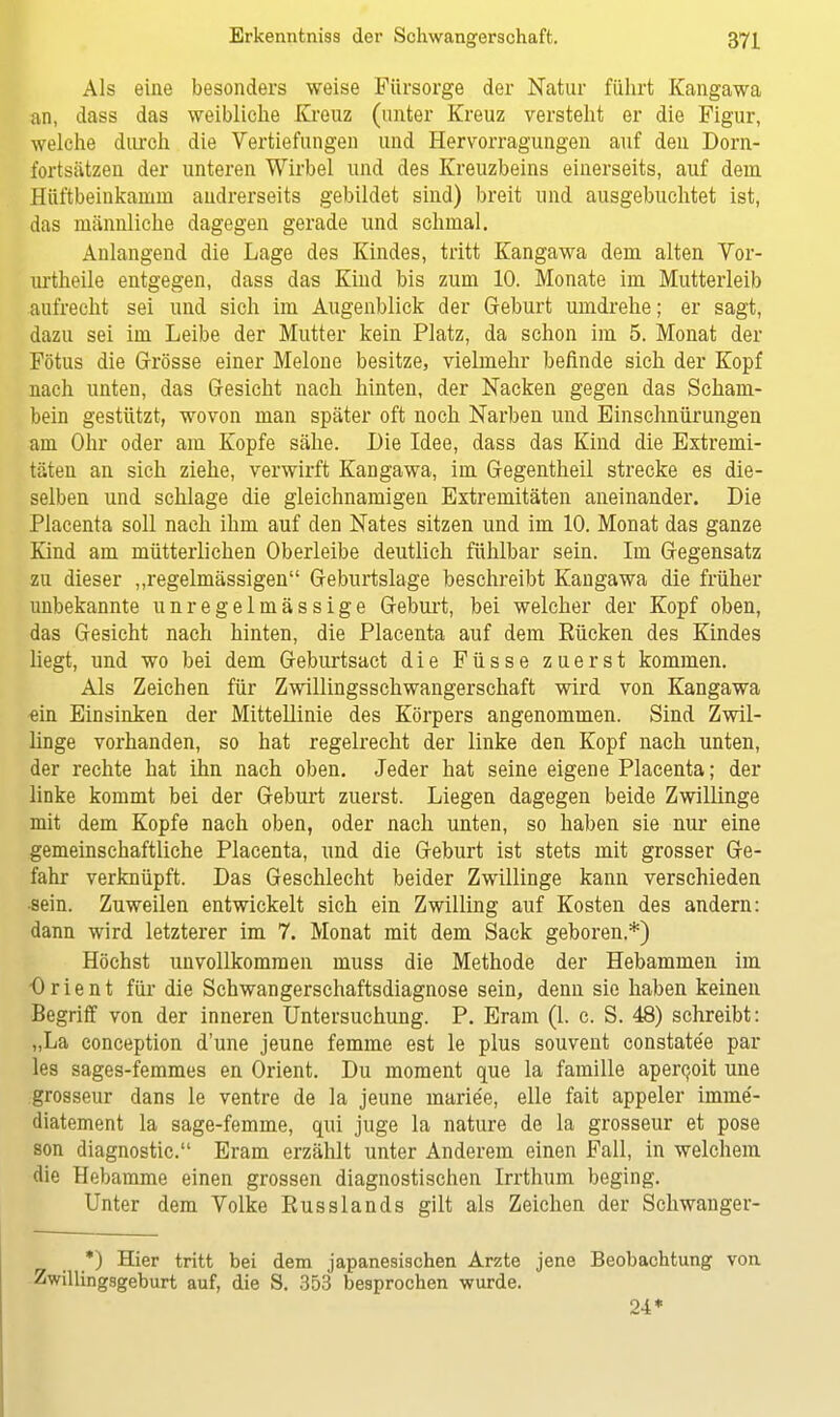 Als eine besonders weise Fürsorge der Natur führt Kangawa an, dass das weibliche Kreuz (unter Kreuz versteht er die Figur, welche durch die Vertiefungen und Hervorragungen auf den Dorn- fortsätzen der unteren Wirbel und des Kreuzbeins einerseits, auf dem Hüftbeinkainin andrerseits gebildet sind) breit und ausgebuchtet ist, das männliche dagegen gerade und schmal. Anlangend die Lage des Kindes, tritt Kangawa dem alten Yor- urtheile entgegen, dass das Kind bis zum 10. Monate im Mutterleib aufrecht sei und sich im Augenblick der Geburt umdrehe; er sagt, dazu sei im Leibe der Mutter kein Platz, da schon im 5. Monat der Fötus die Grösse einer Melone besitze, vielmehr befinde sich der Kopf nach unten, das Gesicht nach hinten, der Nacken gegen das Scham- bein gestützt, wovon man später oft noch Narben und Einschnürungen am Ohr oder am Kopfe sähe. Die Idee, dass das Kind die Extremi- täten an sich ziehe, verwirft Kangawa, im Gegentheil strecke es die- selben und schlage die gleichnamigen Extremitäten aneinander. Die Placenta soll nach ihm auf den Nates sitzen und im 10. Monat das ganze Kind am mütterlichen Oberleibe deutlich fühlbar sein. Im Gegensatz zu dieser „regelmässigen Geburtslage beschreibt Kangawa die früher unbekannte unregelmässige Geburt, bei welcher der Kopf oben, das Gesicht nach hinten, die Placenta auf dem Rücken des Kindes liegt, und wo bei dem Geburtsact die Füsse zuerst kommen. Als Zeichen für Zwillingsschwangerschaft wird von Kangawa -ein Einsinken der Mittellinie des Körpers angenommen. Sind Zwil- linge vorhanden, so hat regelrecht der linke den Kopf nach unten, der rechte hat ihn nach oben. Jeder hat seine eigene Placenta; der linke kommt bei der Geburt zuerst. Liegen dagegen beide Zwillinge mit dem Kopfe nach oben, oder nach unten, so haben sie nur eine gemeinschaftliche Placenta, und die Geburt ist stets mit grosser Ge- fahr verknüpft. Das Geschlecht beider Zwillinge kann verschieden sein. Zuweilen entwickelt sich ein Zwilling auf Kosten des andern: dann wird letzterer im 7. Monat mit dem Sack geboren.*) Höchst unvollkommen muss die Methode der Hebammen im Orient für die Schwangerschaftsdiagnose sein, denn sie haben keinen Begriff von der inneren Untersuchung. P. Eram (1. c. S. 48) schreibt: „La conception d'une jeune femme est le plus souvent constate'e par les sages-femmes en Orient. Du moment que la famille apercuit une grosseur dans le ventre de la jeune marie'e, eile fait appeler imme- diatement la sage-femme, qui juge la nature de la grosseur et pose son diagnostic. Eram erzählt unter Anderem einen Fall, in welchem die Hebamme einen grossen diagnostischen Irrthum beging. Unter dem Yolke Russlands gilt als Zeichen der Schwanger- *) Hier tritt bei dem japanesischen Arzte jene Beobachtung von Zwillingsgeburt auf, die S. 353 besprochen wurde. 24*