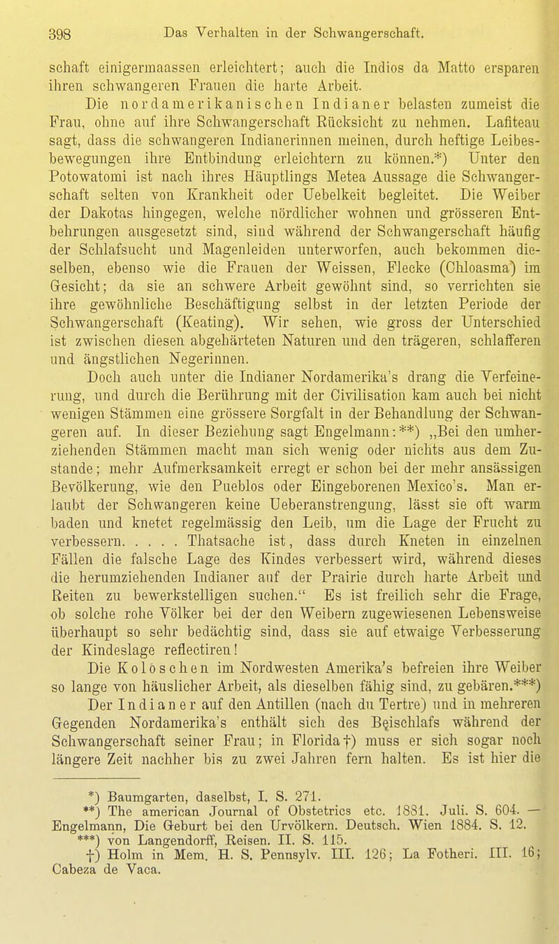 schaft einigerraaassen erleichtert; auch die Indios da Matto ersparen ihren schwangeren Frauen die harte Arbeit. Die nordanierikanischen Indianer belasten zumeist die Frau, ohne auf ihre Schwangerschaft Eücksicht zu nehmen. Lafiteau sagt, dass die schwangeren Indianerinnen meinen, durch heftige Leibes- bewegungen ihre Entbindung erleichtern zu können.*) Unter den Potowatomi ist nach ihres Häuptlings Metea Aussage die Schwanger- schaft selten von Krankheit oder Uebelkeit begleitet. Die Weiber der Dakotas hingegen, welche nördlicher wohnen und grösseren Ent- behrungen ausgesetzt sind, sind während der Schwangerschaft häufig der Schlafsucht und Magenleiden unterworfen, auch bekommen die- selben, ebenso wie die Frauen der Weissen, Flecke (Chloasma) im Gesicht; da sie an schwere Arbeit gewöhnt sind, so verrichten sie ihre gewöhnliche Beschäftigung selbst in der letzten Periode der Schwangerschaft (Keating). Wir sehen, wie gross der Unterschied ist zwischen diesen abgehärteten Naturen und den trägeren, schlafferen und ängstlichen Negerinnen. Doch auch unter die Indianer Nordamerika^ drang die Verfeine- rung, und durch die Berührung mit der Oivilisation kam auch bei nicht wenigen Stämmen eine grössere Sorgfalt in der Behandlung der Schwan- geren auf. In dieser Beziehung sagt Engelmann: **) „Bei den umher- ziehenden Stämmen macht man sich wenig oder nichts aus dem Zu- stande ; mehr Aufmerksamkeit erregt er schon bei der mehr ansässigen Bevölkerung, wie den Pueblos oder Eingeborenen Mexico's. Man er- laubt der Schwangeren keine Ueberanstrengung, lässt sie oft warm baden und knetet regelmässig den Leib, um die Lage der Frucht zu verbessern Thatsache ist, dass durch Kneten in einzelnen Fällen die falsche Lage des Kindes verbessert wird, während dieses die herumziehenden Indianer auf der Prairie durch harte Arbeit und Reiten zu bewerkstelligen suchen. Es ist freilich sehr die Frage, ob solche rohe Völker bei der den Weibern zugewiesenen Lebensweise überhaupt so sehr bedächtig sind, dass sie auf etwaige Verbesserung der Kindeslage reflectiren! Die Kolöschen im Nordwesten Amerika*s befreien ihre Weiber so lange von häuslicher Arbeit, als dieselben fähig sind, zu gebären.***) Der Indianer auf den Antillen (nach du Tertre) und in mehreren Gregenden Nordamerika^ enthält sich des Beischlafs während der Schwangerschaft seiner Frau; in Florida f) muss er sich sogar noch längere Zeit nachher bis zu zwei Jahren fern halten. Es ist hier die *) Baumgarten, daselbst, I. S. 271. **) The american Journal of Obstetrics etc. 1881. Juli. S. 604. — Engelmann, Die Geburt bei den Urvölkern. Deutsch. Wien 1884. S. 12. ***) von Langendorff, Reisen. II. S. 115. f) Holm in Mem. H. S. Pennsylv. III. 126; La Fotheri. III. 16 j Cabeza de Vaca.