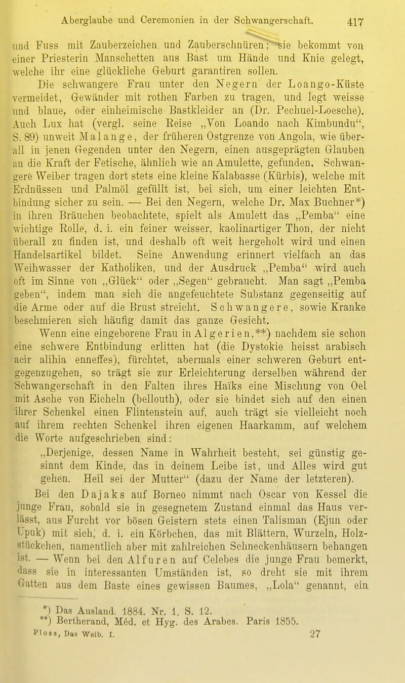 und Fuss mit Zauberzeichen und ZauberschnürenT>sie bekommt von einer Priesterin Manschetten aus Bast um Hände und Knie gelegt, welche ihr eine glückliche Geburt garantiren sollen. Die schwangere Frau unter den Negern der Loango-Küste vermeidet, Gewänder mit rothen Farben zu tragen, und legt weisse und blaue, oder einheimische Bastkleider an (Dr. Pechuel-Loesche). Auch Lux hat (vergl. seine Beise „Ton Loando nach Kimbundu, S. 89) unweit M alange, der früheren Ostgrenze von Angola, wie über- all in jenen Gegenden unter den Negern, einen ausgeprägten Glauben an die Kraft der Fetische, ähnlich wie an Amulette, gefunden. Schwan- gere Weiber tragen dort stets eine kleine Kalabasse (Kürbis), welche mit Erdnüssen und Palmöl gefüllt ist, bei sich, um einer leichten Ent- bindung sicher zu sein. — Bei den Negern, welche Dr. Max Buchner*) in ihren Bräuchen beobachtete, spielt als Amulett das „Pemba eine wichtige Bolle, d. i. ein feiner weisser, kaolinartiger Thon, der nicht überall zu finden ist, und deshalb oft weit hergeholt wird und einen Handelsartikel bildet. Seine Anwendung erinnert vielfach an das Weihwasser der Katholiken, und der Ausdruck „Pemba wird auch oft im Sinne von „Glück oder „Segen gebraucht. Man sagt „Pemba geben, indem man sich die angefeuchtete Substanz gegenseitig auf die Arme oder auf die Brust streicht. Schwangere, sowie Kranke beschmieren sich häufig damit das ganze Gesicht. Wenn eine eingeborene Frau in Algerien,**) nachdem sie schon eine schwere Entbindung erlitten hat (die Dystokie heisst arabisch acir alihia enneffes), fürchtet, abermals einer schweren Geburt ent- gegenzugehen, so trägt sie zur Erleichterung derselben während der ■Schwangerschaft in den Falten ihres Haiks eine Mischung von Oel mit Asche von Eicheln (bellouth), oder sie bindet sich auf den einen ihrer Schenkel einen Flintenstein auf, auch trägt sie vielleicht noch auf ihrem rechten Schenkel ihren eigenen Haarkamm, auf welchem die Worte aufgeschrieben sind: „Derjenige, dessen Name in Wahrheit besteht, sei günstig ge- sinnt dem Kinde, das in deinem Leibe ist, und Alles wird gut gehen. Heil sei der Mutter (dazu der Name der letzteren). Bei den Dajaks auf Borneo nimmt nach Oscar von Kessel die junge Frau, sobald sie in gesegnetem Zustand einmal das Haus ver- läset, aus Furcht vor bösen Geistern stets einen Talisman (Ejun oder Upuk) mit sichj d. i. ein Körbchen, das mit Blättern, Wurzeln, Holz- stückchen, namentlich aber mit zahlreichen Schneckenhäusern behangen ist. — Wenn bei den Alfuren auf Celebes die junge Frau bemerkt, dass sie in interessanten Umständen ist, so dreht sie mit ihrem Gatten aus dem Baste eines gewissen Baumes, „Lola genannt, ein *) Das Ausland. 1884. Nr. 1. S. 12. **) Bertherand, Med. et Hyg. des Arabes. Paris 1855. Ploas, Das Weib. I. 27