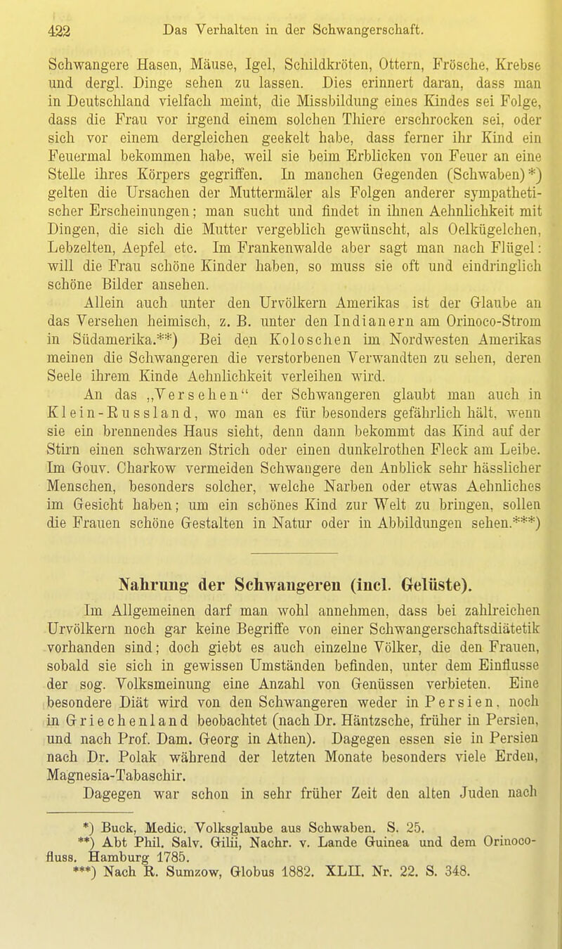 Schwangere Hasen, Mäuse, Igel, Schildkröten, Ottern, Frösche, Krebse und dergl. Dinge sehen zu lassen. Dies erinnert daran, dass man in Deutschland vielfach nieint, die Missbildung eines Kindes sei Folge, dass die Frau vor irgend einem solchen Thiere erschrocken sei, oder sich vor einem dergleichen geekelt habe, dass ferner ihr Kind ein Feuermal bekommen habe, weil sie beim Erblicken von Feuer an eine Stelle ihres Körpers gegriffen. In manchen Gegenden (Schwaben)*) gelten die Ursachen der Muttermäler als Folgen anderer sympatheti- scher Erscheinungen; man sucht und findet in ihnen Aehnlichkeit mit Dingen, die sich die Mutter vergeblich gewünscht, als Oelkügelchen, Lebzelten, Aepfel etc. Im Frankenwalde aber sagt man nach Flügel: will die Frau schöne Kinder haben, so muss sie oft und eindringlich schöne Bilder ansehen. Allein auch unter den Urvölkern Amerikas ist der Glaube an das Versehen heimisch, z. B. unter den Indianern am Orinoco-Strom in Südamerika.**) Bei den Kolosehen im Nordwesten Amerikas meinen die Schwangeren die verstorbenen Verwandten zu sehen, deren Seele ihrem Kinde Aehnlichkeit verleihen wird. An das „Versehen der Schwangeren glaubt man auch in Klein-Russland, wo man es für besonders gefährlich hält, wenn sie ein brennendes Haus sieht, denn dann bekommt das Kind auf der Stirn einen schwarzen Strich oder einen dunkelrothen Fleck am Leibe. Im Gouv. Charkow vermeiden Schwangere den Anblick sehr hässlicher Menschen, besonders solcher, welche Narben oder etwas Aehnliches im Gesicht haben; um ein schönes Kind zur Welt zu bringen, sollen die Frauen schöne Gestalten in Natur oder in Abbildungen sehen.***) Nahrung der Schwangeren (incl. Gelüste). Im Allgemeinen darf man wohl annehmen, dass bei zahlreichen Urvölkern noch gar keine Begriffe von einer Schwangerschaftsdiätetik vorhanden sind; doch giebt es auch einzelne Völker, die den Frauen, sobald sie sich in gewissen Umständen befinden, unter dem Einflüsse der sog. Volksmeinung' eine Anzahl von Genüssen verbieten. Eine besondere Diät wird von den Schwangeren weder in P e r s i e n. noch in Griechenland beobachtet (nachDr. Häntzsche, früher in Persien, und nach Prof. Dam. Georg in Athen). Dagegen essen sie in Persien nach Dr. Polak während der letzten Monate besonders viele Erden, Magnesia-Tabaschir. Dagegen war schon in sehr früher Zeit den alten Juden nach *) Buck, Medic. Volksglaube aus Schwaben. S. 25. **) Abt Phil. Salv. Gilii, Nachr. v. Lande Guinea und dem Orinoco- fluss. Hamburg 1785. ***) Nach R. Sumzow, Globus 1882. XLII. Nr. 22. S. 348.