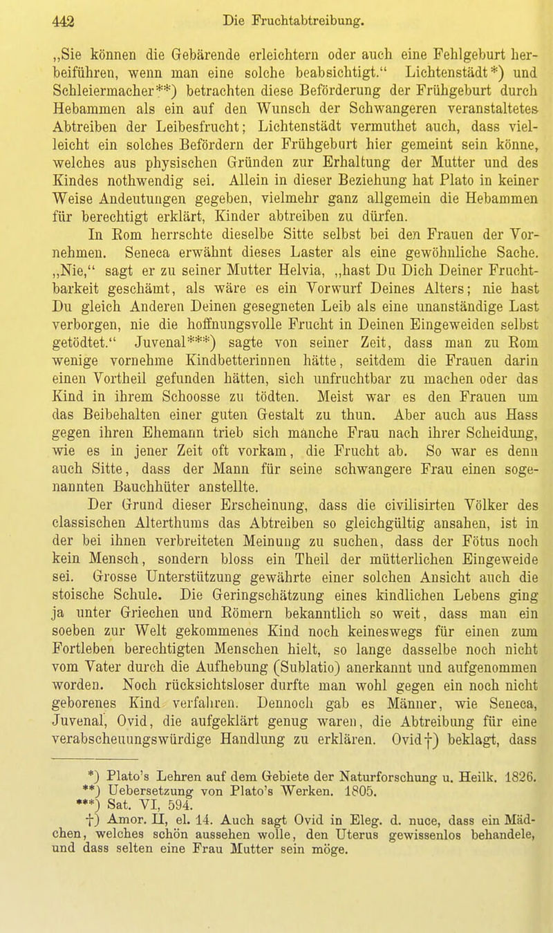 „Sie können die Gebärende erleichtern oder auch eine Fehlgeburt her- beiführen, wenn man eine solche beabsichtigt. Lichtenstädt *) und Schleiernlacher**) betrachten diese Beförderung der Frühgeburt durch Hebammen als ein auf den Wunsch der Schwangeren veranstaltetes Abtreiben der Leibesfrucht; Lichtenstädt vermuthet auch, dass viel- leicht ein solches Befördern der Frühgeburt hier gemeint sein könne, welches aus physischen Gründen zur Erhaltung der Mutter und des Kindes nothwendig sei. Allein in dieser Beziehung hat Plato in keiner Weise Andeutungen gegeben, vielmehr ganz allgemein die Hebammen für berechtigt erklärt, Kinder abtreiben zu dürfen. In Born herrschte dieselbe Sitte selbst bei den Frauen der Vor- nehmen. Seneca erwähnt dieses Laster als eine gewöhnliche Sache. „Nie, sagt er zu seiner Mutter Helvia, „hast Du Dich Deiner Frucht- barkeit geschämt, als wäre es ein Vorwurf Deines Alters; nie hast Du gleich Anderen Deinen gesegneten Leib als eine unanständige Last verborgen, nie die hoffnungsvolle Frucht in Deinen Eingeweiden selbst getödtet. Juvenal***) sagte von seiner Zeit, dass man zu Born wenige vornehme Kindbetterinnen hätte, seitdem die Frauen darin einen Vortheil gefunden hätten, sich unfruchtbar zu machen oder das Kind in ihrem Schoosse zu tödten. Meist war es den Frauen um das Beibehalten einer guten Gestalt zu thun. Aber auch aus Hass gegen ihren Ehemann trieb sich manche Frau nach ihrer Scheidung, wie es in jener Zeit oft vorkam, die Frucht ab. So war es denn auch Sitte, dass der Mann für seine schwangere Frau einen soge- nannten Bauchhüter anstellte. Der Grund dieser Erscheinung, dass die civilisirten Völker des classischen Alterthums das Abtreiben so gleichgültig ansahen, ist in der bei ihnen verbreiteten Meinung zu suchen, dass der Fötus noch kein Mensch, sondern bloss ein Theil der mütterlichen Eingeweide sei. Grosse Unterstützung gewährte einer solchen Ansicht auch die stoische Schule. Die Geringschätzung eines kindlichen Lebens ging ja unter Griechen und Bömern bekanntlich so weit, dass man ein soeben zur Welt gekommenes Kind noch keineswegs für einen zum Fortleben berechtigten Menschen hielt, so lange dasselbe noch nicht vom Vater durch die Aufhebung (Sublatio) anerkannt und aufgenommen worden. Noch rücksichtsloser durfte man wohl gegen ein noch nicht geborenes Kind verfahren; Dennoch gab es Männer, wie Seneca, Juvenal, Ovid, die aufgeklärt genug waren, die Abtreibung für eine verabscheuungswürdige Handlung zu erklären. Ovidf) beklagt, dass *) Plato's Lehren auf dem Gebiete der Naturforschung u. Heilk. 1826. **) Uebersetzung von Plato's Werken. 1805. •**) Sat. VI, 594. f) Amor. II, el. 14. Auch sagt Ovid in Eleg. d. nuce, dass ein Mäd- chen, welches schön aussehen wolle, den Uterus gewissenlos behandele, und dass selten eine Frau Mutter sein möge.