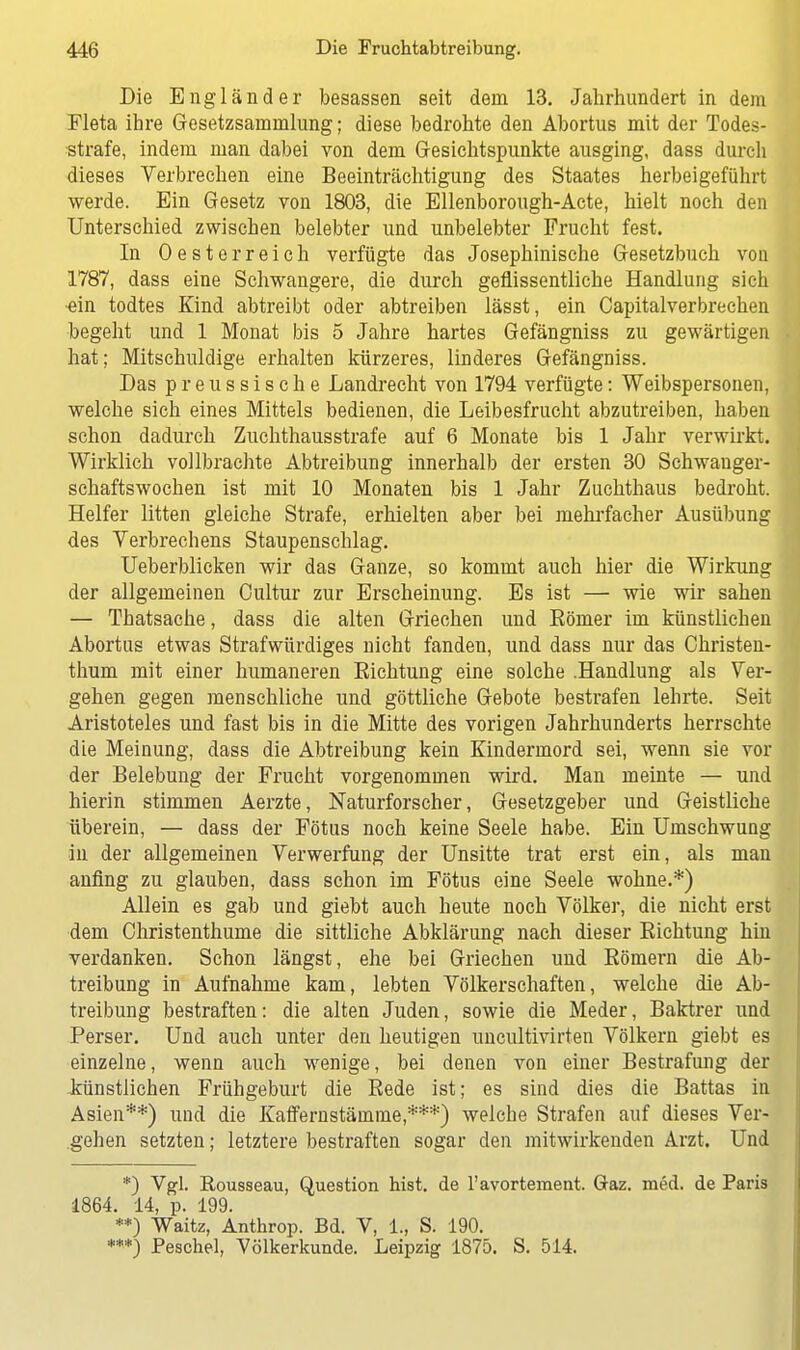 Die Engländer besassen seit dem 13. Jahrhundert in dem Fleta ihre Gesetzsammlung; diese bedrohte den Abortus mit der Todes- strafe, indem man dabei von dem Gesichtspunkte ausging, dass durch dieses Verbrechen eine Beeinträchtigung des Staates herbeigeführt werde. Ein Gesetz von 1803, die Ellenborough-Acte, hielt noch den Unterschied zwischen belebter und unbelebter Frucht fest. In Oesterreich verfügte das Josephinische Gesetzbuch von 1787, dass eine Schwangere, die durch geflissentliche Handlung sich ■ein todtes Kind abtreibt oder abtreiben lässt, ein Capitalverbrechen begeht und 1 Monat bis 5 Jahre hartes Gefängniss zu gewärtigen hat ; Mitschuldige erhalten kürzeres, linderes Gefängniss. Das preussische Landrecht von 1794 verfügte: Weibspersonen, welche sich eines Mittels bedienen, die Leibesfrucht abzutreiben, haben schon dadurch Zuchthausstrafe auf 6 Monate bis 1 Jahr verwirkt. Wirklich vollbrachte Abtreibung innerhalb der ersten 30 Schwanger- schaftswochen ist mit 10 Monaten bis 1 Jahr Zuchthaus bedroht. Helfer litten gleiche Strafe, erhielten aber bei mehrfacher Ausübung des Verbrechens Staupenschlag. Ueberblicken wir das Ganze, so kommt auch hier die Wirkung der allgemeinen Cultur zur Erscheinung. Es ist — wie wir sahen — Thatsache, dass die alten Griechen und Eömer im künstlichen Abortus etwas Strafwürdiges nicht fanden, und dass nur das Christen- thum mit einer humaneren Richtung eine solche .Handlung als Ver- gehen gegen menschliche und göttliche Gebote bestrafen lehrte. Seit Aristoteles und fast bis in die Mitte des vorigen Jahrhunderts herrschte die Meinung, dass die Abtreibung kein Kindermord sei, wenn sie vor der Belebung der Frucht vorgenommen wird. Man meinte — und hierin stimmen Aerzte, Naturforscher, Gesetzgeber und Geistliche überein, — dass der Fötus noch keine Seele habe. Ein Umschwung in der allgemeinen Verwerfung der Unsitte trat erst ein, als man anfing zu glauben, dass schon im Fötus eine Seele wohne.*) Allein es gab und giebt auch heute noch Völker, die nicht erst dem Christenthume die sittliche Abklärung nach dieser Richtung hin verdanken. Schon längst, ehe bei Griechen und Römern die Ab- treibung in Aufnahme kam, lebten Völkerschaften, welche die Ab- treibung bestraften: die alten Juden, sowie die Meder, Baktrer und Perser. Und auch unter den heutigen uncultivirten Völkern giebt es einzelne, wenn auch wenige, bei denen von einer Bestrafung der künstlichen Frühgeburt die Rede ist; es sind dies die Battas in Asien**) und die Kaffernstämme,***) welche Strafen auf dieses Ver- gehen setzten; letztere bestraften sogar den mitwirkenden Arzt. Und *) Vgl. Rousseau, Question hist. de l'avortement. Gaz. med. de Paris 1864. 14, p. 199. **) Waitz, Anthrop. Bd. V, 1., S. 190. ***) Peschel, Völkerkunde. Leipzig 1875. S. 514.