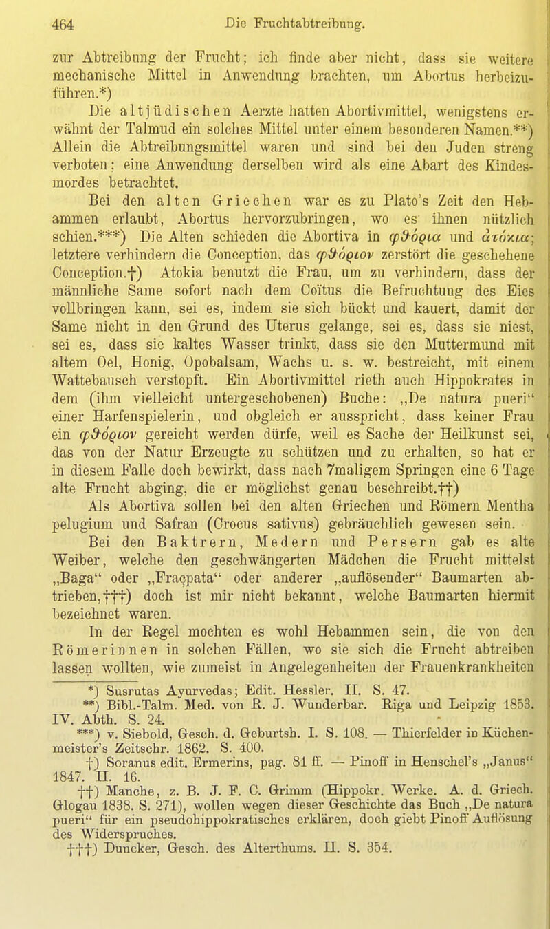 zur Abtreibung der Frucht; ich finde aber nicht, dass sie weitere mechanische Mittel in Anwendung brachten, um Abortus herbeizu- führen.*) Die altjüdischen Aerzte hatten Abortivmittel, wenigstens er- wähnt der Talmud ein solches Mittel unter einem besonderen Namen.**) Allein die Abtreibungsmittel waren und sind bei den Juden streng verboten; eine Anwendung derselben wird als eine Abart des Kindes- mordes betrachtet. Bei den alten Griechen war es zu Plato's Zeit den Heb- ammen erlaubt, Abortus hervorzubringen, wo es ihnen nützlich schien.***) Die Alten schieden die Abortiva in cp&oQia und aTÖ/.ta; letztere verhindern die Conception, das cpd-ÖQiov zerstört die geschehene Conception.f) Atokia benutzt die Frau, um zu verhindern, dass der männliche Same sofort nach dem Co'itus die Befruchtung des Eies vollbringen kann, sei es, indem sie sich bückt und kauert, damit der Same nicht in den Grund des Uterus gelange, sei es, dass sie niest, sei es, dass sie kaltes Wasser trinkt, dass sie den Muttermund mit altem Oel, Honig, Opobalsam, Wachs u. s. w. bestreicht, mit einem Wattebausch verstopft. Ein Abortivmittel rieth auch Hippokrates in dem (ihm vielleicht untergeschobenen) Buche: „De natura pueri einer Harfenspielerin, und obgleich er ausspricht, dass keiner Frau ein cpd-oqiov gereicht werden dürfe, weil es Sache der Heilkunst sei, das von der Natur Erzeugte zu schützen und zu erhalten, so hat er in diesem Falle doch bewirkt, dass nach 7maligem Springen eine 6 Tage alte Frucht abging, die er möglichst genau beschreibt.ff) Als Abortiva sollen bei den alten Griechen und Bömern Mentha pelugium und Safran (Crocus sativus) gebräuchlich gewesen sein. Bei den Baktrern, Medern und Persern gab es alte Weiber, welche den geschwängerten Mädchen die Frucht mittelst „Baga oder „Fracpata oder anderer „auflösender Baumarten ab- trieben, ftt) doch ist mir nicht bekannt, welche Baumarten hiermit bezeichnet waren. In der Regel mochten es wohl Hebammen sein, die von den Römerinnen in solchen Fällen, wo sie sich die Frucht abtreiben lassen wollten, wie zumeist in Angelegenheiten der Frauenkrankheiten *) Susrutas Ayurvedas; Edit. Hessler. II. S. 47. **) Bibl.-Talm. Med. von R. J. Wunderbar. Riga und Leipzig 1853. IV. Abth. S. 24. ***) v. Siebold, Gesch. d. Geburtsh. L S. 108. — Thierfelder in Küchen- meister's Zeitschr. 1862. S. 400. f) Soranus edit. Ermerins, pag. 81 ff. — Pinoff in Henschel's „Janus 1847. n. 16. ff) Manche, z. B. J. F. C. Grimm (Hippokr. Werke. A. d. Griech. Glogau 1838. S. 271), wollen wegen dieser Geschichte das Buch „De natura pueri für ein pseudohippokratisches erklären, doch giebt Pinoff Auflösung des Widerspruches. fff) Duncker, Gesch. des Alterthums. II. S. 354.