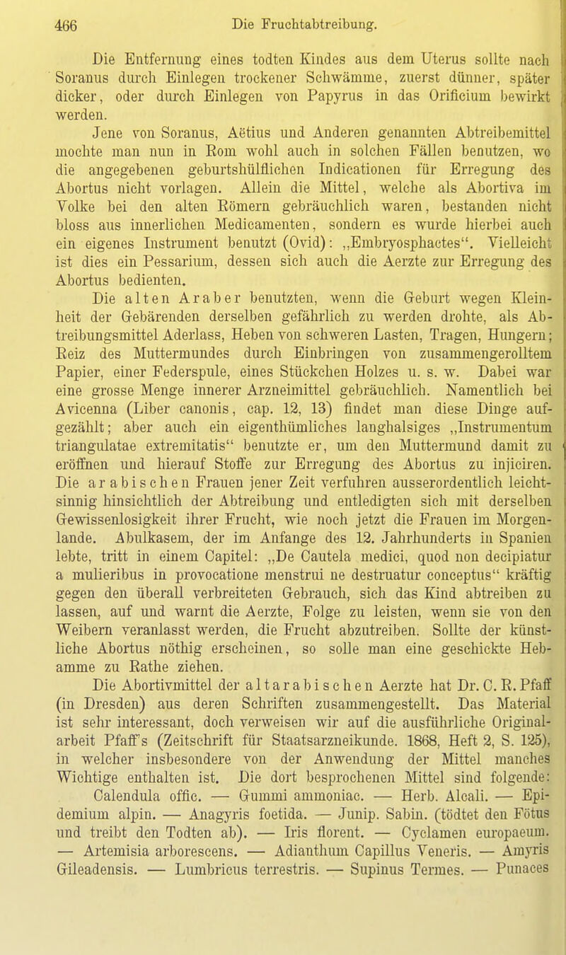 Die Entfernung eines todten Kindes aus dem Uterus sollte nach Soranus durch Einlegen trockener Schwämme, zuerst dünner, später dicker, oder durch Einlegen von Papyrus in das Orificium bewirkt werden. Jene von Soranus, Aetius und Anderen genannten Abtreibemittel mochte man nun in Eom wohl auch in solchen Fällen benutzen, wo die angegebenen geburtshülflichen Indicationen für Erregung des Abortus nicht vorlagen. Allein die Mittel, welche als Abortiva im Volke bei den alten Kömern gebräuchlich waren, bestanden nicht bloss aus innerlichen Medicamenten, sondern es wurde hierbei auch ein eigenes Instrument benutzt (Ovid): „Embryosphactes. Vielleicht ist dies ein Pessarium, dessen sich auch die Aerzte zur Erregung des Abortus bedienten. Die alten Araber benutzten, wenn die Geburt wegen Klein- heit der Gebärenden derselben gefährlich zu werden drohte, als Ab- treibungsmittel Aderlass, Heben von schweren Lasten, Tragen, Hungern; Reiz des Muttermundes durch Einbringen von zusammengerolltem Papier, einer Federspule, eines Stückchen Holzes u. s. w. Dabei war eine grosse Menge innerer Arzneimittel gebräuchlich. Namentlich bei Avicenna (Liber canonis, cap. 12, 13) findet man diese Dinge auf- gezählt; aber auch ein eigentümliches langhalsiges „Instrumentum triangulatae extremitatis benutzte er, um den Muttermund damit zu eröffnen und hierauf Stoffe zur Erregung des Abortus zu injiciren. Die arabischen Frauen jener Zeit verfuhren ausserordentlich leicht- sinnig hinsichtlich der Abtreibung und entledigten sich mit derselben Gewissenlosigkeit ihrer Frucht, wie noch jetzt die Frauen im Morgen- lande. Abulkasem, der im Anfange des 12. Jahrhunderts in Spanien lebte, tritt in einem Capitel: „De Cautela medici, quod non decipiatur a mulieribus in provocatione menstrui ne destruatur conceptus kräftig gegen den überall verbreiteten Gebrauch, sich das Kind abtreiben zu lassen, auf und warnt die Aerzte, Folge zu leisten, wenn sie von den Weibern veranlasst werden, die Frucht abzutreiben. Sollte der künst- liche Abortus nöthig erscheinen, so solle man eine geschickte Heb- amme zu Rathe ziehen. Die Abortivmittel der altarabischen Aerzte hat Dr.C. R.Pfaff (in Dresden) aus deren Schriften zusammengestellt. Das Material ist sehr interessant, doch verweisen wir auf die ausführliche Original- arbeit Pfaff s (Zeitschrift für Staatsarzneikunde. 1868, Heft 2, S. 125), in welcher insbesondere von der Anwendung der Mittel manches Wichtige enthalten ist. Die dort besprochenen Mittel sind folgende: Calendula offic. — Gummi ammoniac. — Herb. Alcali. — Epi- demium alpin. — Anagyris foetida. — Junip. Sabin, (tödtet den Fötus und treibt den Todten ab). — Iris florent. — Cyclamen europaeum. — Artemisia arborescens. — Adianthum Capillus Veneris. — Amyris Gileadensis. — Lumbricus terrestris. — Supinus Termes. — Punaces