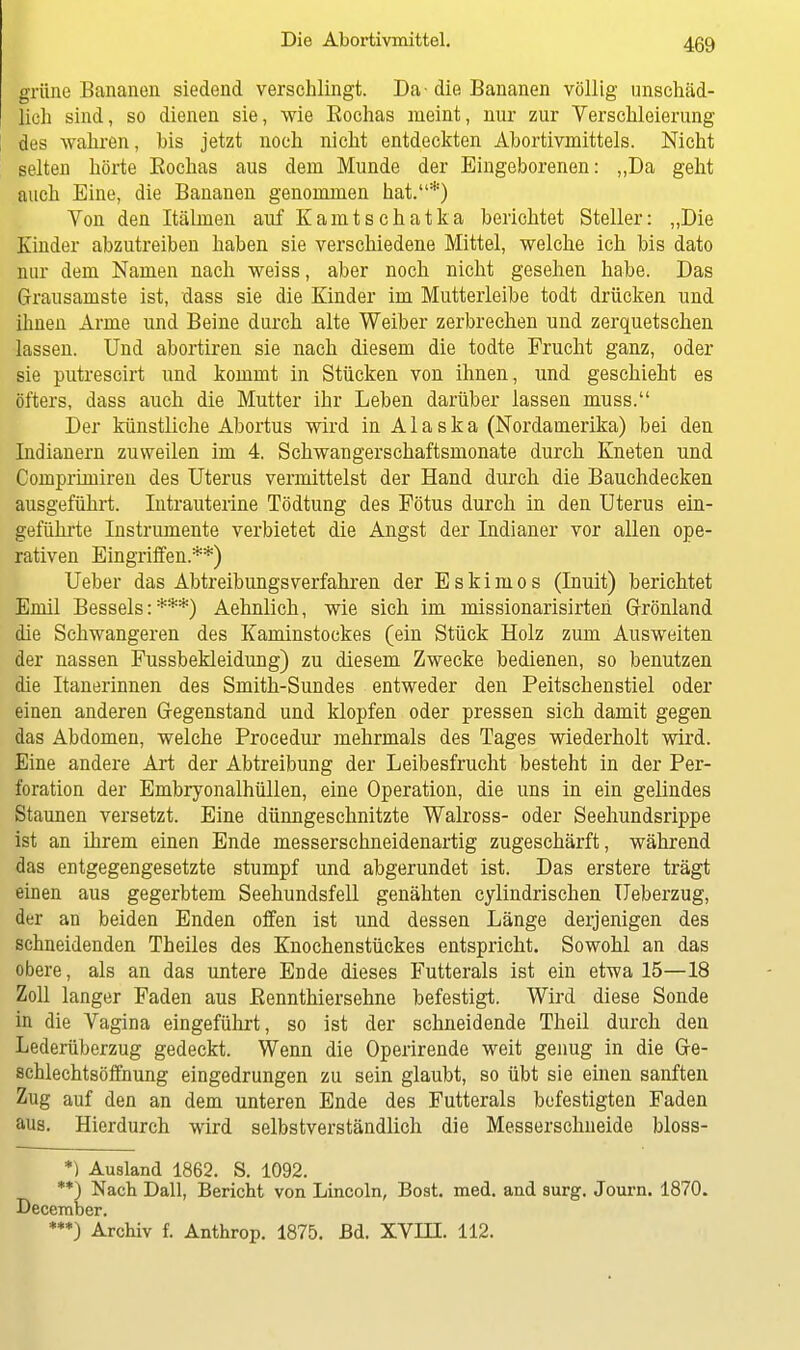 grüne Bananen siedend verschlingt. Da -die Bananen völlig unschäd- lich sind, so dienen sie, wie Eochas meint, nur zur Verschleierung des wahren, bis jetzt noch nicht entdeckten Abortivmittels. Nicht selten hörte Eochas aus dem Munde der Eingeborenen: „Da geht auch Eine, die Bananen genommen hat.*) Von den Itälmen auf Kamtschatka berichtet Steller: „Die Kinder abzutreiben haben sie verschiedene Mittel, welche ich bis dato nur dem Namen nach weiss, aber noch nicht gesehen habe. Das Grausamste ist, dass sie die Kinder im Mutterleibe todt drücken und ihnen Arme und Beine durch alte Weiber zerbrechen und zerquetschen lassen. Und abortiren sie nach diesem die todte Frucht ganz, oder sie putrescirt und kommt in Stücken von ihnen, und geschieht es öfters, dass auch die Mutter ihr Leben darüber lassen muss. Der künstliche Abortus wird in Alaska (Nordamerika) bei den Indianern zuweilen im 4. Schwangerschaftsmonate durch Kneten und Comprimiren des Uterus vermittelst der Hand durch die Bauchdecken ausgeführt. Intrauterine Tödtung des Fötus durch in den Uterus ein- geführte Instrumente verbietet die Angst der Indianer vor allen ope- rativen Eingriffen.**) Ueber das Abtreibungsverfahren der Eskimos (Inuit) berichtet Emil Bessels:***) Aehnlich, wie sich im missionarisirten Grönland die Schwangeren des Kaminstockes (ein Stück Holz zum Ausweiten der nassen Fussbekleidung) zu diesem Zwecke bedienen, so benutzen die Itanerinnen des Smith-Sundes entweder den Peitschenstiel oder einen anderen Gegenstand und klopfen oder pressen sich damit gegen das Abdomen, welche Procedur mehrmals des Tages wiederholt wird. Eine andere Art der Abtreibung der Leibesfrucht besteht in der Per- foration der Embryonalhüllen, eine Operation, die uns in ein gelindes Staunen versetzt. Eine dünngeschnitzte Walross- oder Seehundsrippe ist an ihrem einen Ende messerschneidenartig zugeschärft, während das entgegengesetzte stumpf und abgerundet ist. Das erstere trägt einen aus gegerbtem Seehundsfell genähten cylindrischen Ueberzug, der an beiden Enden offen ist und dessen Länge derjenigen des sehneidenden Theiles des Knochenstückes entspricht. Sowohl an das obere, als an das untere Ende dieses Futterals ist ein etwa 15—18 Zoll langer Faden aus Bennthiersehne befestigt. Wird diese Sonde in die Vagina eingeführt, so ist der schneidende Theil durch den Lederüberzug gedeckt. Wenn die Operirende weit genug in die Ge- schlechtsöffnung eingedrungen zu sein glaubt, so übt sie einen sanften Zug auf den an dem unteren Ende des Futterals befestigten Faden aus. Hierdurch wird selbstverständlich die Messerschneide bloss- *) Ausland 1862. S. 1092. **) Nach Dali, Bericht von Lincoln, Bost. med. and surg. Journ. 1870. December. ***) Archiv f. Anthrop. 1875. Bd. XVIH. 112.