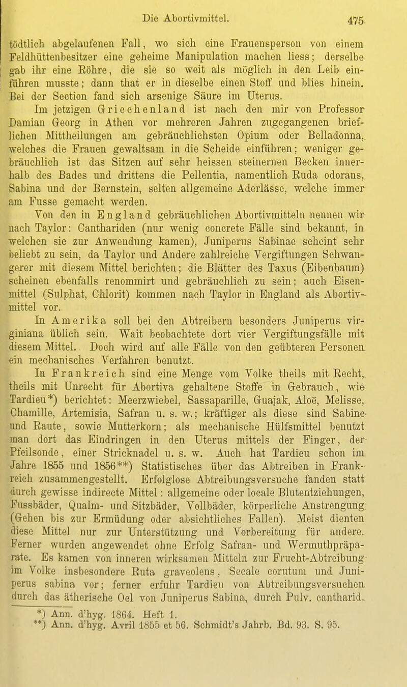 tödtlich abgelaufenen Fall, wo sich eine Frauensperson von einem Feldhüttenbesitzer eine geheime Manipulation machen Hess; derselbe gab ihr eine Bohre, die sie so weit als möglich in den Leib ein- führen musste; dann that er in dieselbe einen Stoff und blies hinein. Bei der Section fand sich arsenige Säure im Uterus. Im jetzigen Griechenland ist nach den mir von Professor Damian Georg in Athen vor mehreren Jahren zugegangenen brief- lichen Mittheilungen am gebräuchlichsten Opium oder Belladonna,, welches die Frauen gewaltsam in die Scheide einführen; weniger ge- bräuchlich ist das Sitzen auf sehr heissen steinernen Becken inner- halb des Bades und drittens die Pellentia, namentlich Buda odorans, Sabina und der Bernstein, selten allgemeine Aderlässe, welche immer am Fusse gemacht werden. Von den in England gebräuchlichen Abortivmitteln nennen wir nach Taylor: Canthariden (nur wenig concrete Fälle sind bekannt, in welchen sie zur Anwendung kamen), Juniperus Sabinae scheint sehr beliebt zu sein, da Taylor und Andere zahlreiche Vergiftungen Schwan- gerer mit diesem Mittel berichten; die Blätter des Taxus (Eibenbaum) scheinen ebenfalls renommirt und gebräuchlich zu sein; auch Eisen- mittel (Sulphat, Chlorit) kommen nach Taylor in England als Abortiv- mittel vor. In Amerika soll bei den Abtreibern besonders Juniperus vir* giniana üblich sein. Wait beobachtete dort vier Vergiftungsfälle mit diesem Mittel. Doch wird auf alle Fälle von den geübteren Personen ein mechanisches Verfahren benutzt. In Frankreich sind eine Menge vom Volke theils mit Eecht, theils mit Unrecht für Abortiva gehaltene Stoffe in Gebrauch, wie Tardieu*) berichtet: Meerzwiebel, Sassaparille, Guajak, Aloe, Melisse, Chamille, Artemisia, Safran u. s. w.; kräftiger als diese sind Sabine- und Raute, sowie Mutterkorn; als mechanische Hülfsmittel benutzt man dort das Eindringen in den Uterus mittels der Finger, der- Pfeilsonde, einer Stricknadel u. s. w. Auch hat Tardieu schon im Jahre 1855 und 1856**) Statistisches über das Abtreiben in Frank- reich zusammengestellt. Erfolglose Abtreibungsversuche fanden statt durch gewisse indirecte Mittel: allgemeine oder locale Blutentziehungen, Fussbäder, Qualm- und Sitzbäder, Vollbäder, körperliche Anstrengung (Gehen bis zur Ermüdung oder absichtliches Fallen). Meist dienten diese Mittel nur zur Unterstützung und Vorbereitung für andere. Ferner wurden angewendet ohne Erfolg Safran- und Wermuthpräpa- rate. Es kamen von inneren wirksamen Mitteln zur Frucht-Abtreibung im Volke insbesondere Ruta graveolens, Seeale corutum und Juni- perus sabina vor; ferner erfuhr Tardieu von Abtreibungsversuchen durch das ätherische Oel von Juniperus Sabina, durch Pulv. cantharid. *) AmT d'hyg. 1864. Heft 1. **) Ann. d'hyg. Avril 1Ö55 et 56. Schmidt's Jahrb. Bd. 93. S. 95.