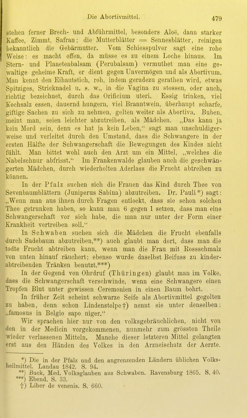 stehen ferner Brecli- und Abführmittel, besonders Aloe, dann starker Kaffee, Zimmt, Safran; die Mutterblätter = Sennesblätter, reinigen bekanntlich die Gebärmutter. Vom Schiesspulver sagt eine rohe Weise: es macht offen, da müsse es zu einem Loche hinaus. Im Stern- und Planetenbalsam (Perubalsam) vermuthet man eine ge- waltige geheime Kraft, er dient gegen Unvermögen und als Abortivum. Man kennt den Eihautstich, roh, indem geradezu gerathen wird, etwas Spitziges, Stricknadel u. s. w., in die Vagina zu stossen, oder auch, richtig bezeichnet, durch das Orificium uteri. Essig trinken, viel Kochsalz essen, dauernd hungern, viel Branntwein, überhaupt scharfe, giftige Sachen zu sich zu nehmen, gelten weiter als Abortiva. Buben, meint man, seien leichter abzutreiben, als Mädchen. „Das kann ja kein Mord sein, denn es hat ja kein Leben, sagt man unschuldiger- weise und verleitet durch den Umstand, dass die Schwangere in der ersten Hälfte der Schwangerschaft die Bewegungen des Kindes nicht fühlt. Man bittet wohl auch den Arzt um ein Mittel, „welches die Nabelschnur abfrisst. Im Frankenwalde glauben auch die geschwän- gerten Mädchen, durch wiederholten Aderlass die Frucht abtreiben zu können. In der Pfalz suchen sich die Frauen das Kind durch Thee von Sevenbaumblättern (Juniperus Sabina) abzutreiben. Dr. Pauli*) sagt: „Wenn man aus ihnen durch Fragen entlockt, dass sie schon solchen Thee getrunken haben, so kann man 6 gegen 1 setzen, dass man eine Schwangerschaft vor sich habe, die man nur unter der Form einer Krankheit vertreiben soll. In Schwaben suchen sich die Mädchen die Frucht ebenfalls durch Sadebaum abzutreiben,**) auch glaubt man dort, dass man die todte Frucht abtreiben kann, wenn man die Frau mit Bossschmalz von unten hinauf räuchert; ebenso wurde daselbst Beifuss zu kinder- abtreibenden Tränken benutzt.***) In der Gegend von Ohrdruf (Thüringen) glaubt man im Volke, dass die Schwangerschaft verschwinde, wenn eine Schwangere einen Tropfen Blut unter gewissen Ceremonien in einen Baum bohrt. In früher Zeit scheint schwarze Seife als Abortivmittel gegolten zu haben, denn schon Lindenstolpe|) nennt sie unter denselben: „famosus in Belgio sapo niger. Wir sprachen hier nur von den volksgebräuchlichen, nicht von den in der Medicin vorgekommenen, nunmehr zum grössten Theile wieder verlassenen Mitteln. Manche dieser letzteren Mittel gelangten erst aus den Händen des Volkes in den Arzneischatz der Aerzte. *) Die in der Pfalz und den angrenzenden Ländern üblichen Volks- heilmittel. Landau 1842. S. 94. **) ßuck, Med. Volksglauben aus Schwaben. Ravensburg 1865. S. 40. ***) Ebend. S. 33. t) Liber de venenis. S. 660.