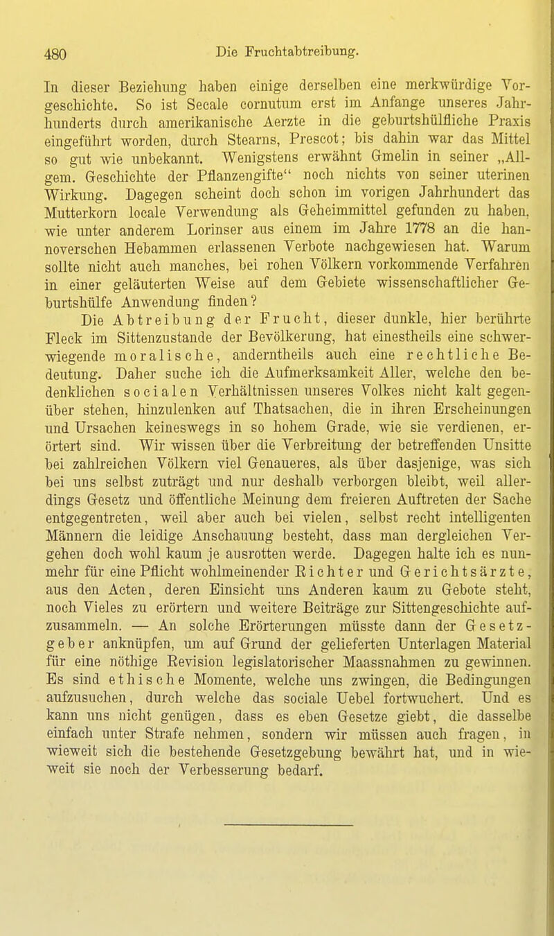 In dieser Beziehung haben einige derselben eine merkwürdige Vor- geschichte. So ist Seeale cornutum erst im Anfange unseres Jähr* hunderts durch amerikanische Aerzte in die geburtshilfliche Praxis eingeführt worden, durch Stearns, Prescot; bis dahin war das Mittel so gut wie unbekannt. Wenigstens erwähnt Gmelin in seiner „All- gem. Geschichte der Pflanzengifte noch nichts von seiner uterinen Wirkung. Dagegen scheint doch schon im vorigen Jahrhundert das Mutterkorn locale Verwendung als Geheimmittel gefunden zu haben, wie unter anderem Lorinser aus einem im Jahre 1778 an die han- noverschen Hebammen erlassenen Verbote nachgewiesen hat. Warum sollte nicht auch manches, bei rohen Völkern vorkommende Verfahren in einer geläuterten Weise auf dem Gebiete wissenschaftlicher Ge- burtshülfe Anwendung finden? Die Abtreibung der Frucht, dieser dunkle, hier berührte Fleck im Sittenzustande der Bevölkerung, hat einestheils eine schwer- wiegende moralische, anderntheils auch eine rechtliche Be- deutung. Daher suche ich die Aufmerksamkeit Aller, welche den be- denklichen socialen Verhältnissen unseres Volkes nicht kalt gegen- über stehen, hinzulenken auf Thatsachen, die in ihren Erscheinungen und Ursachen keineswegs in so hohem Grade, wie sie verdienen, er- örtert sind. Wir wissen über die Verbreitung der betreffenden Unsitte bei zahlreichen Völkern viel Genaueres, als über dasjenige, was sich bei uns selbst zuträgt und nur deshalb verborgen bleibt, weil aller- dings Gesetz und öffentliche Meinung dem freieren Auftreten der Sache entgegentreten, weil aber auch bei vielen, selbst recht intelligenten Männern die leidige Anschauung besteht, dass man dergleichen Ver- gehen doch wohl kaum je ausrotten werde. Dagegen halte ich es nun- mehr für eine Pflicht wohlmeinender Richter und Gerichtsärzte, aus den Acten, deren Einsicht uns Anderen kaum zu Gebote steht, noch Vieles zu erörtern und weitere Beiträge zur Sittengeschichte auf- zusammeln. — An solche Erörterungen müsste dann der Gesetz- geber anknüpfen, um auf Grund der gelieferten Unterlagen Material für eine nöthige Revision legislatorischer Maassnahmen zu gewinnen. Es sind ethische Momente, welche uns zwingen, die Bedingungen aufzusuchen, durch welche das sociale Uebel fortwuchert. Und es kann uns nicht genügen, dass es eben Gesetze giebt, die dasselbe einfach unter Strafe nehmen, sondern wir müssen auch fragen, in wieweit sich die bestehende Gesetzgebung bewährt hat, und in wie- weit sie noch der Verbesserung bedarf.