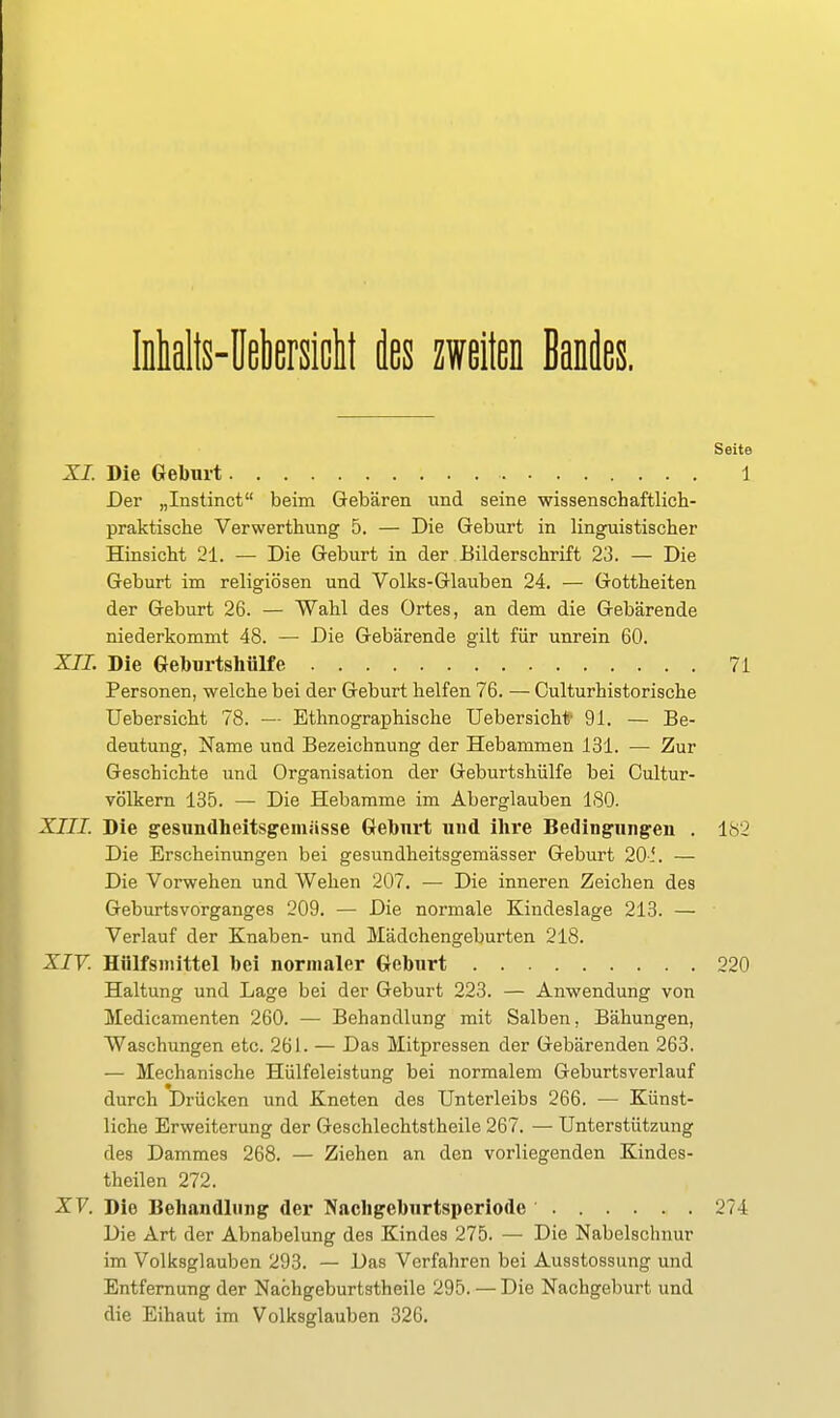 Iialts-Mersiclt des zweiten Bandes. Seite XI. Die Geburt 1 Der „Instinct beim Gebären und seine wissenschaftlich- praktische Verwertbung 5. — Die Geburt in linguistischer Hinsicht 21. — Die Geburt in der Bilderschrift 23. — Die Geburt im religiösen und Volks-Glauben 24. — Gottheiten der Geburt 26. — Wahl des Ortes, an dem die Gebärende niederkommt 48. — Die Gebärende gilt für unrein 60. XII. Die Geburtshülfe 71 Personen, welche bei der Geburt helfen 76. — Culturhistorische Uebersicht 78. — Ethnographische Uebersicht' 91. — Be- deutung, Name und Bezeichnung der Hebammen 131. — Zur Geschichte und Organisation der Geburtshülfe bei Cultur- völkern 135. — Die Hebamme im Aberglauben 180. XIII. Die gesundheitsgemässe Geburt und ihre Bedingungen . 182 Die Erscheinungen bei gesundheitsgemässer Geburt 20-.'. — Die Vorwehen und Wehen 207. — Die inneren Zeichen des Geburtsvorganges 209. — Die normale Kindeslage 213. — Verlauf der Knaben- und Mädchengeburten 218. XIV. Hiilfsmittel bei normaler Geburt 220 Haltung und Lage bei der Geburt 223. — Anwendung von Medicamenten 260. — Behandlung mit Salben, Bähungen, Waschungen etc. 261. — Das Mitpressen der Gebärenden 263. — Mechanische Hülfeleistung bei normalem Geburtsverlauf durch Drücken und Kneten des Unterleibs 266. — Künst- liche Erweiterung der Geschlechtstheile 267. — Unterstützung des Dammes 268. — Ziehen an den vorliegenden Kindes- theilen 272. XV. Die Behandlung der Nachgeburtspcriode 274 Die Art der Abnabelung des Kindes 275. — Die Nabelschnur im Volksglauben 293. — Das Verfahren bei Ausstossung und Entfernung der Nachgeburtstheile 295. — Die Nachgeburt und die Eihaut im Volksglauben 326.