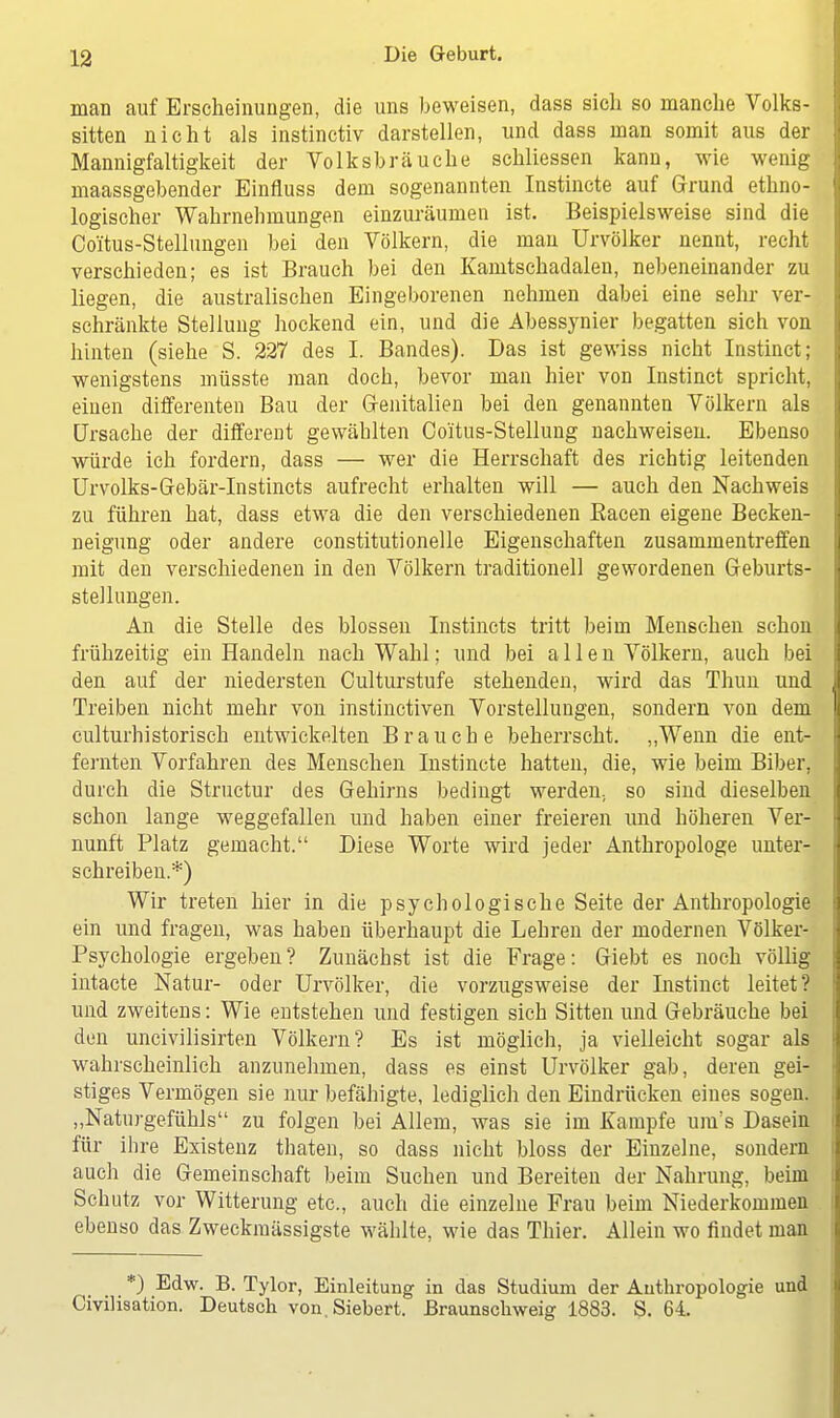 man auf Erscheinungen, die uns beweisen, dass sich so manche Volks- sitten nicht als instinctiv darstellen, und dass man somit aus der Mannigfaltigkeit der Volksbräuche schliessen kann, wie wenig maassgebender Einfluss dem sogenannten Instincte auf Grund ethno- logischer Wahrnehmungen einzuräumen ist. Beispielsweise sind die Coitus-Stellungen bei den Völkern, die man Urvölker nennt, recht verschieden; es ist Brauch bei den Kamtschadalen, nebeneinander zu liegen, die australischen Eingeborenen nehmen dabei eine sehr ver- schränkte Stellung hockend ein, und die Abessynier begatten sich von hinten (siehe S. 227 des I. Bandes). Bas ist gewiss nicht Instinct; wenigstens müsste man doch, bevor man hier von Instinct spricht, einen differenten Bau der Genitalien bei den genannten Völkern als Ursache der different gewählten Coitus-Stellung nachweisen. Ebenso würde ich fordern, dass — wer die Herrschaft des richtig leitenden Urvolks-Gebär-Instincts aufrecht erhalten will — auch den Nachweis zu führen hat, dass etwa die den verschiedenen Eacen eigene Becken- neigung oder andere constitutionelle Eigenschaften zusammentreffen mit den verschiedenen in den Völkern traditionell gewordenen Geburts- stellungen. An die Stelle des blossen Instincts tritt beim Menschen schon frühzeitig ein Handeln nach Wahl; und bei allen Völkern, auch bei den auf der niedersten Culturstufe stehenden, wird das Thun und Treiben nicht mehr von instinctiven Vorstellungen, sondern von dem culturhistorisch entwickelten Brauche beherrscht. „Wenn die ent- fernten Vorfahren des Menschen Instincte hatten, die, wie beim Biber, durch die Structur des Gehirns bedingt werden., so sind dieselben schon lange weggefallen und haben einer freieren und höheren Ver- nunft Platz gemacht. Diese Worte wird jeder Anthropologe unter- schreiben.*) Wir treten hier in die psychologische Seite der Anthropologie ein und fragen, was haben überhaupt die Lehren der modernen Völker- Psychologie ergeben? Zunächst ist die Frage: Giebt es noch völlig intacte Natur- oder Urvölker, die vorzugsweise der Instinct leitet? und zweitens: Wie entstehen und festigen sich Sitten und Gebräuche bei den uncivilisirten Völkern? Es ist möglich, ja vielleicht sogar als wahrscheinlich anzunehmen, dass es einst Urvölker gab, deren gei- stiges Vermögen sie nur befähigte, lediglich den Eindrücken eines sogen. „Naturgefühls zu folgen bei Allem, was sie im Kampfe um's Dasein für ihre Existenz thaten, so dass nicht bloss der Einzelne, sondern auch die Gemeinschaft beim Suchen und Bereiten der Nahrung, beim Schutz vor Witterung etc., auch die einzelne Frau beim Niederkommen ebenso das Zweckraässigste wählte, wie das Thier. Allein wo findet man *) Edw. B. Tylor, Einleitung in das Studium der Anthropologie und Civilisation. Deutsch von. Siebert. Braunschweig 1883. S. 64.